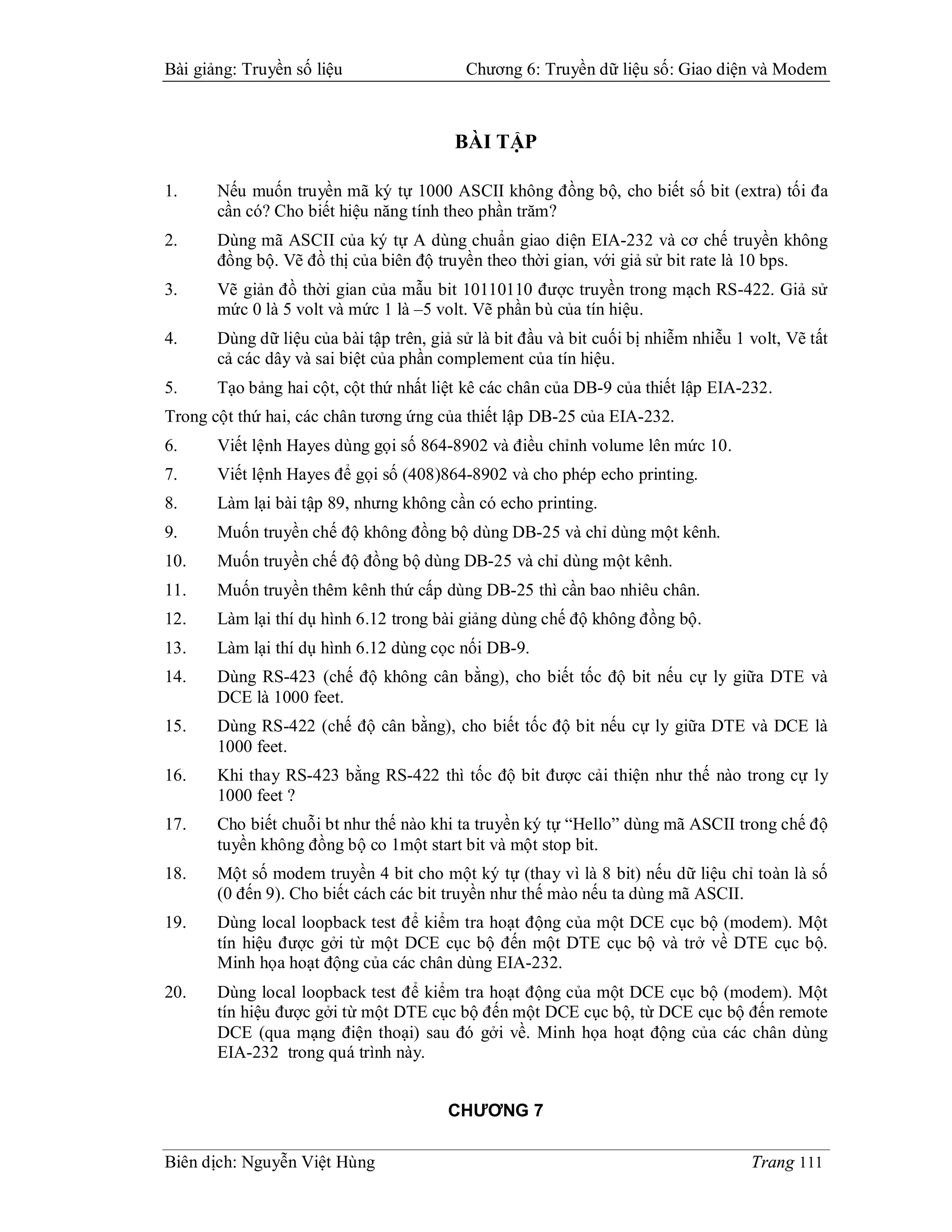 Bài giảng: Truyền số liệu                  Chương 6: Truyền dữ liệu số: Giao diện và Modem



                                          BÀI TẬP

1.     Nếu muốn truyền mã ký tự 1000 ASCII không đồng bộ, cho biết số bit (extra) tối đa
       cần có? Cho biết hiệu năng tính theo phần trăm?
2.     Dùng mã ASCII của ký tự A dùng chuẩn giao diện EIA-232 và cơ chế truyền không
       đồng bộ. Vẽ đồ thị của biên độ truyền theo thời gian, với giả sử bit rate là 10 bps.
3.     Vẽ giản đồ thời gian của mẫu bit 10110110 được truyền trong mạch RS-422. Giả sử
       mức 0 là 5 volt và mức 1 là –5 volt. Vẽ phần bù của tín hiệu.
4.     Dùng dữ liệu của bài tập trên, giả sử là bit đầu và bit cuối bị nhiễm nhiễu 1 volt, Vẽ tất
       cả các dây và sai biệt của phần complement của tín hiệu.
5.     Tạo bảng hai cột, cột thứ nhất liệt kê các chân của DB-9 của thiết lập EIA-232.
Trong cột thứ hai, các chân tương ứng của thiết lập DB-25 của EIA-232.
6.     Viết lệnh Hayes dùng gọi số 864-8902 và điều chỉnh volume lên mức 10.
7.     Viết lệnh Hayes để gọi số (408)864-8902 và cho phép echo printing.
8.     Làm lại bài tập 89, nhưng không cần có echo printing.
9.     Muốn truyền chế độ không đồng bộ dùng DB-25 và chỉ dùng một kênh.
10.    Muốn truyền chế độ đồng bộ dùng DB-25 và chỉ dùng một kênh.
11.    Muốn truyền thêm kênh thứ cấp dùng DB-25 thì cần bao nhiêu chân.
12.    Làm lại thí dụ hình 6.12 trong bài giảng dùng chế độ không đồng bộ.
13.    Làm lại thí dụ hình 6.12 dùng cọc nối DB-9.
14.    Dùng RS-423 (chế độ không cân bằng), cho biết tốc độ bit nếu cự ly giữa DTE và
       DCE là 1000 feet.
15.    Dùng RS-422 (chế độ cân bằng), cho biết tốc độ bit nếu cự ly giữa DTE và DCE là
       1000 feet.
16.    Khi thay RS-423 bằng RS-422 thì tốc độ bit được cải thiện như thế nào trong cự ly
       1000 feet ?
17.    Cho biết chuỗi bt như thế nào khi ta truyền ký tự “Hello” dùng mã ASCII trong chế độ
       tuyền không đồng bộ co 1một start bit và một stop bit.
18.    Một số modem truyền 4 bit cho một ký tự (thay vì là 8 bit) nếu dữ liệu chỉ toàn là số
       (0 đến 9). Cho biết cách các bit truyền như thế mào nếu ta dùng mã ASCII.
19.    Dùng local loopback test để kiểm tra hoạt động của một DCE cục bộ (modem). Một
       tín hiệu được gởi từ một DCE cục bộ đến một DTE cục bộ và trở về DTE cục bộ.
       Minh họa hoạt động của các chân dùng EIA-232.
20.    Dùng local loopback test để kiểm tra hoạt động của một DCE cục bộ (modem). Một
       tín hiệu được gởi từ một DTE cục bộ đến một DCE cục bộ, từ DCE cục bộ đến remote
       DCE (qua mạng điện thoại) sau đó gởi về. Minh họa hoạt động của các chân dùng
       EIA-232 trong quá trình này.


                                         CHƯƠNG 7

Biên dịch: Nguyễn Việt Hùng                                                          Trang 111
 