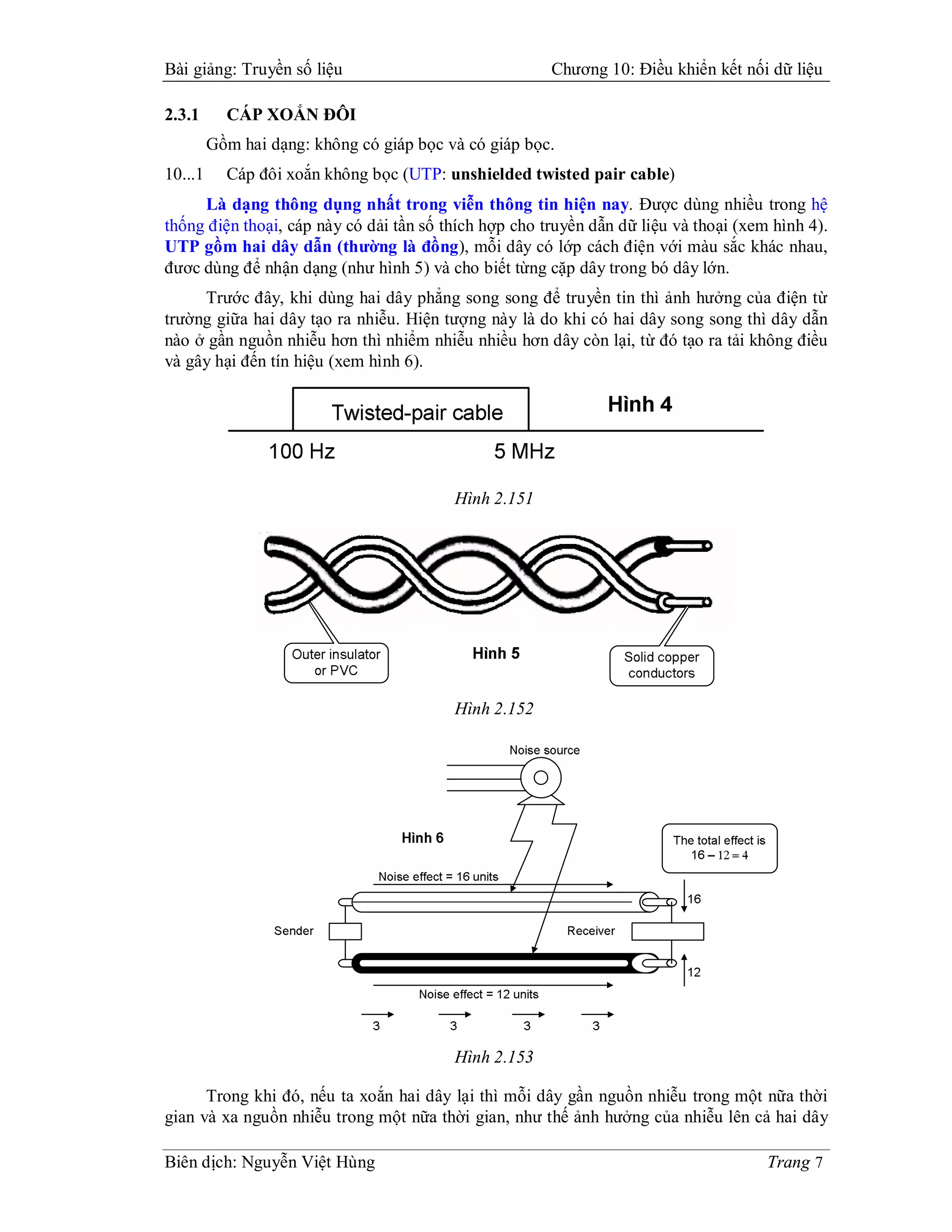 Bài giảng: Truyền số liệu                              Chương 10: Điều khiển kết nối dữ liệu

2.3.1      CÁP XOẮN ĐÔI
         Gồm hai dạng: không có giáp bọc và có giáp bọc.
10...1     Cáp đôi xoắn không bọc (UTP: unshielded twisted pair cable)
     Là dạng thông dụng nhất trong viễn thông tin hiện nay. Được dùng nhiều trong hệ
thống điện thoại, cáp này có dải tần số thích hợp cho truyền dẫn dữ liệu và thoại (xem hình 4).
UTP gồm hai dây dẫn (thường là đồng), mỗi dây có lớp cách điện với màu sắc khác nhau,
đươc dùng để nhận dạng (như hình 5) và cho biết từng cặp dây trong bó dây lớn.
     Trước đây, khi dùng hai dây phẳng song song để truyền tin thì ảnh hưởng của điện từ
trường giữa hai dây tạo ra nhiễu. Hiện tượng này là do khi có hai dây song song thì dây dẫn
nào ở gần nguồn nhiễu hơn thì nhiểm nhiễu nhiều hơn dây còn lại, từ đó tạo ra tải không điều
và gây hại đến tín hiệu (xem hình 6).




                                          Hình 2.151




                                          Hình 2.152




                                          Hình 2.153

      Trong khi đó, nếu ta xoắn hai dây lại thì mỗi dây gần nguồn nhiễu trong một nữa thời
gian và xa nguồn nhiễu trong một nữa thời gian, như thế ảnh hưởng của nhiễu lên cả hai dây

Biên dịch: Nguyễn Việt Hùng                                                           Trang 7
 