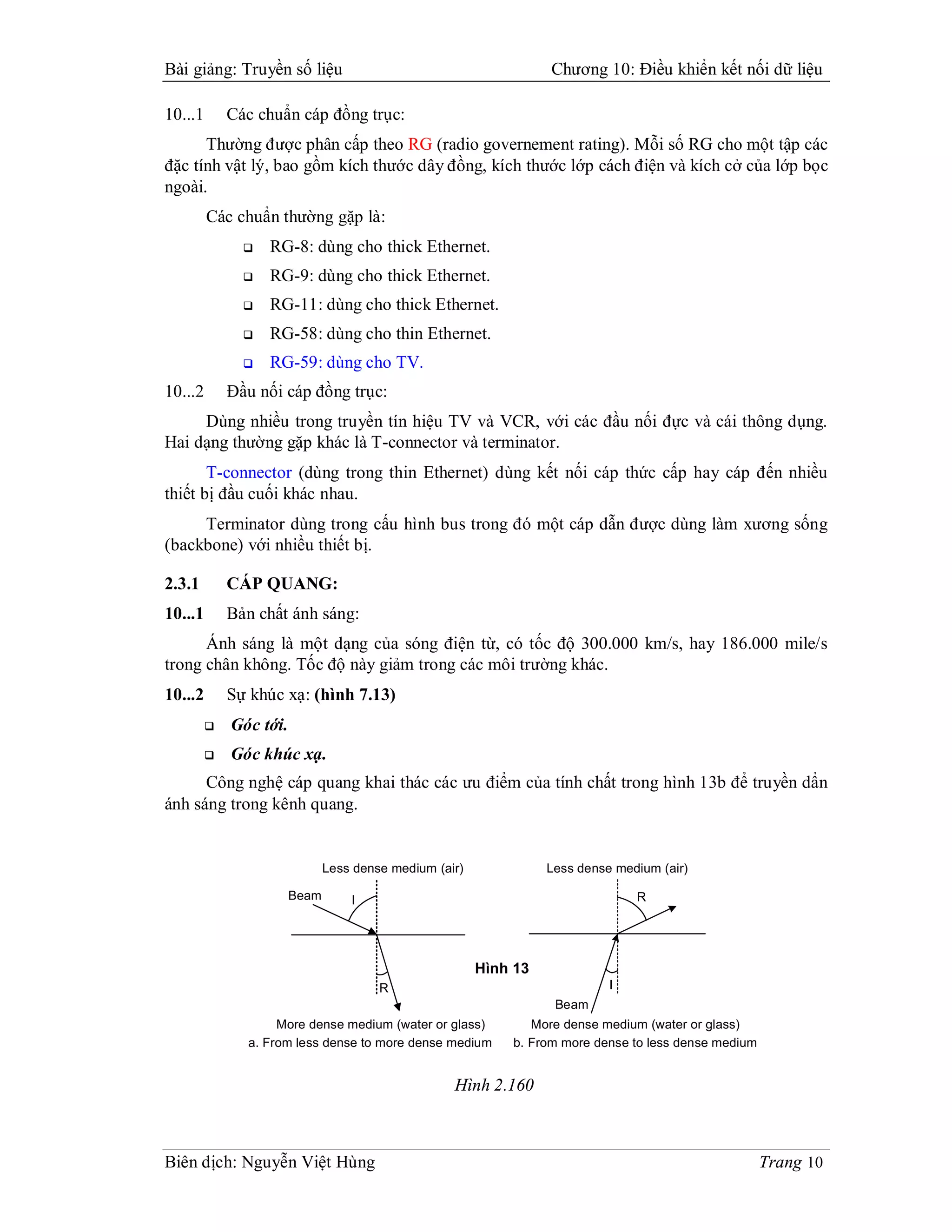 Bài giảng: Truyền số liệu                                          Chương 10: Điều khiển kết nối dữ liệu

10...1       Các chuẩn cáp đồng trục:
      Thường được phân cấp theo RG (radio governement rating). Mỗi số RG cho một tập các
đặc tính vật lý, bao gồm kích thước dây đồng, kích thước lớp cách điện và kích cở của lớp bọc
ngoài.
         Các chuẩn thường gặp là:
                  RG-8: dùng cho thick Ethernet.
                  RG-9: dùng cho thick Ethernet.
                  RG-11: dùng cho thick Ethernet.
                  RG-58: dùng cho thin Ethernet.
                  RG-59: dùng cho TV.
10...2       Đầu nối cáp đồng trục:
     Dùng nhiều trong truyền tín hiệu TV và VCR, với các đầu nối đực và cái thông dụng.
Hai dạng thường gặp khác là T-connector và terminator.
       T-connector (dùng trong thin Ethernet) dùng kết nối cáp thức cấp hay cáp đến nhiều
thiết bị đầu cuối khác nhau.
     Terminator dùng trong cấu hình bus trong đó một cáp dẫn được dùng làm xương sống
(backbone) với nhiều thiết bị.

2.3.1        CÁP QUANG:
10...1       Bản chất ánh sáng:
      Ánh sáng là một dạng của sóng điện từ, có tốc độ 300.000 km/s, hay 186.000 mile/s
trong chân không. Tốc độ này giảm trong các môi trường khác.
10...2       Sự khúc xạ: (hình 7.13)
            Góc tới.
            Góc khúc xạ.
      Công nghệ cáp quang khai thác các ưu điểm của tính chất trong hình 13b để truyền dẩn
ánh sáng trong kênh quang.


                               Less dense medium (air)             Less dense medium (air)

                        Beam       I                                             R




                                                         Hình 13
                                        R                                    I
                                                                    Beam
                    More dense medium (water or glass)          More dense medium (water or glass)
               a. From less dense to more dense medium       b. From more dense to less dense medium


                                                    Hình 2.160



Biên dịch: Nguyễn Việt Hùng                                                                            Trang 10
 