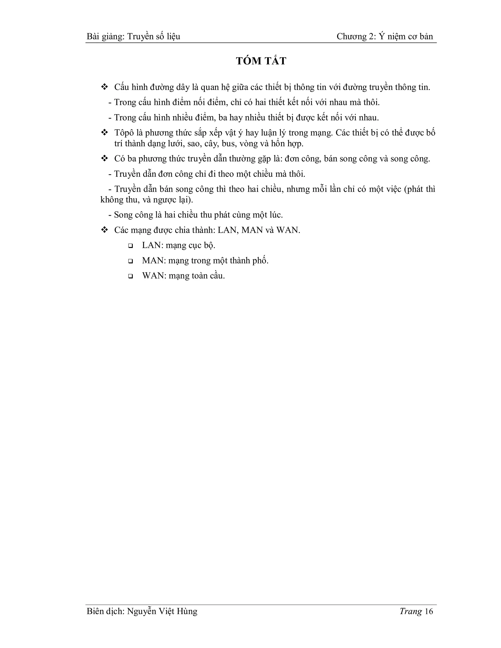 Bài giảng: Truyền số liệu                                          Chương 2: Ý niệm cơ bản

                                       TÓM TẮT

    Cấu hình đường dây là quan hệ giữa các thiết bị thông tin với đường truyền thông tin.
     - Trong cấu hình điểm nối điểm, chỉ có hai thiết kết nối với nhau mà thôi.
     - Trong cấu hình nhiều điểm, ba hay nhiều thiết bị được kết nối với nhau.
    Tôpô là phương thức sắp xếp vật ý hay luận lý trong mạng. Các thiết bị có thể được bố
     trí thành dạng lưới, sao, cây, bus, vòng và hổn hợp.
    Có ba phương thức truyền dẫn thường gặp là: đơn công, bán song công và song công.
     - Truyền dẫn đơn công chỉ đi theo một chiều mà thôi.
     - Truyền dẫn bán song công thì theo hai chiều, nhưng mỗi lần chỉ có một việc (phát thì
   không thu, và ngược lại).
     - Song công là hai chiều thu phát cùng một lúc.
    Các mạng được chia thành: LAN, MAN và WAN.
              LAN: mạng cục bộ.
              MAN: mạng trong một thành phố.
              WAN: mạng toàn cầu.




Biên dịch: Nguyễn Việt Hùng                                                       Trang 16
 