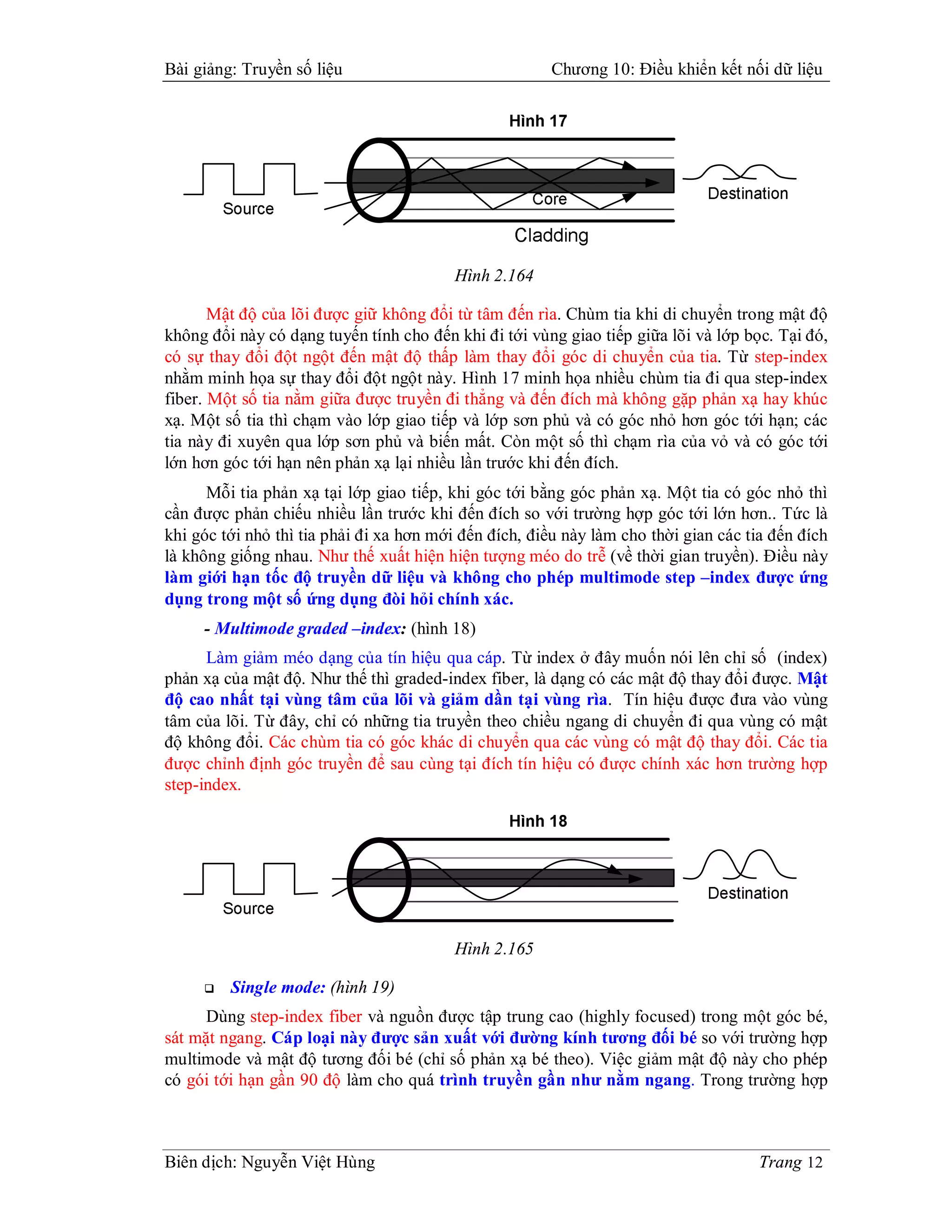 Bài giảng: Truyền số liệu                              Chương 10: Điều khiển kết nối dữ liệu




                                         Hình 2.164

       Mật độ của lõi được giữ không đổi từ tâm đến rìa. Chùm tia khi di chuyển trong mật độ
không đổi này có dạng tuyến tính cho đến khi đi tới vùng giao tiếp giữa lõi và lớp bọc. Tại đó,
có sự thay đổi đột ngột đến mật độ thấp làm thay đổi góc di chuyển của tia. Từ step-index
nhằm minh họa sự thay đổi đột ngột này. Hình 17 minh họa nhiều chùm tia đi qua step-index
fiber. Một số tia nằm giữa được truyền đi thẳng và đến đích mà không gặp phản xạ hay khúc
xạ. Một số tia thì chạm vào lớp giao tiếp và lớp sơn phủ và có góc nhỏ hơn góc tới hạn; các
tia này đi xuyên qua lớp sơn phủ và biến mất. Còn một số thì chạm rìa của vỏ và có góc tới
lớn hơn góc tới hạn nên phản xạ lại nhiều lần trước khi đến đích.
      Mỗi tia phản xạ tại lớp giao tiếp, khi góc tới bằng góc phản xạ. Một tia có góc nhỏ thì
cần được phản chiếu nhiều lần trước khi đến đích so với trường hợp góc tới lớn hơn.. Tức là
khi góc tới nhỏ thì tia phải đi xa hơn mới đến đích, điều này làm cho thời gian các tia đến đích
là không giống nhau. Như thế xuất hiện hiện tượng méo do trễ (về thời gian truyền). Điều này
làm giới hạn tốc độ truyền dữ liệu và không cho phép multimode step –index được ứng
dụng trong một số ứng dụng đòi hỏi chính xác.
     - Multimode graded –index: (hình 18)
      Làm giảm méo dạng của tín hiệu qua cáp. Từ index ở đây muốn nói lên chỉ số (index)
phản xạ của mật độ. Như thế thì graded-index fiber, là dạng có các mật độ thay đổi được. Mật
độ cao nhất tại vùng tâm của lõi và giảm dần tại vùng rìa. Tín hiệu được đưa vào vùng
tâm của lõi. Từ đây, chỉ có những tia truyền theo chiều ngang di chuyển đi qua vùng có mật
độ không đổi. Các chùm tia có góc khác di chuyển qua các vùng có mật độ thay đổi. Các tia
được chỉnh định góc truyền để sau cùng tại đích tín hiệu có được chính xác hơn trường hợp
step-index.




                                         Hình 2.165

        Single mode: (hình 19)
      Dùng step-index fiber và nguồn được tập trung cao (highly focused) trong một góc bé,
sát mặt ngang. Cáp loại này được sản xuất với đường kính tương đối bé so với trường hợp
multimode và mật độ tương đối bé (chỉ số phản xạ bé theo). Việc giảm mật độ này cho phép
có gói tới hạn gần 90 độ làm cho quá trình truyền gần như nằm ngang. Trong trường hợp



Biên dịch: Nguyễn Việt Hùng                                                          Trang 12
 