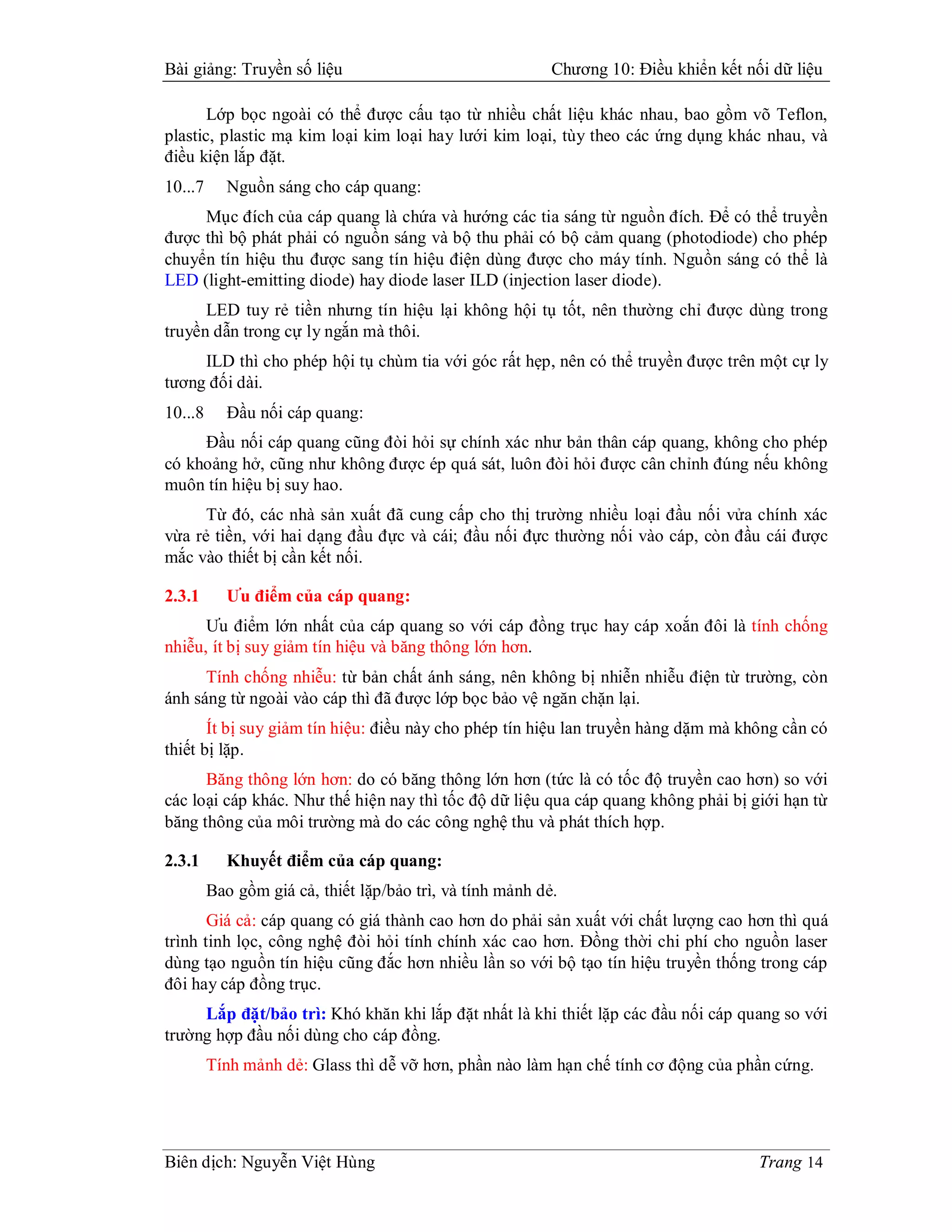 Bài giảng: Truyền số liệu                                  Chương 10: Điều khiển kết nối dữ liệu

       Lớp bọc ngoài có thể được cấu tạo từ nhiều chất liệu khác nhau, bao gồm võ Teflon,
plastic, plastic mạ kim loại kim loại hay lưới kim loại, tùy theo các ứng dụng khác nhau, và
điều kiện lắp đặt.
10...7     Nguồn sáng cho cáp quang:
     Mục đích của cáp quang là chứa và hướng các tia sáng từ nguồn đích. Để có thể truyền
được thì bộ phát phải có nguồn sáng và bộ thu phải có bộ cảm quang (photodiode) cho phép
chuyển tín hiệu thu được sang tín hiệu điện dùng được cho máy tính. Nguồn sáng có thể là
LED (light-emitting diode) hay diode laser ILD (injection laser diode).
      LED tuy rẻ tiền nhưng tín hiệu lại không hội tụ tốt, nên thường chỉ được dùng trong
truyền dẫn trong cự ly ngắn mà thôi.
     ILD thì cho phép hội tụ chùm tia với góc rất hẹp, nên có thể truyền được trên một cự ly
tương đối dài.
10...8     Đầu nối cáp quang:
     Đầu nối cáp quang cũng đòi hỏi sự chính xác như bản thân cáp quang, không cho phép
có khoảng hở, cũng như không được ép quá sát, luôn đòi hỏi được cân chỉnh đúng nếu không
muôn tín hiệu bị suy hao.
      Từ đó, các nhà sản xuất đã cung cấp cho thị trường nhiều loại đầu nối vửa chính xác
vừa rẻ tiền, với hai dạng đầu đực và cái; đầu nối đực thường nối vào cáp, còn đầu cái được
mắc vào thiết bị cần kết nối.

2.3.1      Ưu điểm của cáp quang:
      Ưu điểm lớn nhất của cáp quang so với cáp đồng trục hay cáp xoắn đôi là tính chống
nhiễu, ít bị suy giảm tín hiệu và băng thông lớn hơn.
      Tính chống nhiễu: từ bản chất ánh sáng, nên không bị nhiễn nhiễu điện từ trường, còn
ánh sáng từ ngoài vào cáp thì đã được lớp bọc bảo vệ ngăn chặn lại.
       Ít bị suy giảm tín hiệu: điều này cho phép tín hiệu lan truyền hàng dặm mà không cần có
thiết bị lặp.
      Băng thông lớn hơn: do có băng thông lớn hơn (tức là có tốc độ truyền cao hơn) so với
các loại cáp khác. Như thế hiện nay thì tốc độ dữ liệu qua cáp quang không phải bị giới hạn từ
băng thông của môi trường mà do các công nghệ thu và phát thích hợp.

2.3.1      Khuyết điểm của cáp quang:
         Bao gồm giá cả, thiết lặp/bảo trì, và tính mảnh dẻ.
       Giá cả: cáp quang có giá thành cao hơn do phải sản xuất với chất lượng cao hơn thì quá
trình tinh lọc, công nghệ đòi hỏi tính chính xác cao hơn. Đồng thời chi phí cho nguồn laser
dùng tạo nguồn tín hiệu cũng đắc hơn nhiều lần so với bộ tạo tín hiệu truyền thống trong cáp
đôi hay cáp đồng trục.
     Lắp đặt/bảo trì: Khó khăn khi lắp đặt nhất là khi thiết lặp các đầu nối cáp quang so với
trường hợp đầu nối dùng cho cáp đồng.
         Tính mảnh dẻ: Glass thì dễ vỡ hơn, phần nào làm hạn chế tính cơ động của phần cứng.




Biên dịch: Nguyễn Việt Hùng                                                            Trang 14
 