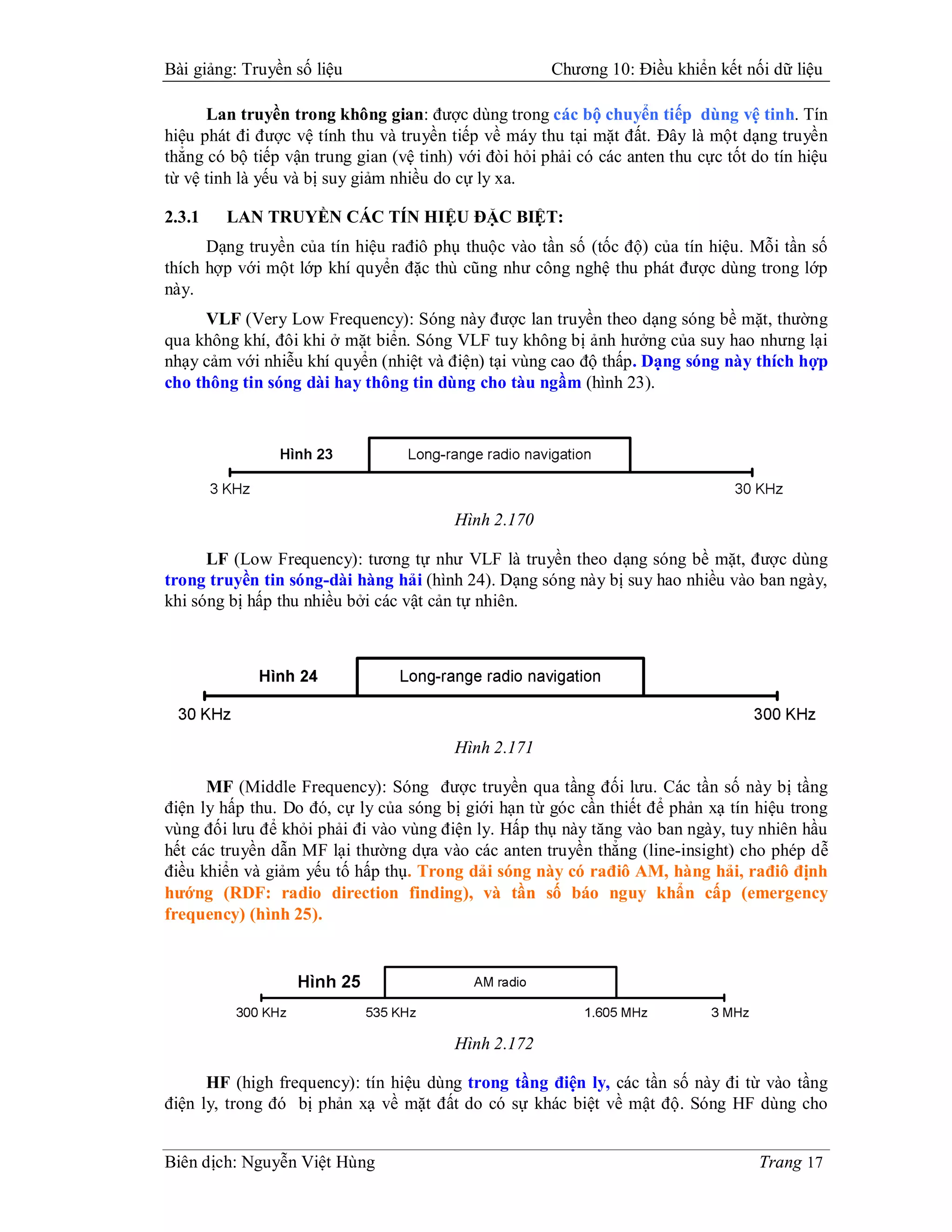Bài giảng: Truyền số liệu                              Chương 10: Điều khiển kết nối dữ liệu

      Lan truyền trong không gian: được dùng trong các bộ chuyển tiếp dùng vệ tinh. Tín
hiệu phát đi được vệ tính thu và truyền tiếp về máy thu tại mặt đất. Đây là một dạng truyền
thẳng có bộ tiếp vận trung gian (vệ tinh) với đòi hỏi phải có các anten thu cực tốt do tín hiệu
từ vệ tinh là yếu và bị suy giảm nhiều do cự ly xa.

2.3.1   LAN TRUYỀN CÁC TÍN HIỆU ĐẶC BIỆT:
      Dạng truyền của tín hiệu rađiô phụ thuộc vào tần số (tốc độ) của tín hiệu. Mỗi tần số
thích hợp với một lớp khí quyển đặc thù cũng như công nghệ thu phát được dùng trong lớp
này.
     VLF (Very Low Frequency): Sóng này được lan truyền theo dạng sóng bề mặt, thường
qua không khí, đôi khi ở mặt biển. Sóng VLF tuy không bị ảnh hưởng của suy hao nhưng lại
nhạy cảm với nhiễu khí quyển (nhiệt và điện) tại vùng cao độ thấp. Dạng sóng này thích hợp
cho thông tin sóng dài hay thông tin dùng cho tàu ngầm (hình 23).




                                         Hình 2.170

      LF (Low Frequency): tương tự như VLF là truyền theo dạng sóng bề mặt, được dùng
trong truyền tin sóng-dài hàng hải (hình 24). Dạng sóng này bị suy hao nhiều vào ban ngày,
khi sóng bị hấp thu nhiều bởi các vật cản tự nhiên.




                                         Hình 2.171

      MF (Middle Frequency): Sóng được truyền qua tầng đối lưu. Các tần số này bị tầng
điện ly hấp thu. Do đó, cự ly của sóng bị giới hạn từ góc cần thiết để phản xạ tín hiệu trong
vùng đối lưu để khỏi phải đi vào vùng điện ly. Hấp thụ này tăng vào ban ngày, tuy nhiên hầu
hết các truyền dẫn MF lại thường dựa vào các anten truyền thẳng (line-insight) cho phép dễ
điều khiển và giảm yếu tố hấp thụ. Trong dải sóng này có rađiô AM, hàng hải, rađiô định
hướng (RDF: radio direction finding), và tần số báo nguy khẩn cấp (emergency
frequency) (hình 25).




                                         Hình 2.172

      HF (high frequency): tín hiệu dùng trong tầng điện ly, các tần số này đi từ vào tầng
điện ly, trong đó bị phản xạ về mặt đất do có sự khác biệt về mật độ. Sóng HF dùng cho


Biên dịch: Nguyễn Việt Hùng                                                          Trang 17
 