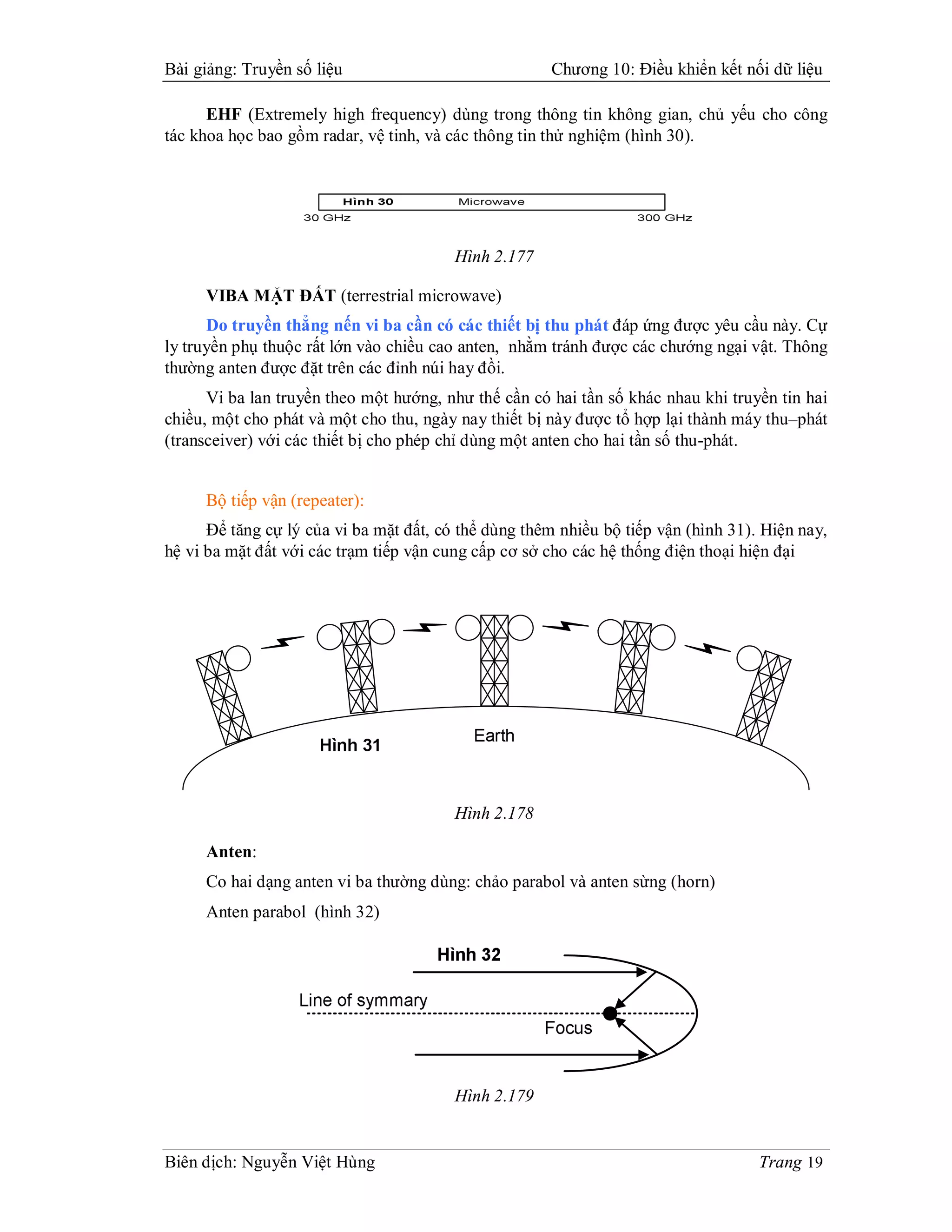 Bài giảng: Truyền số liệu                             Chương 10: Điều khiển kết nối dữ liệu

      EHF (Extremely high frequency) dùng trong thông tin không gian, chủ yếu cho công
tác khoa học bao gồm radar, vệ tinh, và các thông tin thử nghiệm (hình 30).




                                         Hình 2.177

     VIBA MẶT ĐẤT (terrestrial microwave)
      Do truyền thẳng nến vi ba cần có các thiết bị thu phát đáp ứng được yêu cầu này. Cự
ly truyền phụ thuộc rất lớn vào chiều cao anten, nhằm tránh được các chướng ngại vật. Thông
thường anten được đặt trên các đỉnh núi hay đồi.
      Vi ba lan truyền theo một hướng, như thế cần có hai tần số khác nhau khi truyền tin hai
chiều, một cho phát và một cho thu, ngày nay thiết bị này được tổ hợp lại thành máy thu–phát
(transceiver) với các thiết bị cho phép chỉ dùng một anten cho hai tần số thu-phát.


     Bộ tiếp vận (repeater):
      Để tăng cự lý của vi ba mặt đất, có thể dùng thêm nhiều bộ tiếp vận (hình 31). Hiện nay,
hệ vi ba mặt đất với các trạm tiếp vận cung cấp cơ sở cho các hệ thống điện thoại hiện đại




                                         Hình 2.178

     Anten:
     Co hai dạng anten vi ba thường dùng: chảo parabol và anten sừng (horn)
     Anten parabol (hình 32)




                                         Hình 2.179


Biên dịch: Nguyễn Việt Hùng                                                         Trang 19
 
