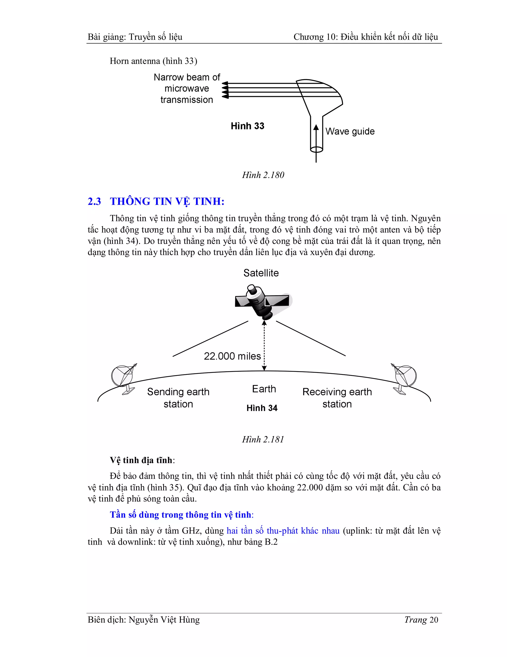 Bài giảng: Truyền số liệu                             Chương 10: Điều khiển kết nối dữ liệu

     Horn antenna (hình 33)




                                         Hình 2.180

2.3 THÔNG TIN VỆ TINH:
      Thông tin vệ tinh giống thông tin truyền thẳng trong đó có một trạm là vệ tinh. Nguyên
tắc hoạt động tương tự như vi ba mặt đất, trong đó vệ tinh đóng vai trò một anten và bộ tiếp
vận (hình 34). Do truyền thẳng nên yếu tố về độ cong bề mặt của trái đất là ít quan trọng, nên
dạng thông tin này thích hợp cho truyền dẩn liên lục địa và xuyên đại dương.




                                         Hình 2.181

     Vệ tinh địa tĩnh:
      Để bảo đảm thông tin, thì vệ tinh nhất thiết phải có cùng tốc độ với mặt đất, yêu cầu có
vệ tinh địa tĩnh (hình 35). Quĩ đạo địa tĩnh vào khoảng 22.000 dặm so với mặt đất. Cần có ba
vệ tinh để phủ sóng toàn cầu.
     Tần số dùng trong thông tin vệ tinh:
      Dải tần này ở tầm GHz, dùng hai tần số thu-phát khác nhau (uplink: từ mặt đất lên vệ
tinh và downlink: từ vệ tinh xuống), như bảng B.2




Biên dịch: Nguyễn Việt Hùng                                                         Trang 20
 