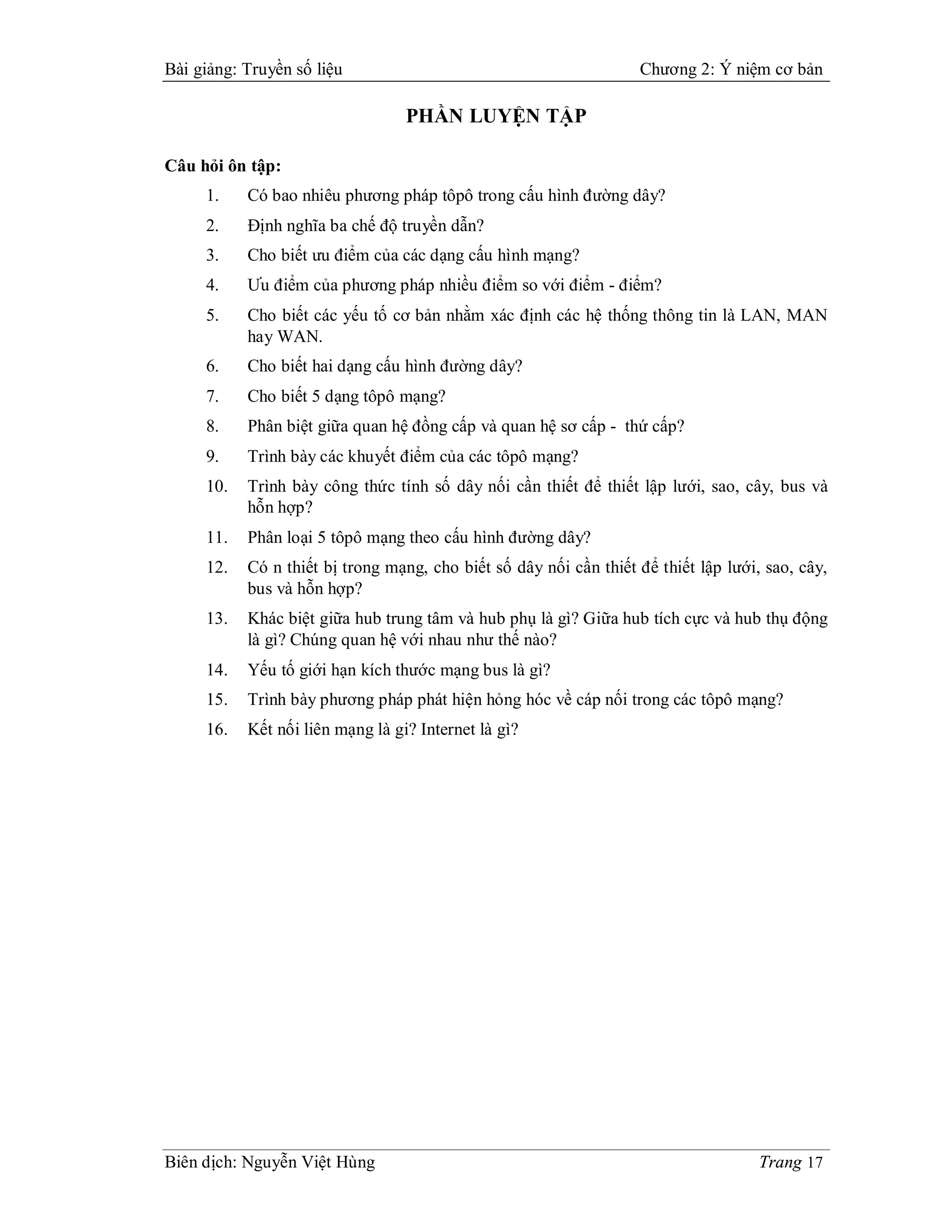 Bài giảng: Truyền số liệu                                          Chương 2: Ý niệm cơ bản

                                  PHẦN LUYỆN TẬP

Câu hỏi ôn tập:
     1.    Có bao nhiêu phương pháp tôpô trong cấu hình đường dây?
     2.    Định nghĩa ba chế độ truyền dẫn?
     3.    Cho biết ưu điểm của các dạng cấu hình mạng?
     4.    Ưu điểm của phương pháp nhiều điểm so với điểm - điểm?
     5.    Cho biết các yếu tố cơ bản nhằm xác định các hệ thống thông tin là LAN, MAN
           hay WAN.
     6.    Cho biết hai dạng cấu hình đường dây?
     7.    Cho biết 5 dạng tôpô mạng?
     8.    Phân biệt giữa quan hệ đồng cấp và quan hệ sơ cấp - thứ cấp?
     9.    Trình bày các khuyết điểm của các tôpô mạng?
     10.   Trình bày công thức tính số dây nối cần thiết để thiết lập lưới, sao, cây, bus và
           hỗn hợp?
     11.   Phân loại 5 tôpô mạng theo cấu hình đường dây?
     12.   Có n thiết bị trong mạng, cho biết số dây nối cần thiết để thiết lập lưới, sao, cây,
           bus và hỗn hợp?
     13.   Khác biệt giữa hub trung tâm và hub phụ là gì? Giữa hub tích cực và hub thụ động
           là gì? Chúng quan hệ với nhau như thế nào?
     14.   Yếu tố giới hạn kích thước mạng bus là gì?
     15.   Trình bày phương pháp phát hiện hỏng hóc về cáp nối trong các tôpô mạng?
     16.   Kết nối liên mạng là gi? Internet là gì?




Biên dịch: Nguyễn Việt Hùng                                                          Trang 17
 