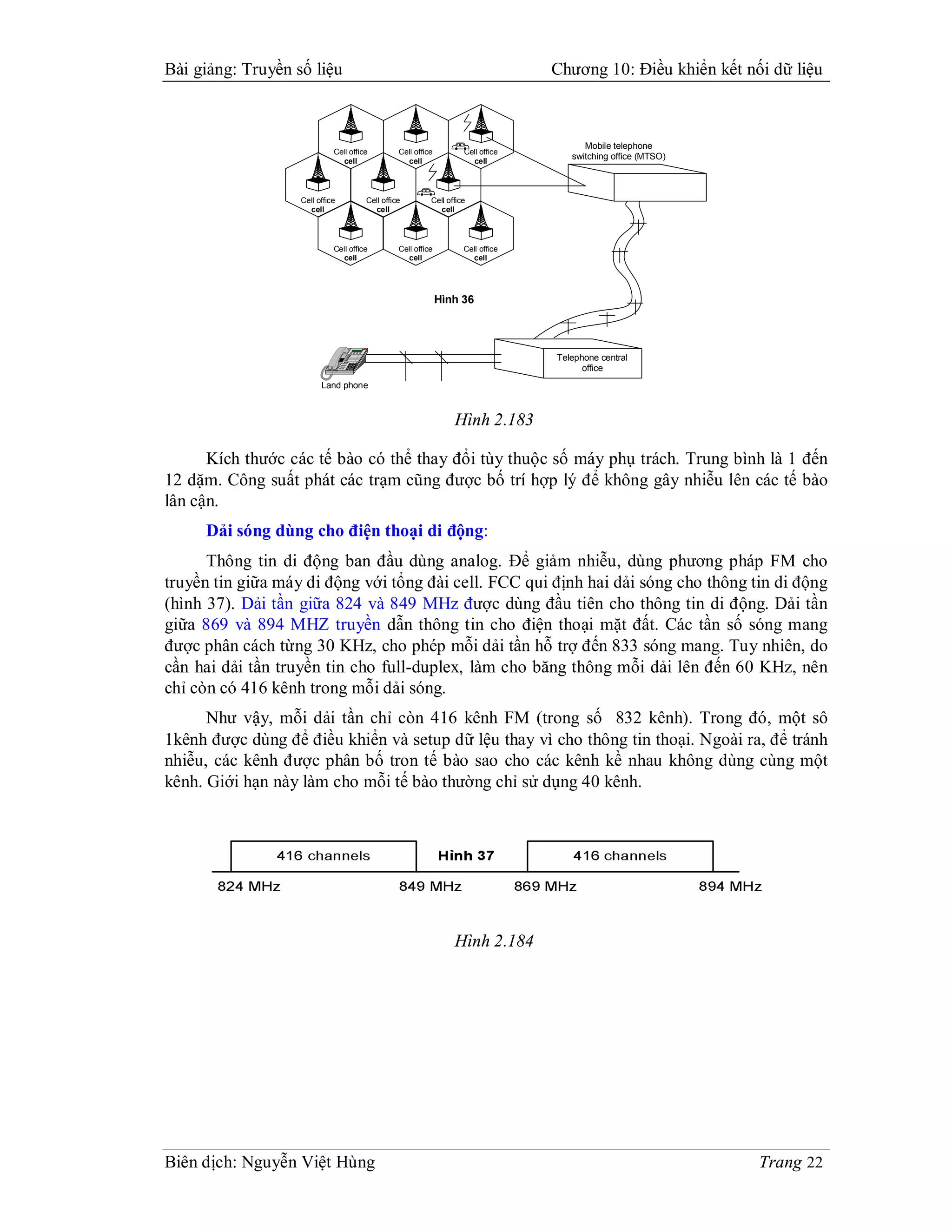 Bài giảng: Truyền số liệu                                                                                                                                                            Chương 10: Điều khiển kết nối dữ liệu



                                                                                                                                                                                           Mobile telephone
                             Cell office                                                                                                           Cell office         Cell office
                               cell                                                                                                                  cell                cell
                                                                                                                                                                                        switching office (MTSO)



                   Cell office                                                                                                           Cell office         Cell office
                     cell                                                                                                                  cell                cell




                             Cell office                                                                                                           Cell office         Cell office
                               cell                                                                                                                  cell                cell




                                                                                                                                                                 Hình 36




                                                     h f
                                                     S i
                                                       t
                                                             V o m
                                                               u
                                                               l e




                                                                 T r s r
                                                                   n e
                                                                   a f                       1                 2
                                                                                                                   B
                                                                                                                   A C             D E
                                                                                                                                   3
                                                                                                                                     F
                                                                                                                                                                                     Telephone central
                                                                                                                                                                                           office
                                               s
                                               e
                                               T t         a t
                                                           C s                         H
                                                                                       G I             J K
                                                                                                         L                   M N
                                                                                                                               O
                                                                                   4                   5                     6

                                                                           P Q S
                                                                             R                   T U
                                                                                                   V                 W X Y
                                                                                                                         Z
                                         u e
                                         M t         r p
                                                     D o                   7                     8                   9

                                 S p k
                                   a r
                                   e e         H o
                                                 d
                                                 l
                                                                       *                 0                 #




                         Land phone



                                                                                                                                                                    Hình 2.183

      Kích thước các tế bào có thể thay đổi tùy thuộc số máy phụ trách. Trung bình là 1 đến
12 dặm. Công suất phát các trạm cũng được bố trí hợp lý để không gây nhiễu lên các tế bào
lân cận.
     Dải sóng dùng cho điện thoại di động:
      Thông tin di động ban đầu dùng analog. Để giảm nhiễu, dùng phương pháp FM cho
truyền tin giữa máy di động với tổng đài cell. FCC qui định hai dải sóng cho thông tin di động
(hình 37). Dải tần giữa 824 và 849 MHz được dùng đầu tiên cho thông tin di động. Dải tần
giữa 869 và 894 MHZ truyền dẫn thông tin cho điện thoại mặt đất. Các tần số sóng mang
được phân cách từng 30 KHz, cho phép mỗi dải tần hỗ trợ đến 833 sóng mang. Tuy nhiên, do
cần hai dải tần truyền tin cho full-duplex, làm cho băng thông mỗi dải lên đến 60 KHz, nên
chỉ còn có 416 kênh trong mỗi dải sóng.
      Như vậy, mỗi dải tần chỉ còn 416 kênh FM (trong số 832 kênh). Trong đó, một sô
1kênh được dùng để điều khiển và setup dữ lệu thay vì cho thông tin thoại. Ngoài ra, để tránh
nhiễu, các kênh được phân bố tron tế bào sao cho các kênh kề nhau không dùng cùng một
kênh. Giới hạn này làm cho mỗi tế bào thường chỉ sử dụng 40 kênh.




                                                                                                                                                                    Hình 2.184




Biên dịch: Nguyễn Việt Hùng                                                                                                                                                                                       Trang 22
 