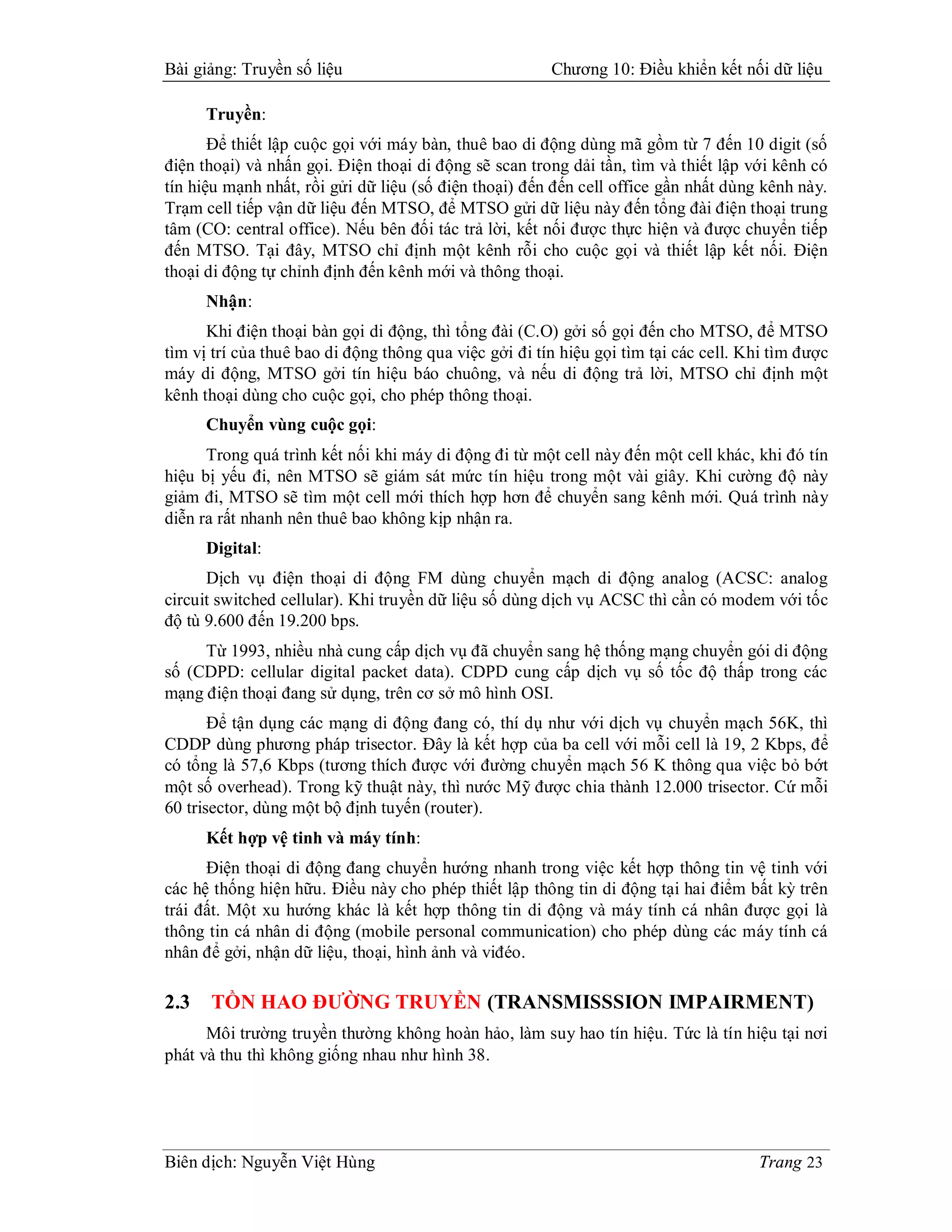 Bài giảng: Truyền số liệu                               Chương 10: Điều khiển kết nối dữ liệu

      Truyền:
       Để thiết lập cuộc gọi với máy bàn, thuê bao di động dùng mã gồm từ 7 đến 10 digit (số
điện thoại) và nhấn gọi. Điện thoại di động sẽ scan trong dải tần, tìm và thiết lập với kênh có
tín hiệu mạnh nhất, rồi gửi dữ liệu (số điện thoại) đến đến cell office gần nhất dùng kênh này.
Trạm cell tiếp vận dữ liệu đến MTSO, để MTSO gửi dữ liệu này đến tổng đài điện thoại trung
tâm (CO: central office). Nếu bên đối tác trả lời, kết nối được thực hiện và được chuyển tiếp
đến MTSO. Tại đây, MTSO chỉ định một kênh rỗi cho cuộc gọi và thiết lập kết nối. Điện
thoại di động tự chỉnh định đến kênh mới và thông thoại.
      Nhận:
      Khi điện thoại bàn gọi di động, thì tổng đài (C.O) gởi số gọi đến cho MTSO, để MTSO
tìm vị trí của thuê bao di động thông qua việc gởi đi tín hiệu gọi tìm tại các cell. Khi tìm được
máy di động, MTSO gởi tín hiệu báo chuông, và nếu di động trả lời, MTSO chỉ định một
kênh thoại dùng cho cuộc gọi, cho phép thông thoại.
      Chuyển vùng cuộc gọi:
      Trong quá trình kết nối khi máy di động đi từ một cell này đến một cell khác, khi đó tín
hiệu bị yếu đi, nên MTSO sẽ giám sát mức tín hiệu trong một vài giây. Khi cường độ này
giảm đi, MTSO sẽ tìm một cell mới thích hợp hơn để chuyển sang kênh mới. Quá trình này
diễn ra rất nhanh nên thuê bao không kịp nhận ra.
      Digital:
      Dịch vụ điện thoại di động FM dùng chuyển mạch di động analog (ACSC: analog
circuit switched cellular). Khi truyền dữ liệu số dùng dịch vụ ACSC thì cần có modem với tốc
độ tù 9.600 đến 19.200 bps.
     Từ 1993, nhiều nhà cung cấp dịch vụ đã chuyển sang hệ thống mạng chuyển gói di động
số (CDPD: cellular digital packet data). CDPD cung cấp dịch vụ số tốc độ thấp trong các
mạng điện thoại đang sử dụng, trên cơ sở mô hình OSI.
       Để tận dụng các mạng di động đang có, thí dụ như với dịch vụ chuyển mạch 56K, thì
CDDP dùng phương pháp trisector. Đây là kết hợp của ba cell với mỗi cell là 19, 2 Kbps, để
có tổng là 57,6 Kbps (tương thích được với đường chuyển mạch 56 K thông qua việc bỏ bớt
một số overhead). Trong kỹ thuật này, thì nước Mỹ được chia thành 12.000 trisector. Cứ mỗi
60 trisector, dùng một bộ định tuyến (router).
      Kết hợp vệ tinh và máy tính:
      Điện thoại di động đang chuyển hướng nhanh trong việc kết hợp thông tin vệ tinh với
các hệ thống hiện hữu. Điều này cho phép thiết lập thông tin di động tại hai điểm bất kỳ trên
trái đất. Một xu hướng khác là kết hợp thông tin di động và máy tính cá nhân được gọi là
thông tin cá nhân di động (mobile personal communication) cho phép dùng các máy tính cá
nhân để gởi, nhận dữ liệu, thoại, hình ảnh và viđéo.

2.3   TỒN HAO ĐƯỜNG TRUYỀN (TRANSMISSSION IMPAIRMENT)
      Môi trường truyền thường không hoàn hảo, làm suy hao tín hiệu. Tức là tín hiệu tại nơi
phát và thu thì không giống nhau như hình 38.




Biên dịch: Nguyễn Việt Hùng                                                           Trang 23
 