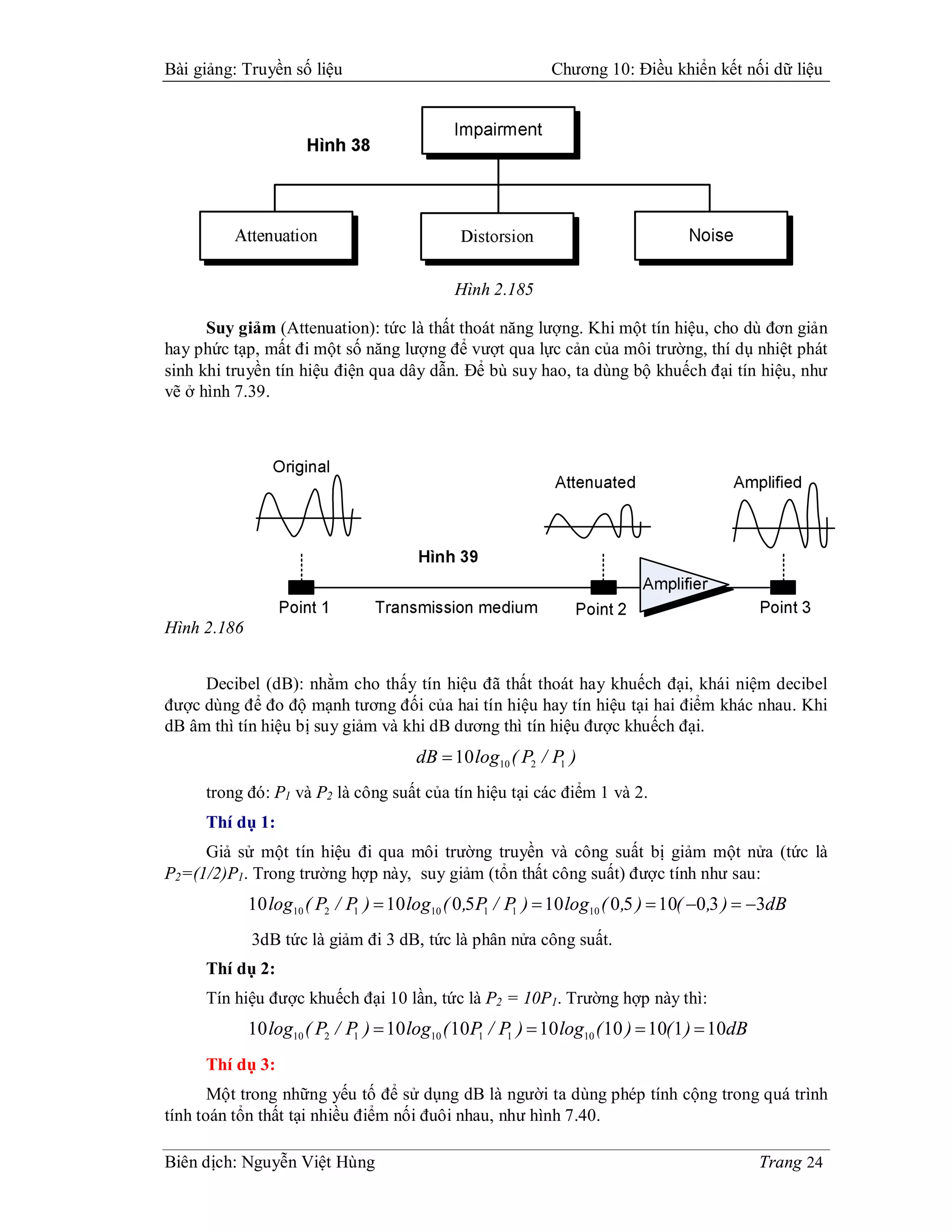 Bài giảng: Truyền số liệu                                      Chương 10: Điều khiển kết nối dữ liệu




                                               Hình 2.185

      Suy giảm (Attenuation): tức là thất thoát năng lượng. Khi một tín hiệu, cho dù đơn giản
hay phức tạp, mất đi một số năng lượng để vượt qua lực cản của môi trường, thí dụ nhiệt phát
sinh khi truyền tín hiệu điện qua dây dẫn. Để bù suy hao, ta dùng bộ khuếch đại tín hiệu, như
vẽ ở hình 7.39.




Hình 2.186


     Decibel (dB): nhằm cho thấy tín hiệu đã thất thoát hay khuếch đại, khái niệm decibel
được dùng để đo độ mạnh tương đối của hai tín hiệu hay tín hiệu tại hai điểm khác nhau. Khi
dB âm thì tín hiệu bị suy giảm và khi dB dương thì tín hiệu được khuếch đại.
                                        dB  10 log10 ( P2 / P1 )
     trong đó: P1 và P2 là công suất của tín hiệu tại các điểm 1 và 2.
     Thí dụ 1:
     Giả sử một tín hiệu đi qua môi trường truyền và công suất bị giảm một nửa (tức là
P2=(1/2)P1. Trong trường hợp này, suy giảm (tổn thất công suất) được tính như sau:
             10 log10 ( P2 / P1 )  10 log10 ( 0 ,5 P1 / P1 )  10 log10 ( 0 ,5 )  10( 0 ,3 )  3dB
             3dB tức là giảm đi 3 dB, tức là phân nửa công suất.
     Thí dụ 2:
     Tín hiệu được khuếch đại 10 lần, tức là P2 = 10P1. Trường hợp này thì:
             10 log10 ( P2 / P )  10 log10 ( 10P1 / P1 )  10 log10 ( 10 )  10( 1 )  10dB
                              1

     Thí dụ 3:
       Một trong những yếu tố để sử dụng dB là người ta dùng phép tính cộng trong quá trình
tính toán tổn thất tại nhiều điểm nối đuôi nhau, như hình 7.40.

Biên dịch: Nguyễn Việt Hùng                                                                      Trang 24
 