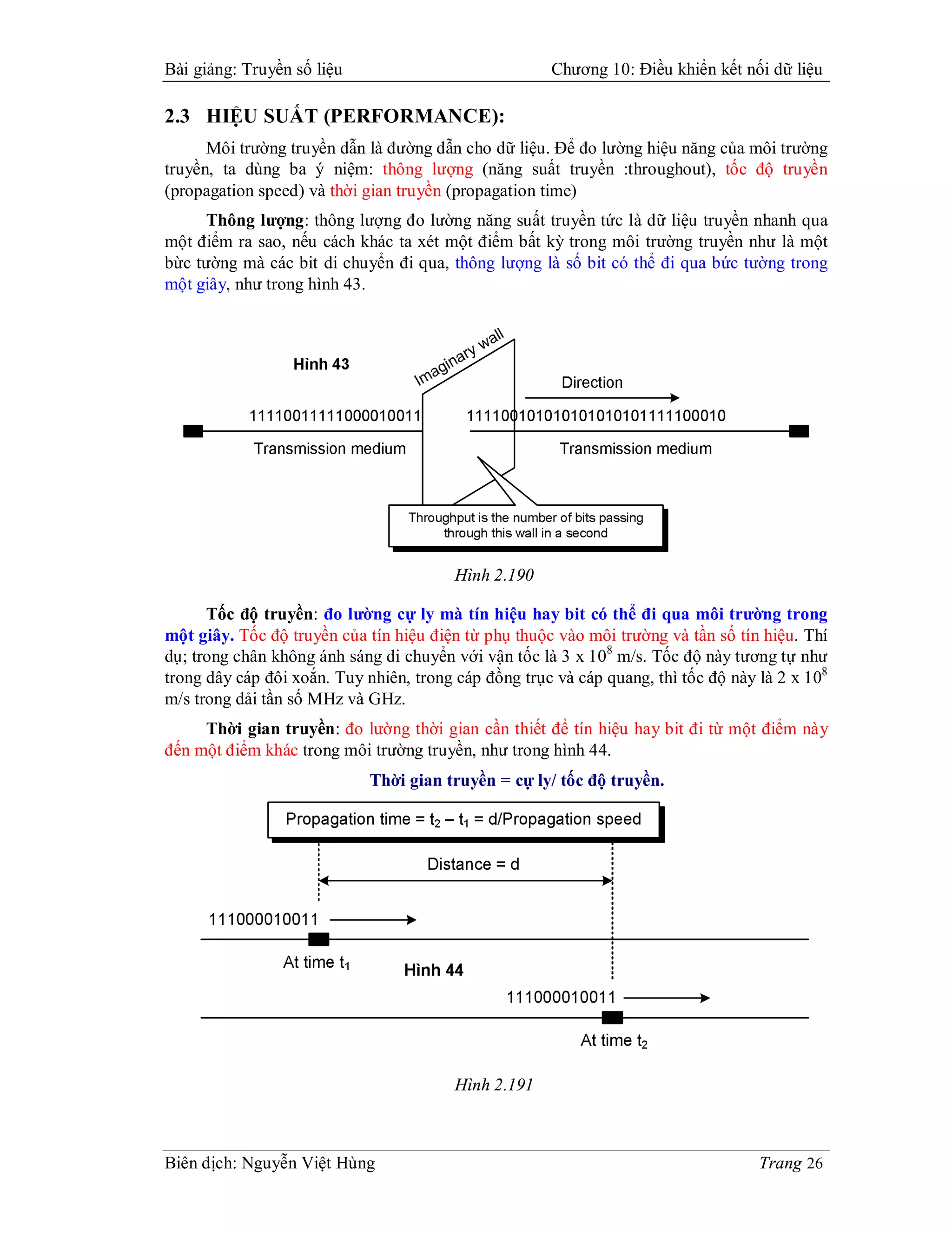 Bài giảng: Truyền số liệu                             Chương 10: Điều khiển kết nối dữ liệu

2.3 HIỆU SUẤT (PERFORMANCE):
      Môi trường truyền dẫn là đường dẫn cho dữ liệu. Để đo lường hiệu năng của môi trường
truyền, ta dùng ba ý niệm: thông lượng (năng suất truyền :throughout), tốc độ truyền
(propagation speed) và thời gian truyền (propagation time)
      Thông lượng: thông lượng đo lường năng suất truyền tức là dữ liệu truyền nhanh qua
một điểm ra sao, nếu cách khác ta xét một điểm bất kỳ trong môi trường truyền như là một
bừc tường mà các bit di chuyển đi qua, thông lượng là số bit có thể đi qua bức tường trong
một giây, như trong hình 43.




                                         Hình 2.190

      Tốc độ truyền: đo lường cự ly mà tín hiệu hay bit có thể đi qua môi trường trong
một giây. Tốc độ truyền của tín hiệu điện từ phụ thuộc vào môi trường và tần số tín hiệu. Thí
dụ; trong chân không ánh sáng di chuyển với vận tốc là 3 x 108 m/s. Tốc độ này tương tự như
trong dây cáp đôi xoắn. Tuy nhiên, trong cáp đồng trục và cáp quang, thì tốc độ này là 2 x 108
m/s trong dải tần số MHz và GHz.
     Thời gian truyền: đo lường thời gian cần thiết để tín hiệu hay bit đi từ một điểm này
đến một điểm khác trong môi trường truyền, như trong hình 44.
                             Thời gian truyền = cự ly/ tốc độ truyền.




                                         Hình 2.191



Biên dịch: Nguyễn Việt Hùng                                                         Trang 26
 