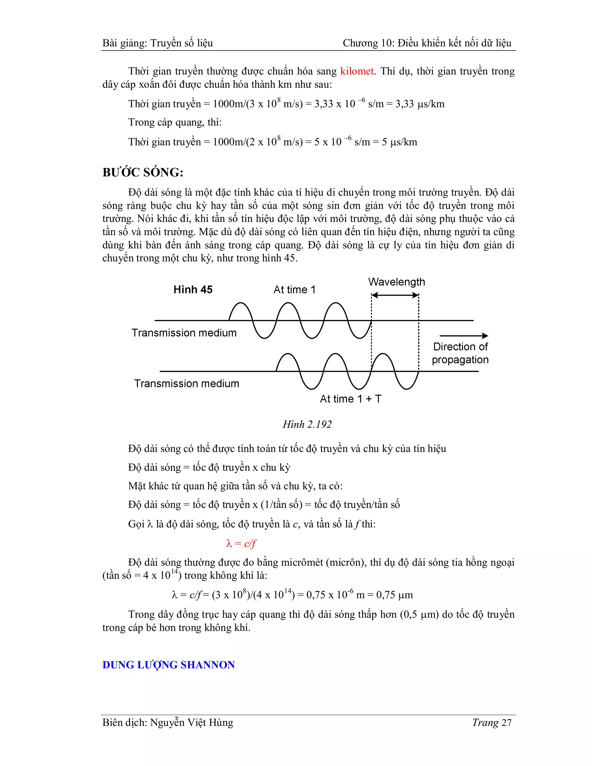 Bài giảng: Truyền số liệu                                Chương 10: Điều khiển kết nối dữ liệu

      Thời gian truyền thường được chuẩn hóa sang kilomet. Thí dụ, thời gian truyền trong
dây cáp xoắn đôi được chuẩn hóa thành km như sau:
     Thời gian truyền = 1000m/(3 x 10 8 m/s) = 3,33 x 10 –6 s/m = 3,33 s/km
     Trong cáp quang, thì:
     Thời gian truyền = 1000m/(2 x 10 8 m/s) = 5 x 10 –6 s/m = 5 s/km

BƯỚC SÓNG:
      Độ dài sóng là một đặc tính khác của tí hiệu di chuyển trong môi trường truyền. Độ dài
sóng ràng buộc chu kỳ hay tần số của một sóng sin đơn giản với tốc độ truyền trong môi
trường. Nói khác đi, khi tần số tín hiệu độc lập với môi trường, độ dài sóng phụ thuộc vào cả
tần số và môi trường. Mặc dù độ dài sóng có liên quan đến tín hiệu điện, nhưng người ta cũng
dùng khi bàn đến ánh sáng trong cáp quang. Độ dài sóng là cự ly của tín hiệu đơn giản di
chuyển trong một chu kỳ, như trong hình 45.




                                           Hình 2.192

     Độ dài sóng có thể được tính toán từ tốc độ truyền và chu kỳ của tín hiệu
     Độ dài sóng = tốc độ truyền x chu kỳ
     Mặt khác từ quan hệ giữa tần số và chu kỳ, ta có:
     Độ dài sóng = tốc độ truyền x (1/tần số) = tốc độ truyền/tần số
     Gọi  là độ dài sóng, tốc độ truyền là c, và tần số là f thì:
                              = c/f
      Độ dài sóng thường được đo bằng micrômét (micrôn), thí dụ độ dài sóng tia hồng ngoại
(tần số = 4 x 10 14) trong không khí là:
                = c/f = (3 x 108)/(4 x 10 14) = 0,75 x 10-6 m = 0,75 m
      Trong dây đồng trục hay cáp quang thì độ dài sóng thấp hơn (0,5 m) do tốc độ truyền
trong cáp bé hơn trong không khí.


DUNG LƯỢNG SHANNON




Biên dịch: Nguyễn Việt Hùng                                                          Trang 27
 