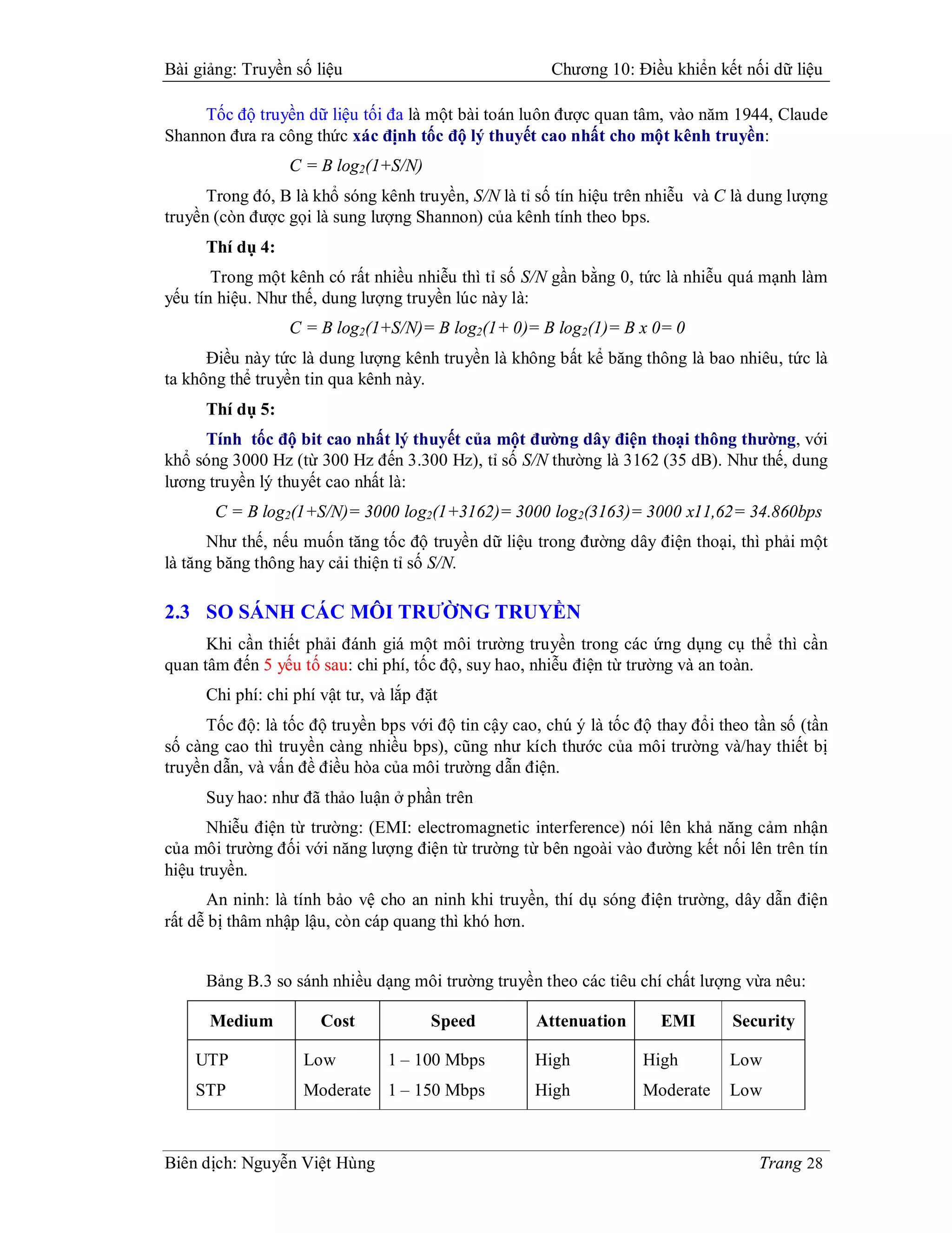 Bài giảng: Truyền số liệu                              Chương 10: Điều khiển kết nối dữ liệu

     Tốc độ truyền dữ liệu tối đa là một bài toán luôn được quan tâm, vào năm 1944, Claude
Shannon đưa ra công thức xác định tốc độ lý thuyết cao nhất cho một kênh truyền:
                  C = B log2(1+S/N)
      Trong đó, B là khổ sóng kênh truyền, S/N là tỉ số tín hiệu trên nhiễu và C là dung lượng
truyền (còn được gọi là sung lượng Shannon) của kênh tính theo bps.
     Thí dụ 4:
       Trong một kênh có rất nhiều nhiễu thì tỉ số S/N gần bằng 0, tức là nhiễu quá mạnh làm
yếu tín hiệu. Như thế, dung lượng truyền lúc này là:
                  C = B log2(1+S/N)= B log2(1+ 0)= B log2(1)= B x 0= 0
      Điều này tức là dung lượng kênh truyền là không bất kể băng thông là bao nhiêu, tức là
ta không thể truyền tin qua kênh này.
     Thí dụ 5:
     Tính tốc độ bit cao nhất lý thuyết của một đường dây điện thoại thông thường, với
khổ sóng 3000 Hz (từ 300 Hz đến 3.300 Hz), tỉ số S/N thường là 3162 (35 dB). Như thế, dung
lương truyền lý thuyết cao nhất là:
       C = B log2(1+S/N)= 3000 log2(1+3162)= 3000 log2(3163)= 3000 x11,62= 34.860bps
      Như thế, nếu muốn tăng tốc độ truyền dữ liệu trong đường dây điện thoại, thì phải một
là tăng băng thông hay cải thiện tỉ số S/N.

2.3 SO SÁNH CÁC MÔI TRƯỜNG TRUYỀN
      Khi cần thiết phải đánh giá một môi trường truyền trong các ứng dụng cụ thể thì cần
quan tâm đến 5 yếu tố sau: chi phí, tốc độ, suy hao, nhiễu điện từ trường và an toàn.
     Chi phí: chi phí vật tư, và lắp đặt
      Tốc độ: là tốc độ truyền bps với độ tin cậy cao, chú ý là tốc độ thay đổi theo tần số (tần
số càng cao thì truyền càng nhiều bps), cũng như kích thước của môi trường và/hay thiết bị
truyền dẫn, và vấn đề điều hòa của môi trường dẫn điện.
     Suy hao: như đã thảo luận ở phần trên
      Nhiễu điện từ trường: (EMI: electromagnetic interference) nói lên khả năng cảm nhận
của môi trường đối với năng lượng điện từ trường từ bên ngoài vào đường kết nối lên trên tín
hiệu truyền.
      An ninh: là tính bảo vệ cho an ninh khi truyền, thí dụ sóng điện trường, dây dẫn điện
rất dễ bị thâm nhập lậu, còn cáp quang thì khó hơn.


     Bảng B.3 so sánh nhiều dạng môi trường truyền theo các tiêu chí chất lượng vừa nêu:

      Medium          Cost            Speed          Attenuation       EMI        Security

    UTP             Low         1 – 100 Mbps         High            High        Low
    STP             Moderate 1 – 150 Mbps            High            Moderate    Low



Biên dịch: Nguyễn Việt Hùng                                                          Trang 28
 