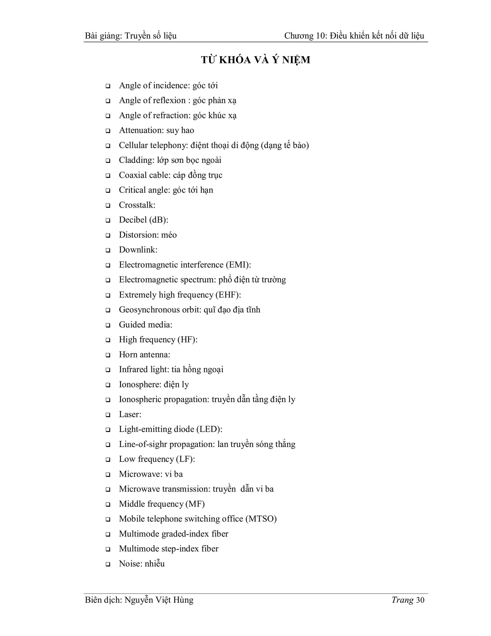 Bài giảng: Truyền số liệu                              Chương 10: Điều khiển kết nối dữ liệu

                                TỪ KHÓA VÀ Ý NIỆM

        Angle of incidence: góc tới
        Angle of reflexion : góc phản xạ
        Angle of refraction: góc khúc xạ
        Attenuation: suy hao
        Cellular telephony: điệnt thoại di động (dạng tế bào)
        Cladding: lớp sơn bọc ngoài
        Coaxial cable: cáp đồng trục
        Critical angle: góc tới hạn
        Crosstalk:
        Decibel (dB):
        Distorsion: méo
        Downlink:
        Electromagnetic interference (EMI):
        Electromagnetic spectrum: phổ điện từ trường
        Extremely high frequency (EHF):
        Geosynchronous orbit: quĩ đạo địa tĩnh
        Guided media:
        High frequency (HF):
        Horn antenna:
        Infrared light: tia hồng ngoại
        Ionosphere: điện ly
        Ionospheric propagation: truyền dẫn tầng điện ly
        Laser:
        Light-emitting diode (LED):
        Line-of-sighr propagation: lan truyền sóng thẳng
        Low frequency (LF):
        Microwave: vi ba
        Microwave transmission: truyền dẫn vi ba
        Middle frequency (MF)
        Mobile telephone switching office (MTSO)
        Multimode graded-index fiber
        Multimode step-index fiber
        Noise: nhiễu



Biên dịch: Nguyễn Việt Hùng                                                        Trang 30
 