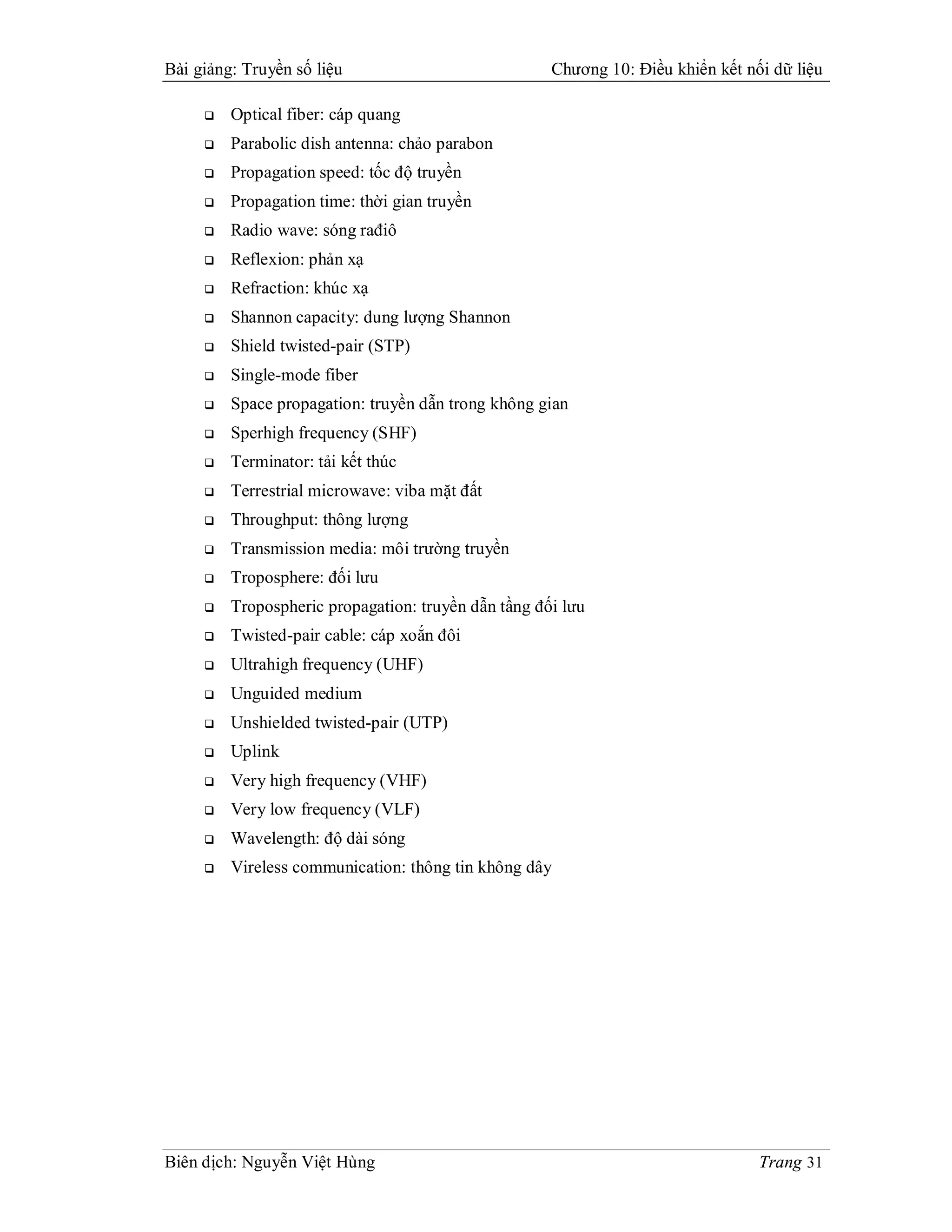 Bài giảng: Truyền số liệu                            Chương 10: Điều khiển kết nối dữ liệu

        Optical fiber: cáp quang
        Parabolic dish antenna: chảo parabon
        Propagation speed: tốc độ truyền
        Propagation time: thời gian truyền
        Radio wave: sóng rađiô
        Reflexion: phản xạ
        Refraction: khúc xạ
        Shannon capacity: dung lượng Shannon
        Shield twisted-pair (STP)
        Single-mode fiber
        Space propagation: truyền dẫn trong không gian
        Sperhigh frequency (SHF)
        Terminator: tải kết thúc
        Terrestrial microwave: viba mặt đất
        Throughput: thông lượng
        Transmission media: môi trường truyền
        Troposphere: đối lưu
        Tropospheric propagation: truyền dẫn tầng đối lưu
        Twisted-pair cable: cáp xoắn đôi
        Ultrahigh frequency (UHF)
        Unguided medium
        Unshielded twisted-pair (UTP)
        Uplink
        Very high frequency (VHF)
        Very low frequency (VLF)
        Wavelength: độ dài sóng
        Vireless communication: thông tin không dây




Biên dịch: Nguyễn Việt Hùng                                                      Trang 31
 