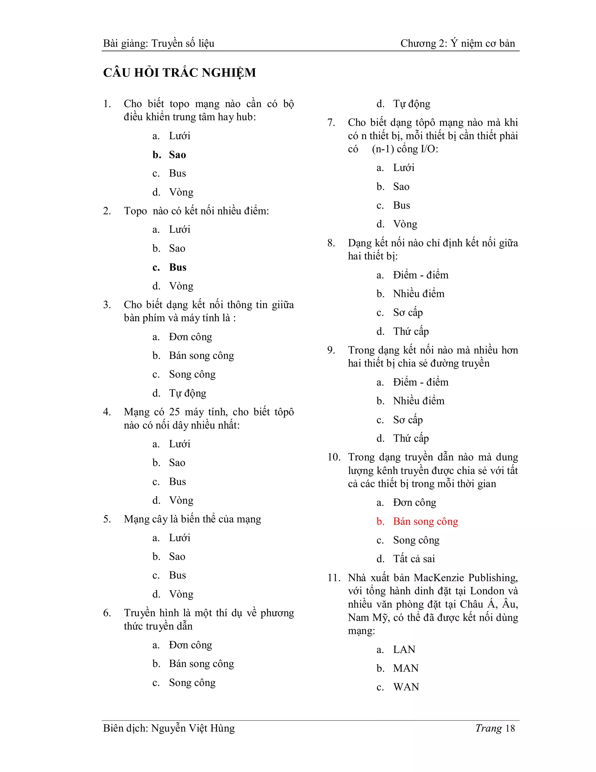 Bài giảng: Truyền số liệu                                     Chương 2: Ý niệm cơ bản

CÂU HỎI TRẮC NGHIỆM

1.   Cho biết topo mạng nào cần có bộ                    d. Tự động
     điều khiển trung tâm hay hub:
                                             7.   Cho biết dạng tôpô mạng nào mà khi
           a. Lưới                                có n thiết bị, mỗi thiết bị cần thiết phải
                                                  có (n-1) cổng I/O:
           b. Sao
                                                         a. Lưới
           c. Bus
                                                         b. Sao
           d. Vòng
                                                         c. Bus
2.   Topo nào có kết nối nhiều điểm:
           a. Lưới                                       d. Vòng

           b. Sao                            8.   Dạng kết nối nào chỉ định kết nối giữa
                                                  hai thiết bị:
           c. Bus
                                                         a. Điểm - điểm
           d. Vòng
                                                         b. Nhiều điểm
3.   Cho biết dạng kết nối thông tin giiữa
     bàn phím và máy tính là :                           c. Sơ cấp

           a. Đơn công                                   d. Thứ cấp

           b. Bán song công                  9.   Trong dạng kết nối nào mà nhiều hơn
                                                  hai thiết bị chia sẻ đường truyền
           c. Song công
                                                         a. Điểm - điểm
           d. Tự động
                                                         b. Nhiều điểm
4.   Mạng có 25 máy tính, cho biết tôpô
     nào có nối dây nhiều nhất:                          c. Sơ cấp
                                                         d. Thứ cấp
           a. Lưới
                                             10. Trong dạng truyền dẫn nào mà dung
           b. Sao
                                                 lượng kênh truyền được chia sẻ với tất
           c. Bus                                cả các thiết bị trong mỗi thời gian
           d. Vòng                                       a. Đơn công
5.   Mạng cây là biến thể của mạng                       b. Bán song công
           a. Lưới                                       c. Song công
           b. Sao                                        d. Tất cả sai
           c. Bus                            11. Nhà xuất bản MacKenzie Publishing,
           d. Vòng                               với tổng hành dinh đặt tại London và
                                                 nhiều văn phòng đặt tại Châu Á, Âu,
6.   Truyền hình là một thí dụ về phương         Nam Mỹ, có thể đã được kết nối dùng
     thức truyền dẫn                             mạng:
           a. Đơn công                                   a. LAN
           b. Bán song công                              b. MAN
           c. Song công                                  c. WAN


Biên dịch: Nguyễn Việt Hùng                                                      Trang 18
 