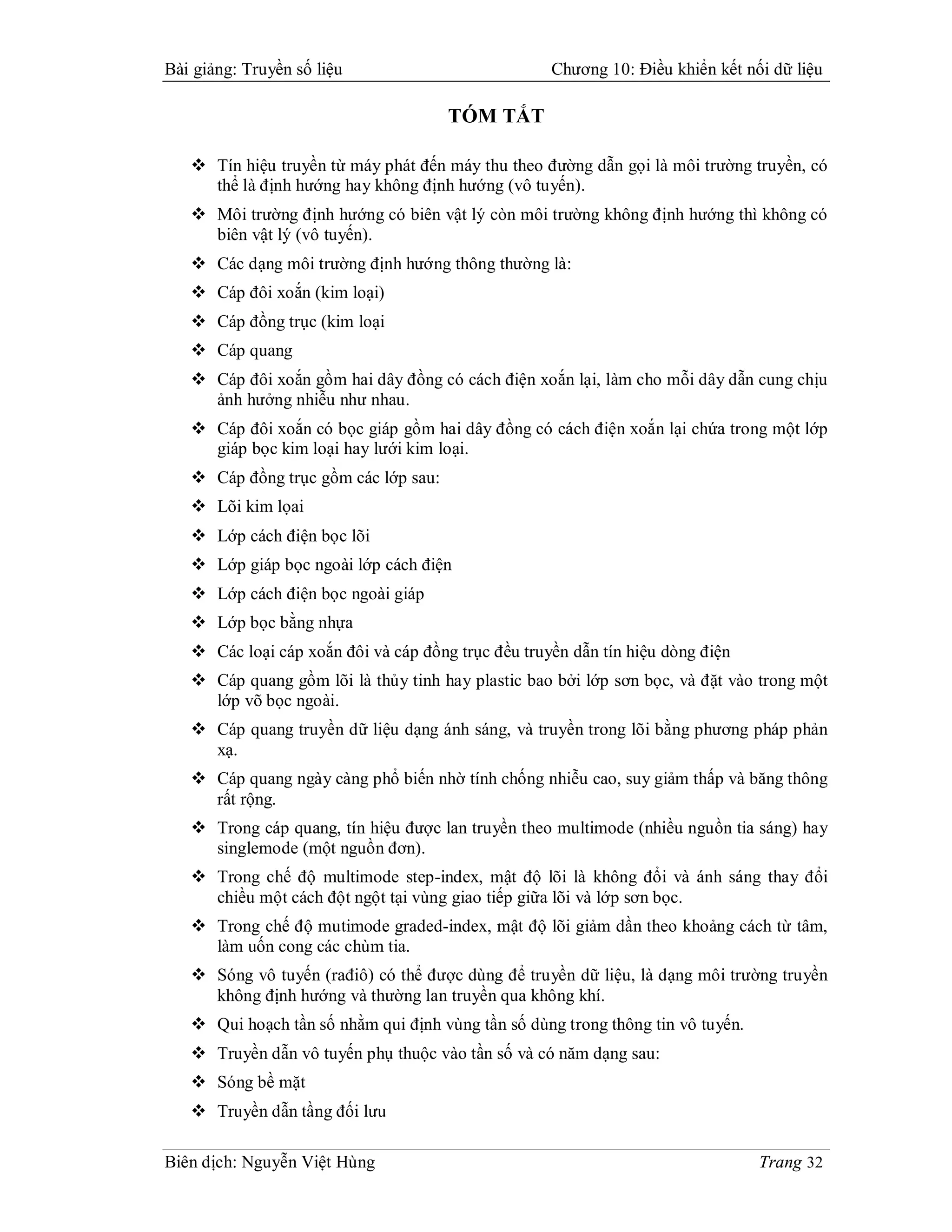 Bài giảng: Truyền số liệu                           Chương 10: Điều khiển kết nối dữ liệu

                                      TÓM TẮT

    Tín hiệu truyền từ máy phát đến máy thu theo đường dẫn gọi là môi trường truyền, có
     thể là định hướng hay không định hướng (vô tuyến).
    Môi trường định hướng có biên vật lý còn môi trường không định hướng thì không có
     biên vật lý (vô tuyến).
    Các dạng môi trường định hướng thông thường là:
    Cáp đôi xoắn (kim loại)
    Cáp đồng trục (kim loại
    Cáp quang
    Cáp đôi xoắn gồm hai dây đồng có cách điện xoắn lại, làm cho mỗi dây dẫn cung chịu
     ảnh hưởng nhiễu như nhau.
    Cáp đôi xoắn có bọc giáp gồm hai dây đồng có cách điện xoắn lại chứa trong một lớp
     giáp bọc kim loại hay lưới kim loại.
    Cáp đồng trục gồm các lớp sau:
    Lõi kim lọai
    Lớp cách điện bọc lõi
    Lớp giáp bọc ngoài lớp cách điện
    Lớp cách điện bọc ngoài giáp
    Lớp bọc bằng nhựa
    Các loại cáp xoắn đôi và cáp đồng trục đều truyền dẫn tín hiệu dòng điện
    Cáp quang gồm lõi là thủy tinh hay plastic bao bởi lớp sơn bọc, và đặt vào trong một
     lớp võ bọc ngoài.
    Cáp quang truyền dữ liệu dạng ánh sáng, và truyền trong lõi bằng phương pháp phản
     xạ.
    Cáp quang ngày càng phổ biến nhờ tính chống nhiễu cao, suy giảm thấp và băng thông
     rất rộng.
    Trong cáp quang, tín hiệu được lan truyền theo multimode (nhiều nguồn tia sáng) hay
     singlemode (một nguồn đơn).
    Trong chế độ multimode step-index, mật độ lõi là không đổi và ánh sáng thay đổi
     chiều một cách đột ngột tại vùng giao tiếp giữa lõi và lớp sơn bọc.
    Trong chế độ mutimode graded-index, mật độ lõi giảm dần theo khoảng cách từ tâm,
     làm uốn cong các chùm tia.
    Sóng vô tuyến (rađiô) có thể được dùng để truyền dữ liệu, là dạng môi trường truyền
     không định hướng và thường lan truyền qua không khí.
    Qui hoạch tần số nhằm qui định vùng tần số dùng trong thông tin vô tuyến.
    Truyền dẫn vô tuyến phụ thuộc vào tần số và có năm dạng sau:
    Sóng bề mặt
    Truyền dẫn tầng đối lưu

Biên dịch: Nguyễn Việt Hùng                                                      Trang 32
 