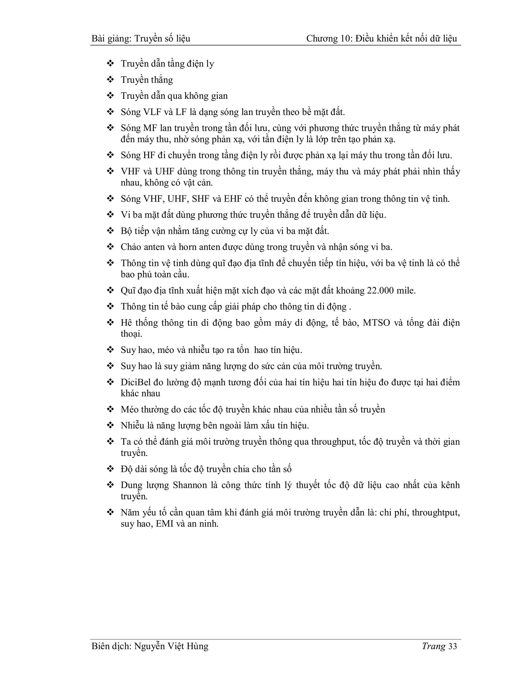 Bài giảng: Truyền số liệu                             Chương 10: Điều khiển kết nối dữ liệu

    Truyền dẫn tầng điện ly
    Truyền thẳng
    Truyền dẫn qua không gian
    Sóng VLF và LF là dạng sóng lan truyền theo bề mặt đất.
    Sóng MF lan truyền trong tần đối lưu, cùng với phương thức truyền thẳng từ máy phát
     đến máy thu, nhờ sóng phản xạ, với tần điện ly là lớp trên tạo phản xạ.
    Sóng HF đi chuyển trong tầng điện ly rồi được phản xạ lại máy thu trong tần đối lưu.
    VHF và UHF dùng trong thông tin truyền thẳng, máy thu và máy phát phải nhìn thấy
     nhau, không có vật cản.
    Sóng VHF, UHF, SHF và EHF có thể truyền đến không gian trong thông tin vệ tinh.
    Vi ba mặt đất dùng phương thức truyền thẳng để truyền dẫn dữ liệu.
    Bộ tiếp vận nhằm tăng cường cự ly của vi ba mặt đất.
    Chảo anten và horn anten được dùng trong truyền và nhận sóng vi ba.
    Thông tin vệ tinh dùng quĩ đạo địa tĩnh để chuyển tiếp tín hiệu, với ba vệ tinh là có thể
     bao phủ toàn cầu.
    Quĩ đạo địa tĩnh xuất hiện mặt xích đạo và các mặt đất khoảng 22.000 mile.
    Thông tin tế bào cung cấp giải pháp cho thông tin di động .
    Hê thống thông tin di động bao gồm máy di động, tế bào, MTSO và tổng đài điện
     thoại.
    Suy hao, méo và nhiễu tạo ra tổn hao tín hiệu.
    Suy hao là suy giảm năng lượng do sức cản của môi trường truyền.
    DiciBel đo lường độ mạnh tương đối của hai tín hiệu hai tín hiệu đo được tại hai điểm
     khác nhau
    Méo thường do các tốc độ truyền khác nhau của nhiều tần số truyền
    Nhiễu là năng lượng bên ngoài làm xấu tín hiệu.
    Ta có thể đánh giá môi trường truyền thông qua throughput, tốc độ truyền và thời gian
     truyền.
    Độ dài sóng là tốc độ truyền chia cho tần số
    Dung lượng Shannon là công thức tính lý thuyết tốc độ dữ liệu cao nhất của kênh
     truyền.
    Năm yếu tố cần quan tâm khi đánh giá môi trường truyền dẫn là: chi phí, throughtput,
     suy hao, EMI và an ninh.




Biên dịch: Nguyễn Việt Hùng                                                         Trang 33
 