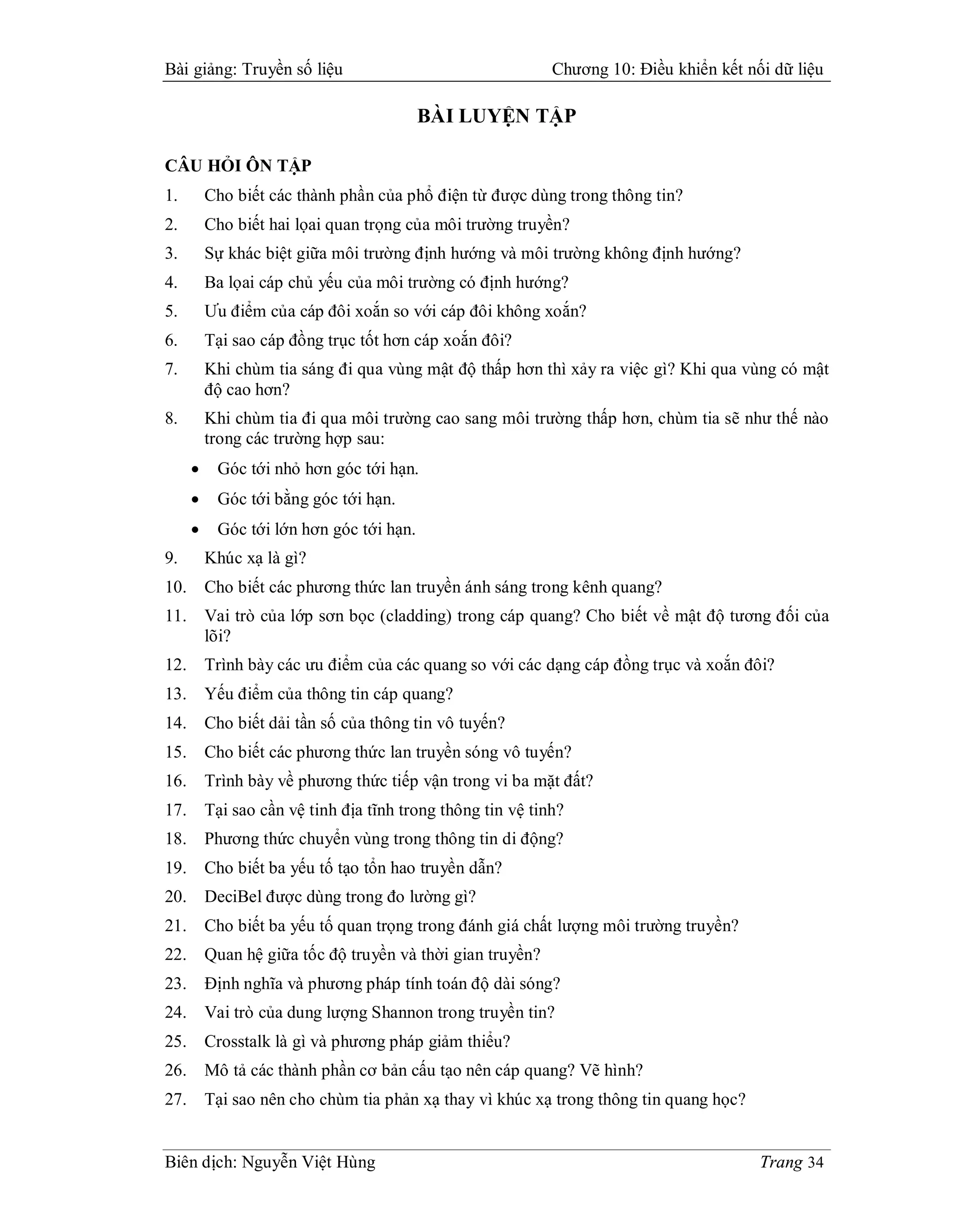 Bài giảng: Truyền số liệu                                    Chương 10: Điều khiển kết nối dữ liệu

                                          BÀI LUYỆN TẬP

CÂU HỎI ÔN TẬP
1.        Cho biết các thành phần của phổ điện từ được dùng trong thông tin?
2.        Cho biết hai lọai quan trọng của môi trường truyền?
3.        Sự khác biệt giữa môi trường định hướng và môi trường không định hướng?
4.        Ba lọai cáp chủ yếu của môi trường có định hướng?
5.        Ưu điểm của cáp đôi xoắn so với cáp đôi không xoắn?
6.        Tại sao cáp đồng trục tốt hơn cáp xoắn đôi?
7.        Khi chùm tia sáng đi qua vùng mật độ thấp hơn thì xảy ra việc gì? Khi qua vùng có mật
          độ cao hơn?
8.        Khi chùm tia đi qua môi trường cao sang môi trường thấp hơn, chùm tia sẽ như thế nào
          trong các trường hợp sau:
          Góc tới nhỏ hơn góc tới hạn.
          Góc tới bằng góc tới hạn.
          Góc tới lớn hơn góc tới hạn.
9.        Khúc xạ là gì?
10.       Cho biết các phương thức lan truyền ánh sáng trong kênh quang?
11.       Vai trò của lớp sơn bọc (cladding) trong cáp quang? Cho biết về mật độ tương đối của
          lõi?
12.       Trình bày các ưu điểm của các quang so với các dạng cáp đồng trục và xoắn đôi?
13.       Yếu điểm của thông tin cáp quang?
14.       Cho biết dải tần số của thông tin vô tuyến?
15.       Cho biết các phương thức lan truyền sóng vô tuyến?
16.       Trình bày về phương thức tiếp vận trong vi ba mặt đất?
17.       Tại sao cần vệ tinh địa tĩnh trong thông tin vệ tinh?
18.       Phương thức chuyển vùng trong thông tin di động?
19.       Cho biết ba yếu tố tạo tổn hao truyền dẫn?
20.       DeciBel được dùng trong đo lường gì?
21.       Cho biết ba yếu tố quan trọng trong đánh giá chất lượng môi trường truyền?
22.       Quan hệ giữa tốc độ truyền và thời gian truyền?
23.       Định nghĩa và phương pháp tính toán độ dài sóng?
24.       Vai trò của dung lượng Shannon trong truyền tin?
25.       Crosstalk là gì và phương pháp giảm thiểu?
26.       Mô tả các thành phần cơ bản cấu tạo nên cáp quang? Vẽ hình?
27.       Tại sao nên cho chùm tia phản xạ thay vì khúc xạ trong thông tin quang học?


Biên dịch: Nguyễn Việt Hùng                                                              Trang 34
 