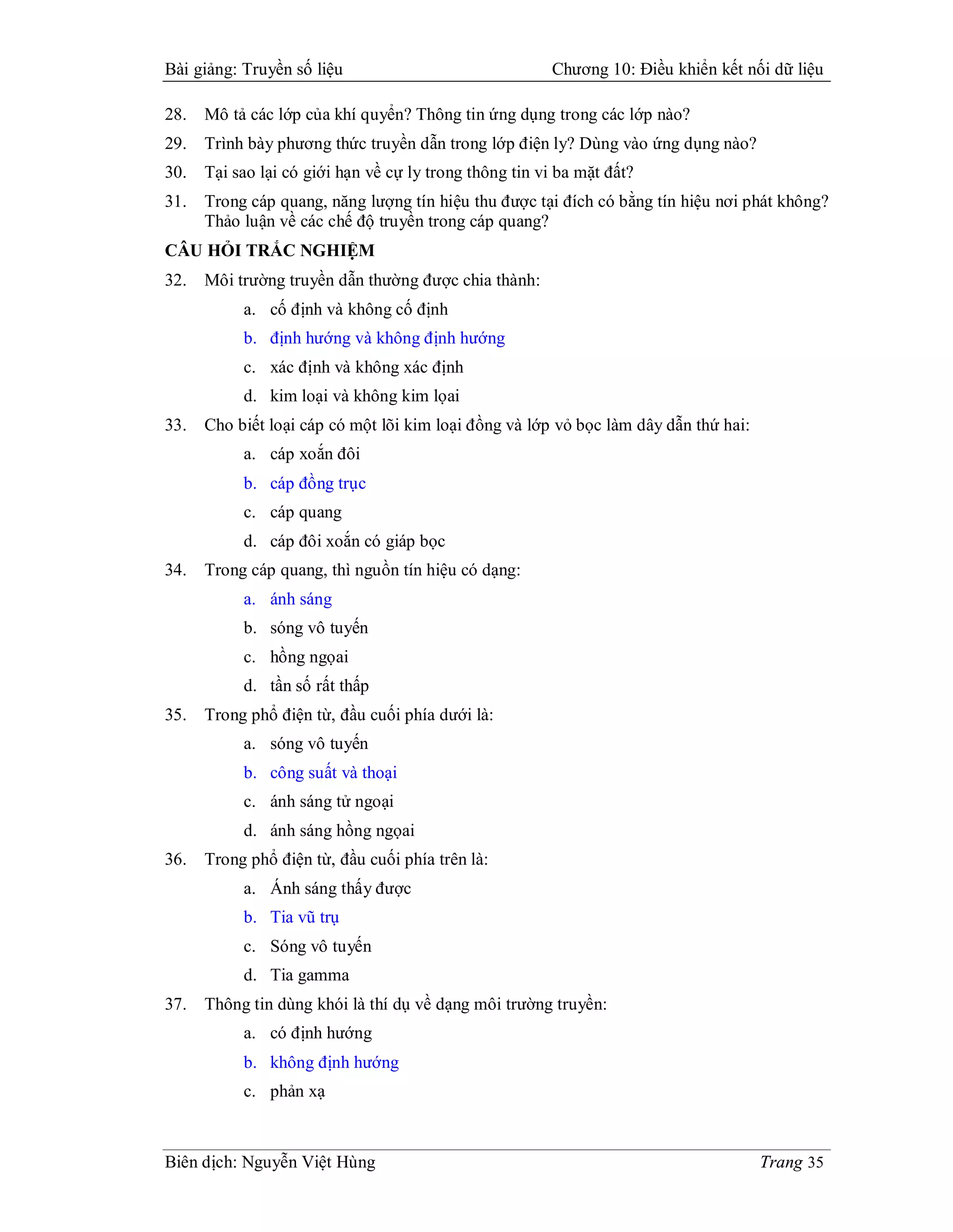 Bài giảng: Truyền số liệu                                Chương 10: Điều khiển kết nối dữ liệu

28.   Mô tả các lớp của khí quyển? Thông tin ứng dụng trong các lớp nào?
29.   Trình bày phương thức truyền dẫn trong lớp điện ly? Dùng vào ứng dụng nào?
30.   Tại sao lại có giới hạn về cự ly trong thông tin vi ba mặt đất?
31.   Trong cáp quang, năng lượng tín hiệu thu được tại đích có bằng tín hiệu nơi phát không?
      Thảo luận về các chế độ truyền trong cáp quang?
CÂU HỎI TRẮC NGHIỆM
32.   Môi trường truyền dẫn thường được chia thành:
           a. cố định và không cố định
           b. định hướng và không định hướng
           c. xác định và không xác định
           d. kim loại và không kim lọai
33.   Cho biết loại cáp có một lõi kim loại đồng và lớp vỏ bọc làm dây dẫn thứ hai:
           a. cáp xoắn đôi
           b. cáp đồng trục
           c. cáp quang
           d. cáp đôi xoắn có giáp bọc
34.   Trong cáp quang, thì nguồn tín hiệu có dạng:
           a. ánh sáng
           b. sóng vô tuyến
           c. hồng ngọai
           d. tần số rất thấp
35.   Trong phổ điện từ, đầu cuối phía dưới là:
           a. sóng vô tuyến
           b. công suất và thoại
           c. ánh sáng tử ngoại
           d. ánh sáng hồng ngọai
36.   Trong phổ điện từ, đầu cuối phía trên là:
           a. Ánh sáng thấy được
           b. Tia vũ trụ
           c. Sóng vô tuyến
           d. Tia gamma
37.   Thông tin dùng khói là thí dụ về dạng môi trường truyền:
           a. có định hướng
           b. không định hướng
           c. phản xạ



Biên dịch: Nguyễn Việt Hùng                                                           Trang 35
 