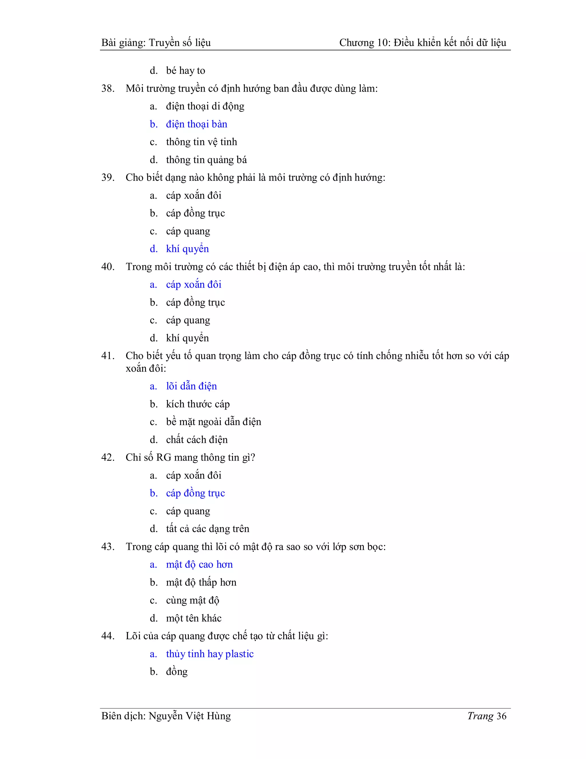 Bài giảng: Truyền số liệu                               Chương 10: Điều khiển kết nối dữ liệu

           d. bé hay to
38.   Môi trường truyền có định hướng ban đầu được dùng làm:
           a. điện thoại di động
           b. điện thoại bàn
           c. thông tin vệ tinh
           d. thông tin quảng bá
39.   Cho biết dạng nào không phải là môi trường có định hướng:
           a. cáp xoắn đôi
           b. cáp đồng trục
           c. cáp quang
           d. khí quyển
40.   Trong môi trường có các thiết bị điện áp cao, thì môi trường truyền tốt nhất là:
           a. cáp xoắn đôi
           b. cáp đồng trục
           c. cáp quang
           d. khí quyển
41.   Cho biết yếu tố quan trọng làm cho cáp đồng trục có tính chống nhiễu tốt hơn so với cáp
      xoắn đôi:
           a. lõi dẫn điện
           b. kích thước cáp
           c. bề mặt ngoài dẫn điện
           d. chất cách điện
42.   Chỉ số RG mang thông tin gì?
           a. cáp xoắn đôi
           b. cáp đồng trục
           c. cáp quang
           d. tất cả các dạng trên
43.   Trong cáp quang thì lõi có mật độ ra sao so với lớp sơn bọc:
           a. mật độ cao hơn
           b. mật độ thấp hơn
           c. cùng mật độ
           d. một tên khác
44.   Lõi của cáp quang được chế tạo từ chất liệu gì:
           a. thủy tinh hay plastic
           b. đồng



Biên dịch: Nguyễn Việt Hùng                                                              Trang 36
 