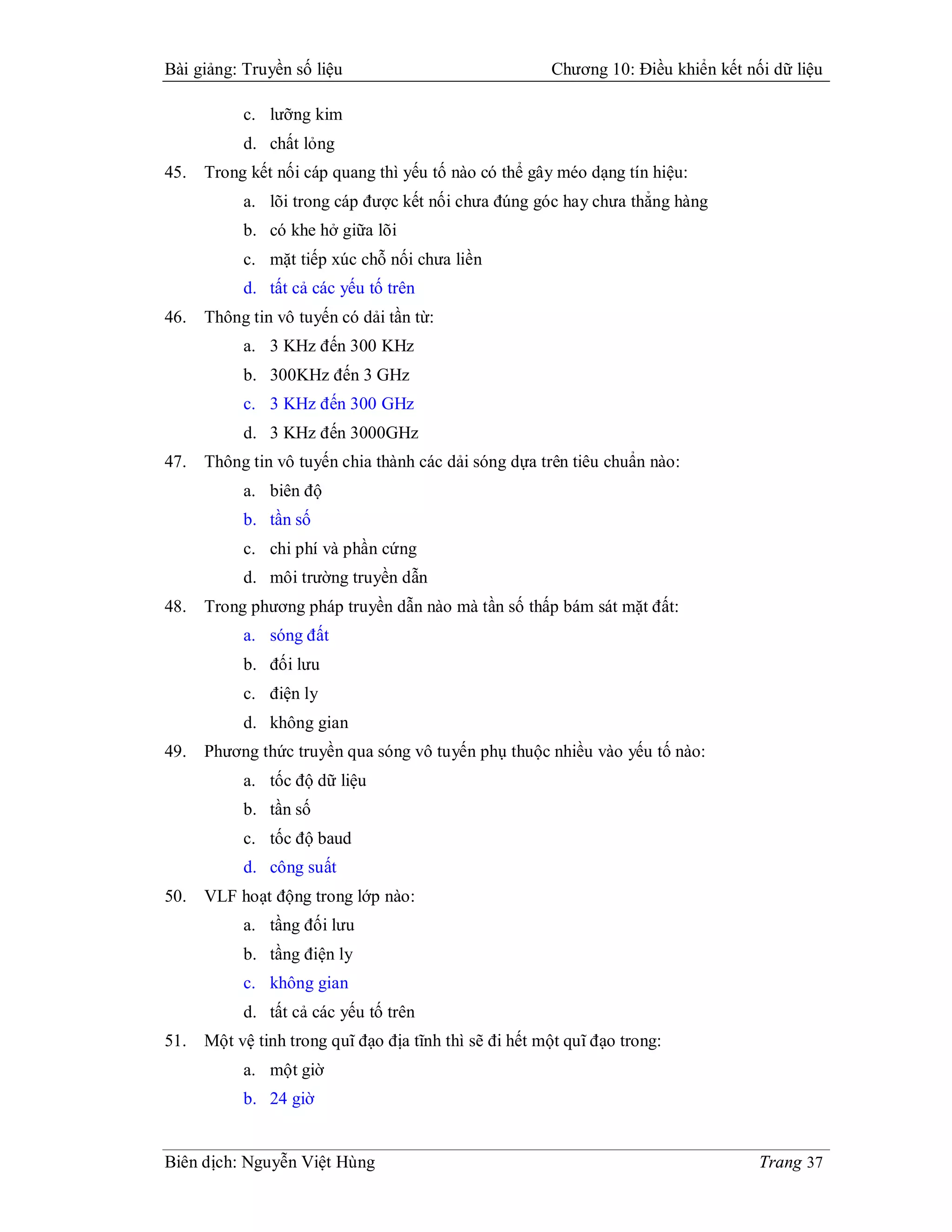 Bài giảng: Truyền số liệu                               Chương 10: Điều khiển kết nối dữ liệu

           c. lưỡng kim
           d. chất lỏng
45.   Trong kết nối cáp quang thì yếu tố nào có thể gây méo dạng tín hiệu:
           a. lõi trong cáp được kết nối chưa đúng góc hay chưa thẳng hàng
           b. có khe hở giữa lõi
           c. mặt tiếp xúc chỗ nối chưa liền
           d. tất cả các yếu tố trên
46.   Thông tin vô tuyến có dải tần từ:
           a. 3 KHz đến 300 KHz
           b. 300KHz đến 3 GHz
           c. 3 KHz đến 300 GHz
           d. 3 KHz đến 3000GHz
47.   Thông tin vô tuyến chia thành các dải sóng dựa trên tiêu chuẩn nào:
           a. biên độ
           b. tần số
           c. chi phí và phần cứng
           d. môi trường truyền dẫn
48.   Trong phương pháp truyền dẫn nào mà tần số thấp bám sát mặt đất:
           a. sóng đất
           b. đối lưu
           c. điện ly
           d. không gian
49.   Phương thức truyền qua sóng vô tuyến phụ thuộc nhiều vào yếu tố nào:
           a. tốc độ dữ liệu
           b. tần số
           c. tốc độ baud
           d. công suất
50.   VLF hoạt động trong lớp nào:
           a. tầng đối lưu
           b. tầng điện ly
           c. không gian
           d. tất cả các yếu tố trên
51.   Một vệ tinh trong quĩ đạo địa tĩnh thì sẽ đi hết một quĩ đạo trong:
           a. một giờ
           b. 24 giờ


Biên dịch: Nguyễn Việt Hùng                                                         Trang 37
 