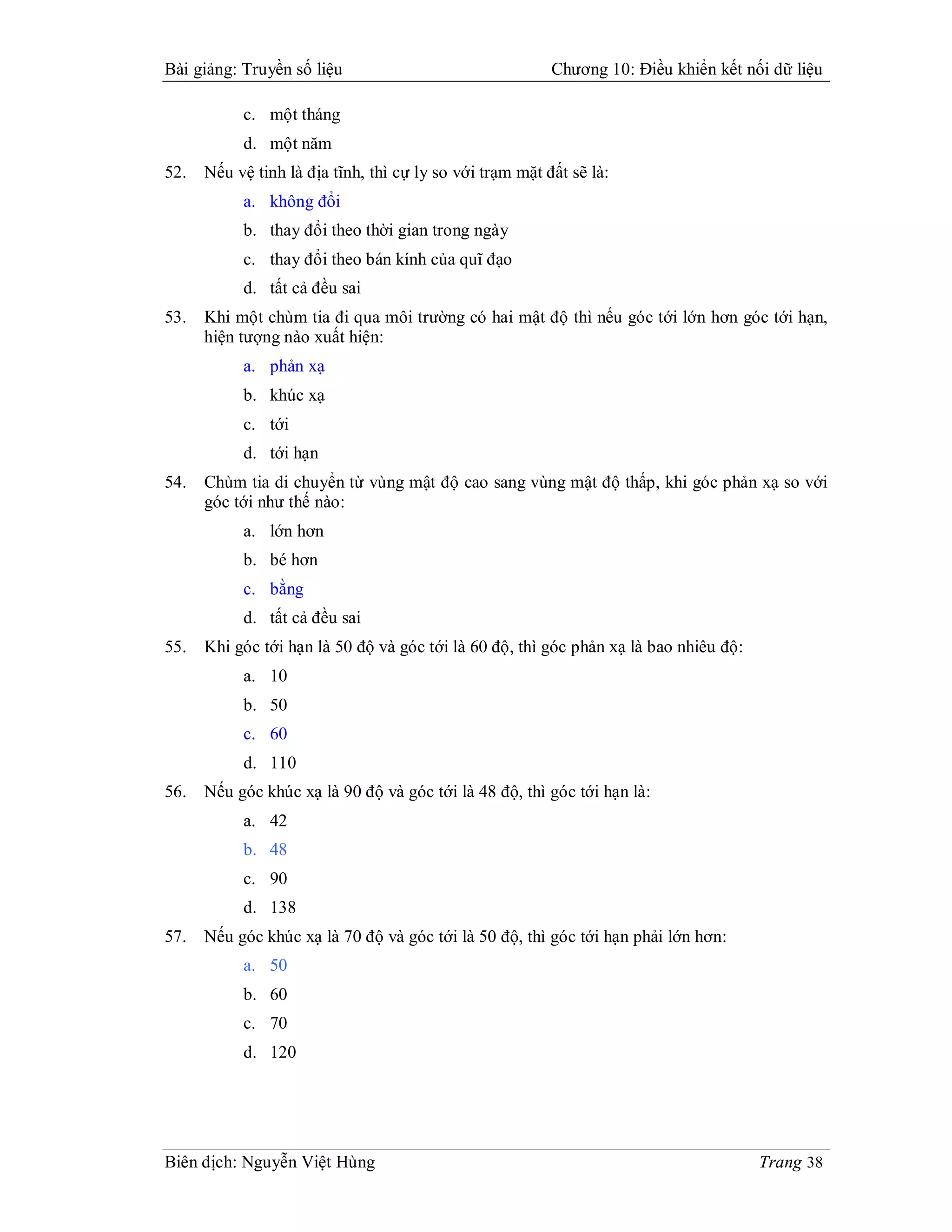 Bài giảng: Truyền số liệu                                 Chương 10: Điều khiển kết nối dữ liệu

           c. một tháng
           d. một năm
52.   Nếu vệ tinh là địa tĩnh, thì cự ly so với trạm mặt đất sẽ là:
           a. không đổi
           b. thay đổi theo thời gian trong ngày
           c. thay đổi theo bán kính của quĩ đạo
           d. tất cả đều sai
53.   Khi một chùm tia đi qua môi trường có hai mật độ thì nếu góc tới lớn hơn góc tới hạn,
      hiện tượng nào xuất hiện:
           a. phản xạ
           b. khúc xạ
           c. tới
           d. tới hạn
54.   Chùm tia di chuyển từ vùng mật độ cao sang vùng mật độ thấp, khi góc phản xạ so với
      góc tới như thế nào:
           a. lớn hơn
           b. bé hơn
           c. bằng
           d. tất cả đều sai
55.   Khi góc tới hạn là 50 độ và góc tới là 60 độ, thì góc phản xạ là bao nhiêu độ:
           a. 10
           b. 50
           c. 60
           d. 110
56.   Nếu góc khúc xạ là 90 độ và góc tới là 48 độ, thì góc tới hạn là:
           a. 42
           b. 48
           c. 90
           d. 138
57.   Nếu góc khúc xạ là 70 độ và góc tới là 50 độ, thì góc tới hạn phải lớn hơn:
           a. 50
           b. 60
           c. 70
           d. 120




Biên dịch: Nguyễn Việt Hùng                                                            Trang 38
 