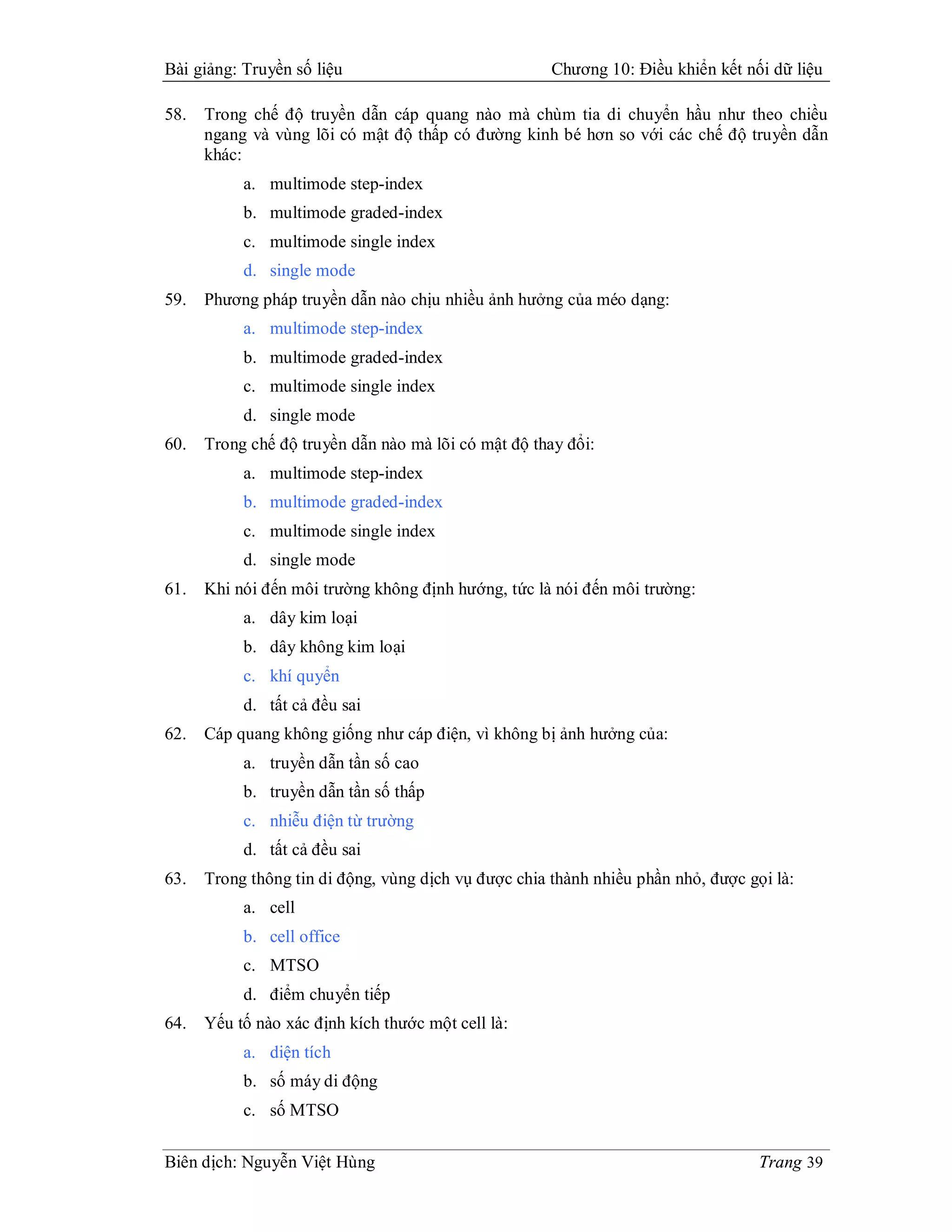 Bài giảng: Truyền số liệu                             Chương 10: Điều khiển kết nối dữ liệu

58.   Trong chế độ truyền dẫn cáp quang nào mà chùm tia di chuyển hầu như theo chiều
      ngang và vùng lõi có mật độ thấp có đường kinh bé hơn so với các chế độ truyền dẫn
      khác:
           a. multimode step-index
           b. multimode graded-index
           c. multimode single index
           d. single mode
59.   Phương pháp truyền dẫn nào chịu nhiều ảnh hưởng của méo dạng:
           a. multimode step-index
           b. multimode graded-index
           c. multimode single index
           d. single mode
60.   Trong chế độ truyền dẫn nào mà lõi có mật độ thay đổi:
           a. multimode step-index
           b. multimode graded-index
           c. multimode single index
           d. single mode
61.   Khi nói đến môi trường không định hướng, tức là nói đến môi trường:
           a. dây kim loại
           b. dây không kim loại
           c. khí quyển
           d. tất cả đều sai
62.   Cáp quang không giống như cáp điện, vì không bị ảnh hưởng của:
           a. truyền dẫn tần số cao
           b. truyền dẫn tần số thấp
           c. nhiễu điện từ trường
           d. tất cả đều sai
63.   Trong thông tin di động, vùng dịch vụ được chia thành nhiều phần nhỏ, được gọi là:
           a. cell
           b. cell office
           c. MTSO
           d. điểm chuyển tiếp
64.   Yếu tố nào xác định kích thước một cell là:
           a. diện tích
           b. số máy di động
           c. số MTSO

Biên dịch: Nguyễn Việt Hùng                                                        Trang 39
 
