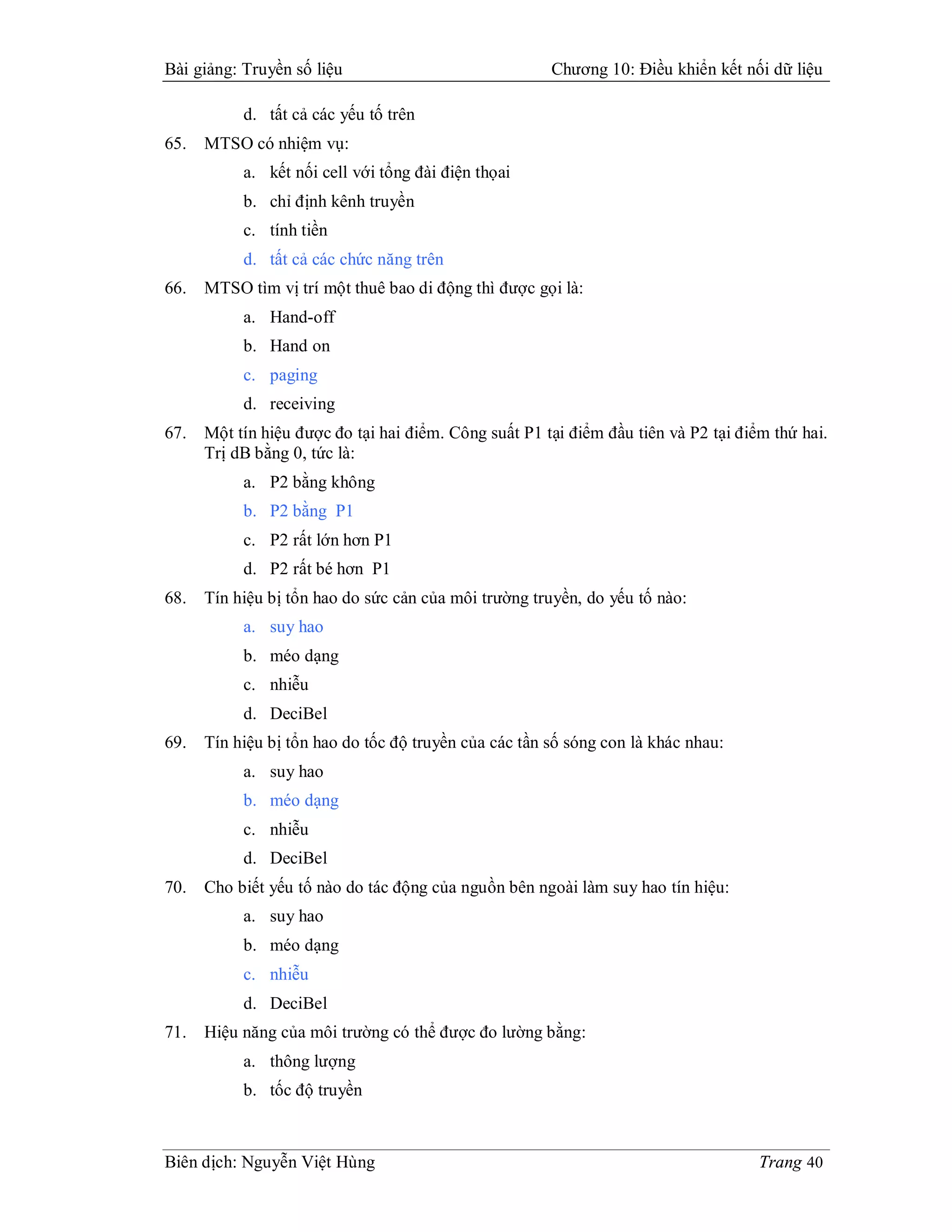 Bài giảng: Truyền số liệu                              Chương 10: Điều khiển kết nối dữ liệu

           d. tất cả các yếu tố trên
65.   MTSO có nhiệm vụ:
           a. kết nối cell với tổng đài điện thọai
           b. chỉ định kênh truyền
           c. tính tiền
           d. tất cả các chức năng trên
66.   MTSO tìm vị trí một thuê bao di động thì được gọi là:
           a. Hand-off
           b. Hand on
           c. paging
           d. receiving
67.   Một tín hiệu được đo tại hai điểm. Công suất P1 tại điểm đầu tiên và P2 tại điểm thứ hai.
      Trị dB bằng 0, tức là:
           a. P2 bằng không
           b. P2 bằng P1
           c. P2 rất lớn hơn P1
           d. P2 rất bé hơn P1
68.   Tín hiệu bị tổn hao do sức cản của môi trường truyền, do yếu tố nào:
           a. suy hao
           b. méo dạng
           c. nhiễu
           d. DeciBel
69.   Tín hiệu bị tổn hao do tốc độ truyền của các tần số sóng con là khác nhau:
           a. suy hao
           b. méo dạng
           c. nhiễu
           d. DeciBel
70.   Cho biết yếu tố nào do tác động của nguồn bên ngoài làm suy hao tín hiệu:
           a. suy hao
           b. méo dạng
           c. nhiễu
           d. DeciBel
71.   Hiệu năng của môi trường có thể được đo lường bằng:
           a. thông lượng
           b. tốc độ truyền



Biên dịch: Nguyễn Việt Hùng                                                          Trang 40
 