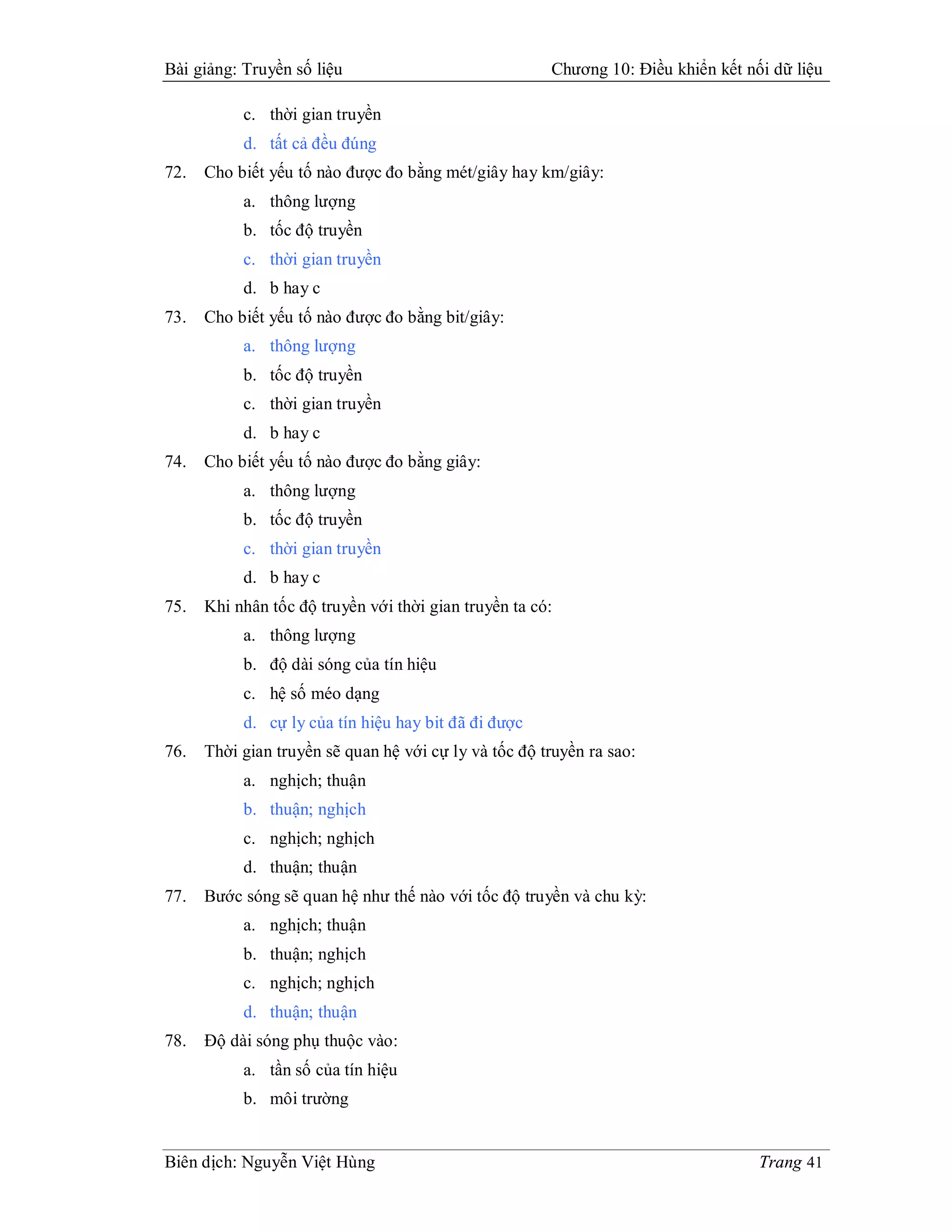 Bài giảng: Truyền số liệu                              Chương 10: Điều khiển kết nối dữ liệu

           c. thời gian truyền
           d. tất cả đều đúng
72.   Cho biết yếu tố nào được đo bằng mét/giây hay km/giây:
           a. thông lượng
           b. tốc độ truyền
           c. thời gian truyền
           d. b hay c
73.   Cho biết yếu tố nào được đo bằng bit/giây:
           a. thông lượng
           b. tốc độ truyền
           c. thời gian truyền
           d. b hay c
74.   Cho biết yếu tố nào được đo bằng giây:
           a. thông lượng
           b. tốc độ truyền
           c. thời gian truyền
           d. b hay c
75.   Khi nhân tốc độ truyền với thời gian truyền ta có:
           a. thông lượng
           b. độ dài sóng của tín hiệu
           c. hệ số méo dạng
           d. cự ly của tín hiệu hay bit đã đi được
76.   Thời gian truyền sẽ quan hệ với cự ly và tốc độ truyền ra sao:
           a. nghịch; thuận
           b. thuận; nghịch
           c. nghịch; nghịch
           d. thuận; thuận
77.   Bước sóng sẽ quan hệ như thế nào với tốc độ truyền và chu kỳ:
           a. nghịch; thuận
           b. thuận; nghịch
           c. nghịch; nghịch
           d. thuận; thuận
78.   Độ dài sóng phụ thuộc vào:
           a. tần số của tín hiệu
           b. môi trường


Biên dịch: Nguyễn Việt Hùng                                                        Trang 41
 