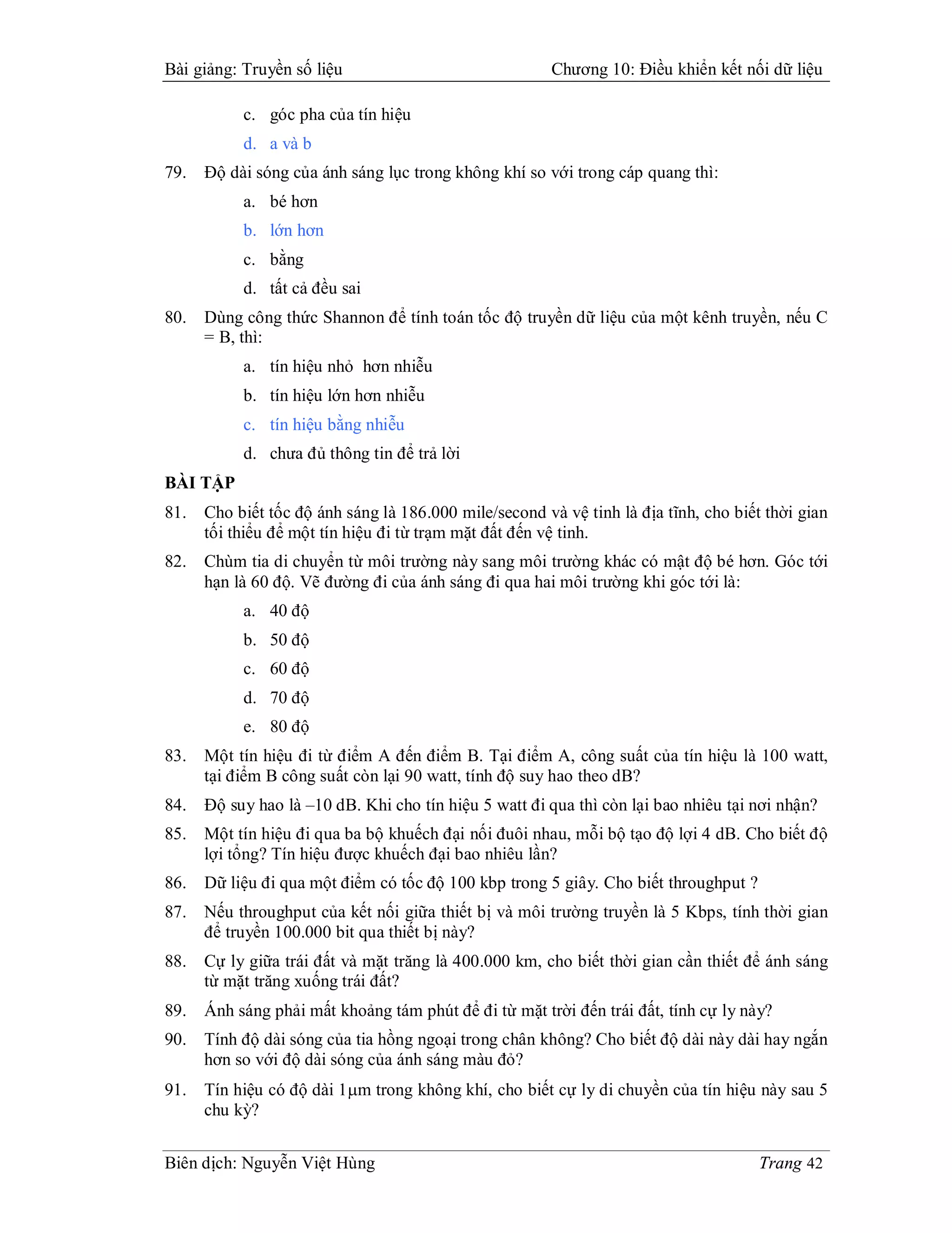 Bài giảng: Truyền số liệu                               Chương 10: Điều khiển kết nối dữ liệu

           c. góc pha của tín hiệu
           d. a và b
79.   Độ dài sóng của ánh sáng lục trong không khí so với trong cáp quang thì:
           a. bé hơn
           b. lớn hơn
           c. bằng
           d. tất cả đều sai
80.   Dùng công thức Shannon để tính toán tốc độ truyền dữ liệu của một kênh truyền, nếu C
      = B, thì:
           a. tín hiệu nhỏ hơn nhiễu
           b. tín hiệu lớn hơn nhiễu
           c. tín hiệu bằng nhiễu
           d. chưa đủ thông tin để trả lời
BÀI TẬP
81.   Cho biết tốc độ ánh sáng là 186.000 mile/second và vệ tinh là địa tĩnh, cho biết thời gian
      tối thiểu để một tín hiệu đi từ trạm mặt đất đến vệ tinh.
82.   Chùm tia di chuyển từ môi trường này sang môi trường khác có mật độ bé hơn. Góc tới
      hạn là 60 độ. Vẽ đường đi của ánh sáng đi qua hai môi trường khi góc tới là:
           a. 40 độ
           b. 50 độ
           c. 60 độ
           d. 70 độ
           e. 80 độ
83.   Một tín hiệu đi từ điểm A đến điểm B. Tại điểm A, công suất của tín hiệu là 100 watt,
      tại điểm B công suất còn lại 90 watt, tính độ suy hao theo dB?
84.   Độ suy hao là –10 dB. Khi cho tín hiệu 5 watt đi qua thì còn lại bao nhiêu tại nơi nhận?
85.   Một tín hiệu đi qua ba bộ khuếch đại nối đuôi nhau, mỗi bộ tạo độ lợi 4 dB. Cho biết độ
      lợi tổng? Tín hiệu được khuếch đại bao nhiêu lần?
86.   Dữ liệu đi qua một điểm có tốc độ 100 kbp trong 5 giây. Cho biết throughput ?
87.   Nếu throughput của kết nối giữa thiết bị và môi trường truyền là 5 Kbps, tính thời gian
      để truyền 100.000 bit qua thiết bị này?
88.   Cự ly giữa trái đất và mặt trăng là 400.000 km, cho biết thời gian cần thiết để ánh sáng
      từ mặt trăng xuống trái đất?
89.   Ánh sáng phải mất khoảng tám phút để đi từ mặt trời đến trái đất, tính cự ly này?
90.   Tính độ dài sóng của tia hồng ngoại trong chân không? Cho biết độ dài này dài hay ngắn
      hơn so với độ dài sóng của ánh sáng màu đỏ?
91.   Tín hiệu có độ dài 1m trong không khí, cho biết cự ly di chuyền của tín hiệu này sau 5
      chu kỳ?


Biên dịch: Nguyễn Việt Hùng                                                           Trang 42
 
