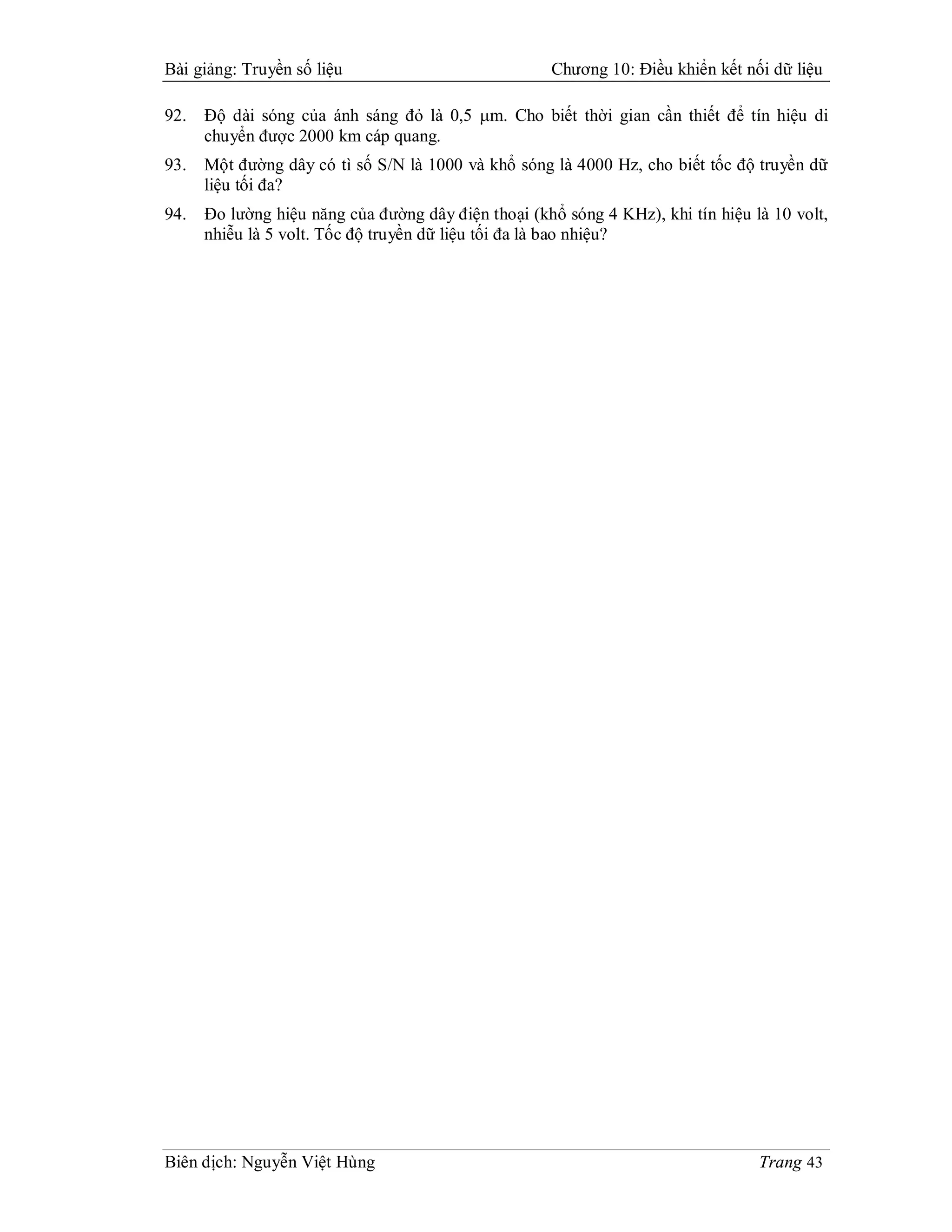Bài giảng: Truyền số liệu                            Chương 10: Điều khiển kết nối dữ liệu

92.   Độ dài sóng của ánh sáng đỏ là 0,5 m. Cho biết thời gian cần thiết để tín hiệu di
      chuyển được 2000 km cáp quang.
93.   Một đường dây có tì số S/N là 1000 và khổ sóng là 4000 Hz, cho biết tốc độ truyền dữ
      liệu tối đa?
94.   Đo lường hiệu năng của đường dây điện thoại (khổ sóng 4 KHz), khi tín hiệu là 10 volt,
      nhiễu là 5 volt. Tốc độ truyền dữ liệu tối đa là bao nhiệu?




Biên dịch: Nguyễn Việt Hùng                                                       Trang 43
 
