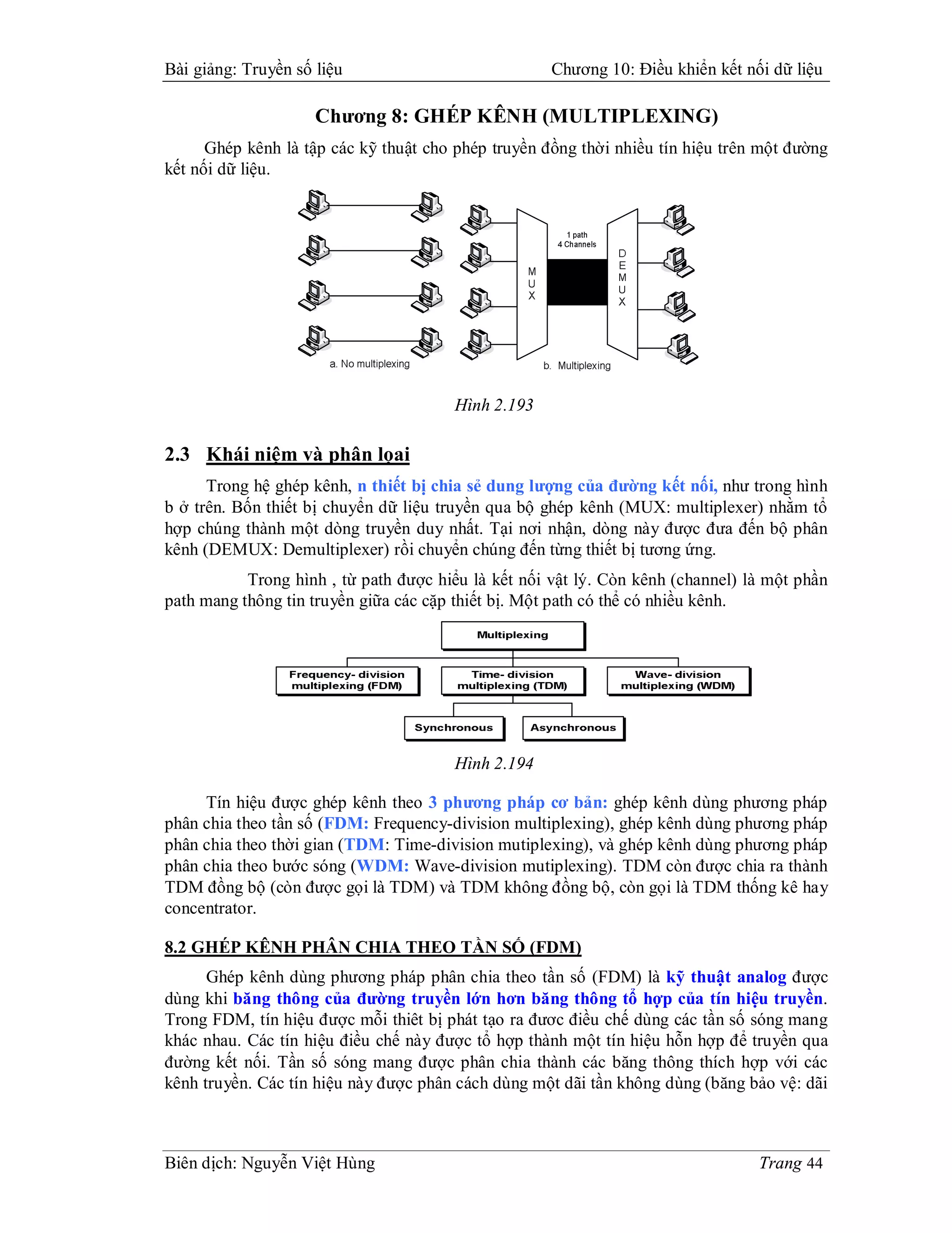 Bài giảng: Truyền số liệu                            Chương 10: Điều khiển kết nối dữ liệu

                     Chương 8: GHÉP KÊNH (MULTIPLEXING)
      Ghép kênh là tập các kỹ thuật cho phép truyền đồng thời nhiều tín hiệu trên một đường
kết nối dữ liệu.




                                       Hình 2.193

2.3 Khái niệm và phân lọai
      Trong hệ ghép kênh, n thiết bị chia sẻ dung lượng của đường kết nối, như trong hình
b ở trên. Bốn thiết bị chuyển dữ liệu truyền qua bộ ghép kênh (MUX: multiplexer) nhằm tổ
hợp chúng thành một dòng truyền duy nhất. Tại nơi nhận, dòng này được đưa đến bộ phân
kênh (DEMUX: Demultiplexer) rồi chuyển chúng đến từng thiết bị tương ứng.
           Trong hình , từ path được hiểu là kết nối vật lý. Còn kênh (channel) là một phần
path mang thông tin truyền giữa các cặp thiết bị. Một path có thể có nhiều kênh.




                                       Hình 2.194

     Tín hiệu được ghép kênh theo 3 phương pháp cơ bản: ghép kênh dùng phương pháp
phân chia theo tần số (FDM: Frequency-division multiplexing), ghép kênh dùng phương pháp
phân chia theo thời gian (TDM: Time-division mutiplexing), và ghép kênh dùng phương pháp
phân chia theo bước sóng (WDM: Wave-division mutiplexing). TDM còn được chia ra thành
TDM đồng bộ (còn được gọi là TDM) và TDM không đồng bộ, còn gọi là TDM thống kê hay
concentrator.

8.2 GHÉP KÊNH PHÂN CHIA THEO TẦN SỐ (FDM)
      Ghép kênh dùng phương pháp phân chia theo tần số (FDM) là kỹ thuật analog được
dùng khi băng thông của đường truyền lớn hơn băng thông tổ hợp của tín hiệu truyền.
Trong FDM, tín hiệu được mỗi thiêt bị phát tạo ra đươc điều chế dùng các tần số sóng mang
khác nhau. Các tín hiệu điều chế này được tổ hợp thành một tín hiệu hỗn hợp để truyền qua
đường kết nối. Tần số sóng mang được phân chia thành các băng thông thích hợp với các
kênh truyền. Các tín hiệu này được phân cách dùng một dãi tần không dùng (băng bảo vệ: dãi



Biên dịch: Nguyễn Việt Hùng                                                      Trang 44
 