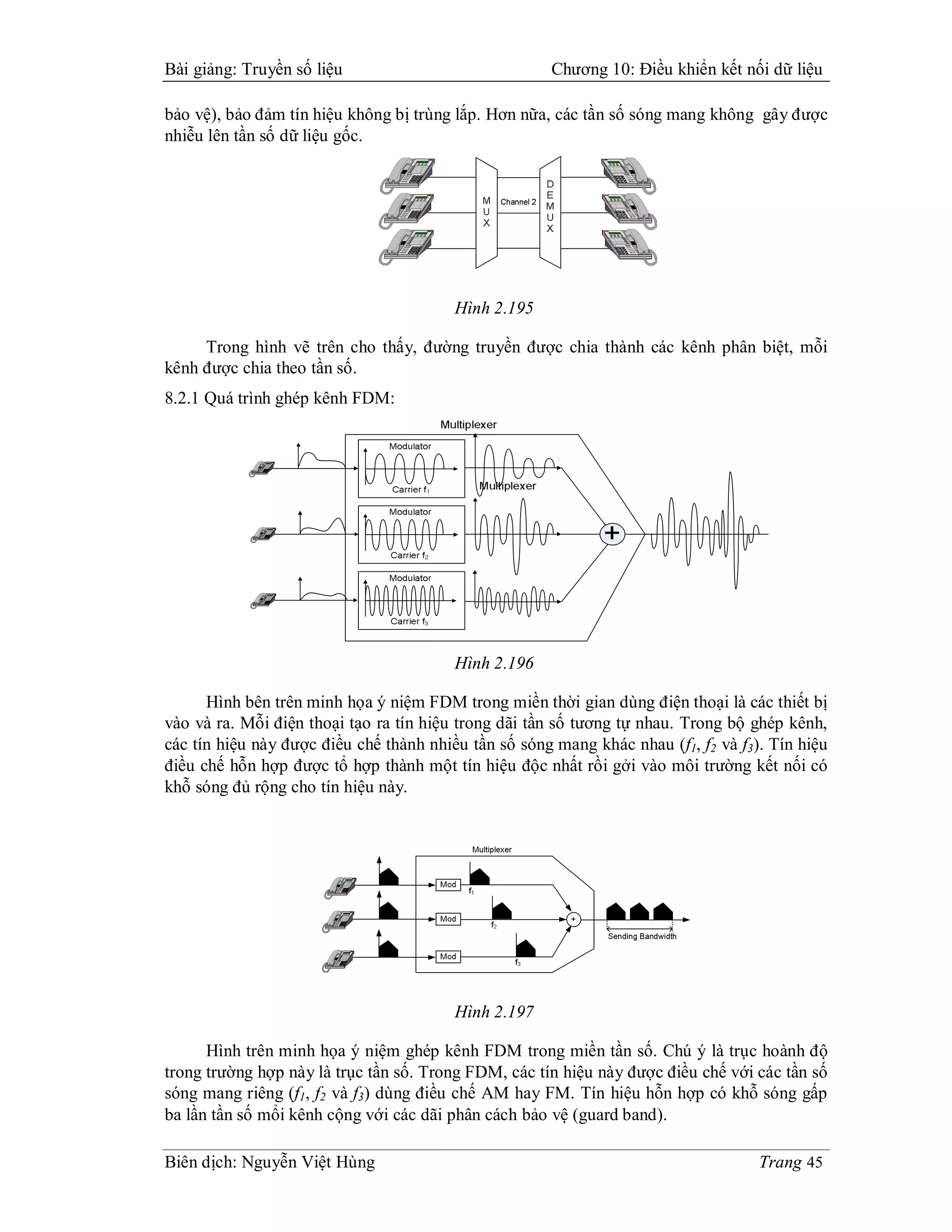 Bài giảng: Truyền số liệu                                                                                                                                                                                                                                                                                                                                                                                                      Chương 10: Điều khiển kết nối dữ liệu

bảo vệ), bảo đảm tín hiệu không bị trùng lắp. Hơn nữa, các tần số sóng mang không gây được
nhiễu lên tần số dữ liệu gốc.
                                                                                                                                                                                                                                                                                                                       o u
                                                                                                                                                                                                                                                                                                                       V l e
                                                                                                                                                                                                                                                                                                                         m




                                                                                                                                                                                                                                                                                                         i
                                                                                                                                                                                                                                                                                                         h t
                                                                                                                                                                                                                                                                                                         S f             r n f
                                                                                                                                                                                                                                                                                                                         T a s r
                                                                                                                                                                                                                                                                                                                             e                         1                               2
                                                                                                                                                                                                                                                                                                                                                                                       A B
                                                                                                                                                                                                                                                                                                                                                                                         C                 3D E
                                                                                                                                                                                                                                                                                                                                                                                                              F




                                                                                                                                                                                                                                                                                                 e t
                                                                                                                                                                                                                                                                                                 T s             C a
                                                                                                                                                                                                                                                                                                                   t
                                                                                                                                                                                                                                                                                                                   s                           4G I
                                                                                                                                                                                                                                                                                                                                                H                            5
                                                                                                                                                                                                                                                                                                                                                                             J K
                                                                                                                                                                                                                                                                                                                                                                               L                    6M O
                                                                                                                                                                                                                                                                                                                                                                                                     N




                                                                                                                                                                                                                                                                                                                                       Q
                                                                                                                                                                                                                                                                                                                                       P R S                       T U
                                                                                                                                                                                                                                                                                                                                                                     V                       WX Y
                                                                                                                                                                                                                                                                                                                                                                                                Z
                                                                                                                                                                                                                                                                                         u e
                                                                                                                                                                                                                                                                                         M t             r p
                                                                                                                                                                                                                                                                                                         D o                           7                       8                             9

                                                                                                                                                                                                                                                                                                                                                   0                               #
                                                                                                                                                                                                                                                                                 p a r
                                                                                                                                                                                                                                                                                 S e e
                                                                                                                                                                                                                                                                                   k               o d
                                                                                                                                                                                                                                                                                                   H l
                                                                                                                                                                                                                                                                                                                               *




                                                                                                                                                                                                                                                                                                               o u
                                                                                                                                                                                                                                                                                                               V l e
                                                                                                                                                                                                                                                                                                                 m


                                                                                                                                                                                                                                                                                                                                               1                             2
                                                                                                                                                                                                                                                                                                                                                                             A B
                                                                                                                                                                                                                                                                                                                                                                               C                    3D E
                                                                                                                                                                                                                                                                                                                                                                                                       F
                                                                                                                                                                                                                                                                                                   i
                                                                                                                                                                                                                                                                                                   h t
                                                                                                                                                                                                                                                                                                   S f           r n f
                                                                                                                                                                                                                                                                                                                 T a s r
                                                                                                                                                                                                                                                                                                                     e




                                                                                                                                                                                                                                                                                                                                       4G I
                                                                                                                                                                                                                                                                                                                                        H                          5
                                                                                                                                                                                                                                                                                                                                                                   J K
                                                                                                                                                                                                                                                                                                                                                                     L                       6M O
                                                                                                                                                                                                                                                                                                                                                                                              N
                                                                                                                                                                                                                                                                                         e t
                                                                                                                                                                                                                                                                                         T s             C a
                                                                                                                                                                                                                                                                                                           t
                                                                                                                                                                                                                                                                                                           s




                                                                                                                                                                                                                                                                                                                               7
                                                                                                                                                                                                                                                                                                                               Q
                                                                                                                                                                                                                                                                                                                               P R S               8T      V
                                                                                                                                                                                                                                                                                                                                                           U                       9
                                                                                                                                                                                                                                                                                                                                                                                   WX Y
                                                                                                                                                                                                                                                                                                                                                                                      Z
                                                                                                                                                                                                                                                                                   u e
                                                                                                                                                                                                                                                                                   M t             r p
                                                                                                                                                                                                                                                                                                   D o




                                                                                                                                                                                                                                                                                                                                           0                             #
                                                                                                                                                                                                                                                                         p a r
                                                                                                                                                                                                                                                                         S e e
                                                                                                                                                                                                                                                                           k               o d
                                                                                                                                                                                                                                                                                           H l                           *




                                                                                                                                                                                                                                                                                                               o u
                                                                                                                                                                                                                                                                                                               V l e
                                                                                                                                                                                                                                                                                                                 m


                                                                                                                                                                                                                                                                                                                                               1                             2
                                                                                                                                                                                                                                                                                                                                                                             A B
                                                                                                                                                                                                                                                                                                                                                                               C                    3D E
                                                                                                                                                                                                                                                                                                                                                                                                       F
                                                                                                                                                                                                                                                                                                   i
                                                                                                                                                                                                                                                                                                   h t
                                                                                                                                                                                                                                                                                                   S f           r n f
                                                                                                                                                                                                                                                                                                                 T a s r
                                                                                                                                                                                                                                                                                                                     e




                                                                                                                                                                                                                                                                                                                                       4G I
                                                                                                                                                                                                                                                                                                                                        H                          5
                                                                                                                                                                                                                                                                                                                                                                   J K
                                                                                                                                                                                                                                                                                                                                                                     L                       6M O
                                                                                                                                                                                                                                                                                                                                                                                              N
                                                                                                                                                                                                                                                                                         e t
                                                                                                                                                                                                                                                                                         T s             C a
                                                                                                                                                                                                                                                                                                           t
                                                                                                                                                                                                                                                                                                           s




                                                                                                                                                                                                                                                                                                                               7
                                                                                                                                                                                                                                                                                                                               Q
                                                                                                                                                                                                                                                                                                                               P R S               8T      V
                                                                                                                                                                                                                                                                                                                                                           U                       9
                                                                                                                                                                                                                                                                                                                                                                                   WX Y
                                                                                                                                                                                                                                                                                                                                                                                      Z
                                                                                                                                                                                                                                                                                   u e
                                                                                                                                                                                                                                                                                   M t             r p
                                                                                                                                                                                                                                                                                                   D o




                                                                                                                                                                                                                                                                                                                                           0                             #
                                                                                                                                                                                                                                                                         p a r
                                                                                                                                                                                                                                                                         S e e
                                                                                                                                                                                                                                                                           k               o d
                                                                                                                                                                                                                                                                                           H l                           *




                                                                                                                                                                                                                                                                                                                                                                                                                  Hình 2.195

     Trong hình vẽ trên cho thấy, đường truyền được chia thành các kênh phân biệt, mỗi
kênh được chia theo tần số.
8.2.1 Quá trình ghép kênh FDM:


                                             u
                                             l
                                             o
                                             V   e
                                                 m


                                                                                     B
                                                                                     A   C           D   F
                                                                                                         E


                                 S   t
                                     f
                                     i
                                     h       T   e
                                                 f
                                                 s
                                                 n
                                                 a
                                                 r   r               1               2               3


                             t
                             s
                             e
                             T           s
                                         a
                                         C   t                   4
                                                                 I
                                                                 H
                                                                 G               5
                                                                                 L
                                                                                 K
                                                                                 J               6
                                                                                                 O
                                                                                                 N
                                                                                                 M




                     u
                     M   e
                         t       D   p
                                     o
                                     r                   7
                                                         Q
                                                         P   S
                                                             R           8
                                                                         T   V
                                                                             U           9
                                                                                         W   Z
                                                                                             Y
                                                                                             X




             p
             S   r
                 k
                 a
                 e           l
                             o
                             H   d                   *               0               #




                                                             u
                                                             l
                                                             o
                                                             V   e
                                                                 m




                                                 S   t
                                                     f
                                                     i
                                                     h       T   e
                                                                 f
                                                                 s
                                                                 n
                                                                 a
                                                                 r   r               1               2
                                                                                                     B
                                                                                                     A   C           3
                                                                                                                     D   F
                                                                                                                         E




                                             t
                                             s
                                             e
                                             T           s
                                                         a
                                                         C   t                   4
                                                                                 I
                                                                                 H
                                                                                 G               5
                                                                                                 L
                                                                                                 K
                                                                                                 J               6
                                                                                                                 O
                                                                                                                 N
                                                                                                                 M




                                     u
                                     M   e
                                         t       D   p
                                                     o
                                                     r                   Q
                                                                         P   S
                                                                             R           T   V
                                                                                             U           W   Z
                                                                                                             Y
                                                                                                             X


                                                                         7               8               9
                             p
                             S   r
                                 k
                                 a
                                 e           l
                                             o
                                             H   d


                                                                     *               0               #




                                                             u
                                                             l
                                                             o
                                                             V   e
                                                                 m


                                                                                                     B
                                                                                                     A   C           D   F
                                                                                                                         E


                                                 S   t
                                                     f
                                                     i
                                                     h       T   e
                                                                 f
                                                                 s
                                                                 n
                                                                 a
                                                                 r   r               1               2               3


                                             t
                                             s
                                             e
                                             T           s
                                                         a
                                                         C   t                   4
                                                                                 I
                                                                                 H
                                                                                 G               5
                                                                                                 L
                                                                                                 K
                                                                                                 J               6
                                                                                                                 O
                                                                                                                 N
                                                                                                                 M




                                     u
                                     M   e
                                         t       D   p
                                                     o
                                                     r                   7
                                                                         Q
                                                                         P   S
                                                                             R           8
                                                                                         T   V
                                                                                             U           9
                                                                                                         W   Z
                                                                                                             Y
                                                                                                             X




                             p
                             S   r
                                 k
                                 a
                                 e           l
                                             o
                                             H   d                   *               0               #




                                                                                                                                                                                                                                                                                                                                                                                                                  Hình 2.196

      Hình bên trên minh họa ý niệm FDM trong miền thời gian dùng điện thoại là các thiết bị
vào và ra. Mỗi điện thoại tạo ra tín hiệu trong dãi tần số tương tự nhau. Trong bộ ghép kênh,
các tín hiệu này được điều chế thành nhiều tần số sóng mang khác nhau (f1, f2 và f3). Tín hiệu
điều chế hỗn hợp được tổ hợp thành một tín hiệu độc nhất rồi gởi vào môi trường kết nối có
khỗ sóng đủ rộng cho tín hiệu này.




                                                                                                                                                                                         u
                                                                                                                                                                                         l
                                                                                                                                                                                         o
                                                                                                                                                                                         V   e
                                                                                                                                                                                             m



                                                                                                                                                                             t
                                                                                                                                                                             f
                                                                                                                                                                             i
                                                                                                                                                                             h
                                                                                                                                                                             S           T   s
                                                                                                                                                                                             n
                                                                                                                                                                                             a
                                                                                                                                                                                             r   r
                                                                                                                                                                                                 e
                                                                                                                                                                                                 f                   1                   2   C
                                                                                                                                                                                                                                             B
                                                                                                                                                                                                                                             A                   3
                                                                                                                                                                                                                                                                 E
                                                                                                                                                                                                                                                                 D   F




                                                                                                                                                                     t
                                                                                                                                                                     s
                                                                                                                                                                     e
                                                                                                                                                                     T               t
                                                                                                                                                                                     s
                                                                                                                                                                                     a
                                                                                                                                                                                     C                           4
                                                                                                                                                                                                                 H
                                                                                                                                                                                                                 G   I               5
                                                                                                                                                                                                                                     K
                                                                                                                                                                                                                                     J   L               6
                                                                                                                                                                                                                                                         N
                                                                                                                                                                                                                                                         M   O




                                                                                                                                                             e
                                                                                                                                                             t
                                                                                                                                                             u
                                                                                                                                                             M               p
                                                                                                                                                                             o
                                                                                                                                                                             r
                                                                                                                                                                             D                           7
                                                                                                                                                                                                         Q
                                                                                                                                                                                                         P   S
                                                                                                                                                                                                             R               8
                                                                                                                                                                                                                             U
                                                                                                                                                                                                                             T   V               9
                                                                                                                                                                                                                                                 X
                                                                                                                                                                                                                                                 W   Z
                                                                                                                                                                                                                                                     Y




                                                                                                                                                 S   k
                                                                                                                                                     a
                                                                                                                                                     e
                                                                                                                                                     p   r           o
                                                                                                                                                                     H   d
                                                                                                                                                                         l                       *                   0                   #




                                                                                                                                                                 u
                                                                                                                                                                 l
                                                                                                                                                                 o
                                                                                                                                                                 V   e
                                                                                                                                                                     m



                                                                                                                                                     t
                                                                                                                                                     f
                                                                                                                                                     i
                                                                                                                                                     h
                                                                                                                                                     S           T   s
                                                                                                                                                                     n
                                                                                                                                                                     a
                                                                                                                                                                     r   r
                                                                                                                                                                         e
                                                                                                                                                                         f                   1                   2   C
                                                                                                                                                                                                                     B
                                                                                                                                                                                                                     A                   3
                                                                                                                                                                                                                                         E
                                                                                                                                                                                                                                         D   F




                                                                                                                                             t
                                                                                                                                             s
                                                                                                                                             e
                                                                                                                                             T               t
                                                                                                                                                             s
                                                                                                                                                             a
                                                                                                                                                             C                           4
                                                                                                                                                                                         H
                                                                                                                                                                                         G   I               5
                                                                                                                                                                                                             K
                                                                                                                                                                                                             J   L               6
                                                                                                                                                                                                                                 N
                                                                                                                                                                                                                                 M   O




                                                                                                                                         e
                                                                                                                                         t
                                                                                                                                         u
                                                                                                                                         M           p
                                                                                                                                                     o
                                                                                                                                                     r
                                                                                                                                                     D                           7
                                                                                                                                                                                 Q
                                                                                                                                                                                 P   S
                                                                                                                                                                                     R               8
                                                                                                                                                                                                     U
                                                                                                                                                                                                     T   V               9
                                                                                                                                                                                                                         X
                                                                                                                                                                                                                         W   Z
                                                                                                                                                                                                                             Y




                                                                                                                             S   k
                                                                                                                                 a
                                                                                                                                 e
                                                                                                                                 p   r       o
                                                                                                                                             H   d
                                                                                                                                                 l                       *                   0                   #




                                                                                                                                                                 u
                                                                                                                                                                 l
                                                                                                                                                                 o
                                                                                                                                                                 V   e
                                                                                                                                                                     m



                                                                                                                                                                                                                     C
                                                                                                                                                                                                                     B
                                                                                                                                                                                                                     A                   E
                                                                                                                                                                                                                                         D   F

                                                                                                                                                     t
                                                                                                                                                     f
                                                                                                                                                     i
                                                                                                                                                     h
                                                                                                                                                     S           T   s
                                                                                                                                                                     n
                                                                                                                                                                     a
                                                                                                                                                                     r   r
                                                                                                                                                                         e
                                                                                                                                                                         f                   1                   2                       3

                                                                                                                                                                                         H
                                                                                                                                                                                         G   I               K
                                                                                                                                                                                                             J   L               N
                                                                                                                                                                                                                                 M   O

                                                                                                                                             t
                                                                                                                                             s
                                                                                                                                             e
                                                                                                                                             T               t
                                                                                                                                                             s
                                                                                                                                                             a
                                                                                                                                                             C                           4                   5                   6

                                                                                                                                                                                 Q
                                                                                                                                                                                 P   S
                                                                                                                                                                                     R               U
                                                                                                                                                                                                     T   V               X
                                                                                                                                                                                                                         W   Z
                                                                                                                                                                                                                             Y

                                                                                                                                         e
                                                                                                                                         t
                                                                                                                                         u
                                                                                                                                         M           p
                                                                                                                                                     o
                                                                                                                                                     r
                                                                                                                                                     D                           7                   8                   9


                                                                                                                             S   k
                                                                                                                                 a
                                                                                                                                 e
                                                                                                                                 p   r       o
                                                                                                                                             H   d
                                                                                                                                                 l                       *                   0                   #




                                                                                                                                                                                                                                                                                                                                                                                                                  Hình 2.197

      Hình trên minh họa ý niệm ghép kênh FDM trong miền tần số. Chú ý là trục hoành độ
trong trường hợp này là trục tần số. Trong FDM, các tín hiệu này được điều chế với các tần số
sóng mang riêng (f1, f2 và f3) dùng điều chế AM hay FM. Tín hiệu hỗn hợp có khỗ sóng gấp
ba lần tần số mổi kênh cộng với các dãi phân cách bảo vệ (guard band).

Biên dịch: Nguyễn Việt Hùng                                                                                                                                                                                                                                                                                                                                                                                                                                Trang 45
 