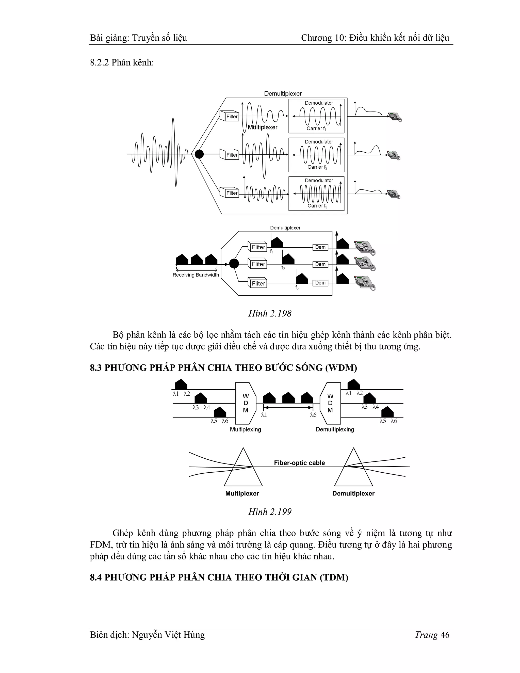 Bài giảng: Truyền số liệu                                Chương 10: Điều khiển kết nối dữ liệu

8.2.2 Phân kênh:




                                         Hình 2.198

      Bộ phân kênh là các bộ lọc nhằm tách các tín hiệu ghép kênh thành các kênh phân biệt.
Các tín hiệu này tiếp tục được giải điều chế và được đưa xuống thiết bị thu tương ứng.

8.3 PHƯƠNG PHÁP PHÂN CHIA THEO BƯỚC SÓNG (WDM)




                                                Fiber-optic cable



                                  Multiplexer                       Demultiplexer


                                         Hình 2.199

     Ghép kênh dùng phương pháp phân chia theo bước sóng về ý niệm là tương tự như
FDM, trừ tín hiệu là ánh sáng và môi trường là cáp quang. Điều tương tự ở đây là hai phương
pháp đều dùng các tần số khác nhau cho các tín hiệu khác nhau.

8.4 PHƯƠNG PHÁP PHÂN CHIA THEO THỜI GIAN (TDM)




Biên dịch: Nguyễn Việt Hùng                                                          Trang 46
 