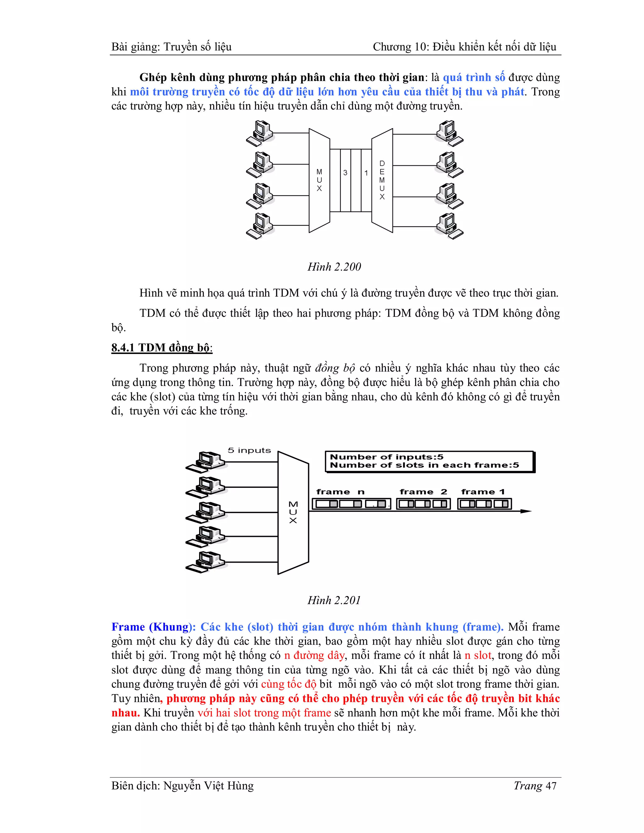 Bài giảng: Truyền số liệu                             Chương 10: Điều khiển kết nối dữ liệu

      Ghép kênh dùng phương pháp phân chia theo thời gian: là quá trình số được dùng
khi môi trường truyền có tốc độ dữ liệu lớn hơn yêu cầu của thiết bị thu và phát. Trong
các trường hợp này, nhiều tín hiệu truyền dẫn chỉ dùng một đường truyền.




                                         Hình 2.200

      Hình vẽ minh họa quá trình TDM với chú ý là đường truyền được vẽ theo trục thời gian.
      TDM có thể được thiết lập theo hai phương pháp: TDM đồng bộ và TDM không đồng
bộ.
8.4.1 TDM đồng bộ:
      Trong phương pháp này, thuật ngữ đồng bộ có nhiều ý nghĩa khác nhau tùy theo các
ứng dụng trong thông tin. Trường hợp này, đồng bộ được hiểu là bộ ghép kênh phân chia cho
các khe (slot) của từng tín hiệu với thời gian bằng nhau, cho dù kênh đó không có gì để truyền
đi, truyền với các khe trống.




                                         Hình 2.201

Frame (Khung): Các khe (slot) thời gian được nhóm thành khung (frame). Mỗi frame
gồm một chu kỳ đầy đủ các khe thời gian, bao gồm một hay nhiều slot được gán cho từng
thiết bị gởi. Trong một hệ thống có n đường dây, mỗi frame có ít nhất là n slot, trong đó mỗi
slot được dùng để mang thông tin của từng ngõ vào. Khi tất cả các thiết bị ngõ vào dùng
chung đường truyền để gởi với cùng tốc độ bit mỗi ngõ vào có một slot trong frame thời gian.
Tuy nhiên, phương pháp này cũng có thể cho phép truyền với các tốc độ truyền bit khác
nhau. Khi truyền với hai slot trong một frame sẽ nhanh hơn một khe mỗi frame. Mỗi khe thời
gian dành cho thiết bị để tạo thành kênh truyền cho thiết bị này.



Biên dịch: Nguyễn Việt Hùng                                                         Trang 47
 