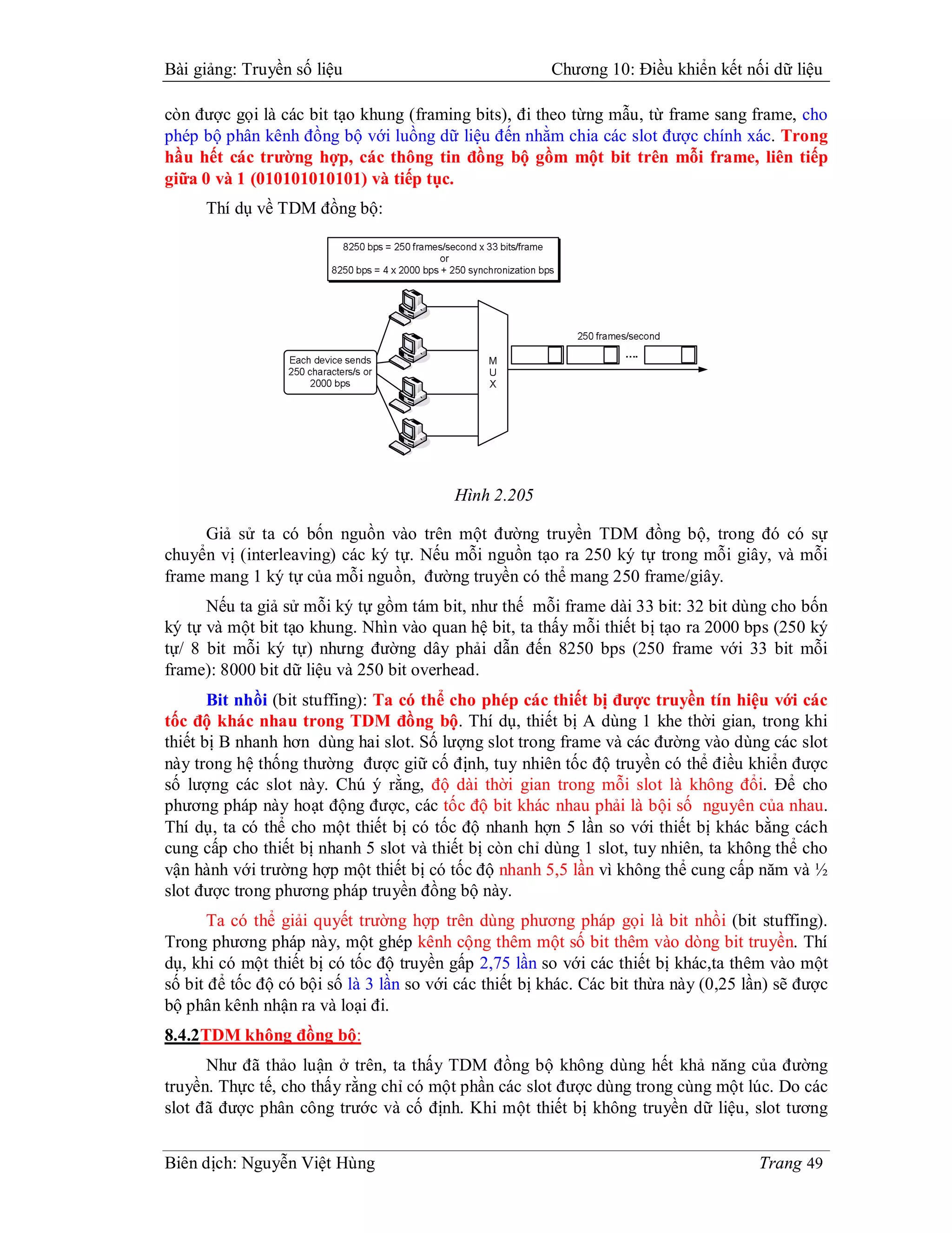 Bài giảng: Truyền số liệu                               Chương 10: Điều khiển kết nối dữ liệu

còn được gọi là các bit tạo khung (framing bits), đi theo từng mẫu, từ frame sang frame, cho
phép bộ phân kênh đồng bộ với luồng dữ liệu đến nhằm chia các slot được chính xác. Trong
hầu hết các trường hợp, các thông tin đồng bộ gồm một bit trên mỗi frame, liên tiếp
giữa 0 và 1 (010101010101) và tiếp tục.
      Thí dụ về TDM đồng bộ:




                                          Hình 2.205

     Giả sử ta có bốn nguồn vào trên một đường truyền TDM đồng bộ, trong đó có sự
chuyển vị (interleaving) các ký tự. Nếu mỗi nguồn tạo ra 250 ký tự trong mỗi giây, và mỗi
frame mang 1 ký tự của mỗi nguồn, đường truyền có thể mang 250 frame/giây.
      Nếu ta giả sử mỗi ký tự gồm tám bit, như thế mỗi frame dài 33 bit: 32 bit dùng cho bốn
ký tự và một bit tạo khung. Nhìn vào quan hệ bit, ta thấy mỗi thiết bị tạo ra 2000 bps (250 ký
tự/ 8 bit mỗi ký tự) nhưng đường dây phải dẫn đến 8250 bps (250 frame với 33 bit mỗi
frame): 8000 bit dữ liệu và 250 bit overhead.
       Bit nhồi (bit stuffing): Ta có thể cho phép các thiết bị được truyền tín hiệu với các
tốc độ khác nhau trong TDM đồng bộ. Thí dụ, thiết bị A dùng 1 khe thời gian, trong khi
thiết bị B nhanh hơn dùng hai slot. Số lượng slot trong frame và các đường vào dùng các slot
này trong hệ thống thường được giữ cố định, tuy nhiên tốc độ truyền có thể điều khiển được
số lượng các slot này. Chú ý rằng, độ dài thời gian trong mỗi slot là không đổi. Để cho
phương pháp này hoạt động được, các tốc độ bit khác nhau phải là bội số nguyên của nhau.
Thí dụ, ta có thể cho một thiết bị có tốc độ nhanh hợn 5 lần so với thiết bị khác bằng cách
cung cấp cho thiết bị nhanh 5 slot và thiết bị còn chỉ dùng 1 slot, tuy nhiên, ta không thể cho
vận hành với trường hợp một thiết bị có tốc độ nhanh 5,5 lần vì không thể cung cấp năm và ½
slot được trong phương pháp truyền đồng bộ này.
       Ta có thể giải quyết trường hợp trên dùng phương pháp gọi là bit nhồi (bit stuffing).
Trong phương pháp này, một ghép kênh cộng thêm một số bit thêm vào dòng bit truyền. Thí
dụ, khi có một thiết bị có tốc độ truyền gấp 2,75 lần so với các thiết bị khác,ta thêm vào một
số bit để tốc độ có bội số là 3 lần so với các thiết bị khác. Các bit thừa này (0,25 lần) sẽ được
bộ phân kênh nhận ra và loại đi.
8.4.2TDM không đồng bộ:
      Như đã thảo luận ở trên, ta thấy TDM đồng bộ không dùng hết khả năng của đường
truyền. Thực tế, cho thấy rằng chỉ có một phần các slot được dùng trong cùng một lúc. Do các
slot đã được phân công trước và cố định. Khi một thiết bị không truyền dữ liệu, slot tương


Biên dịch: Nguyễn Việt Hùng                                                           Trang 49
 