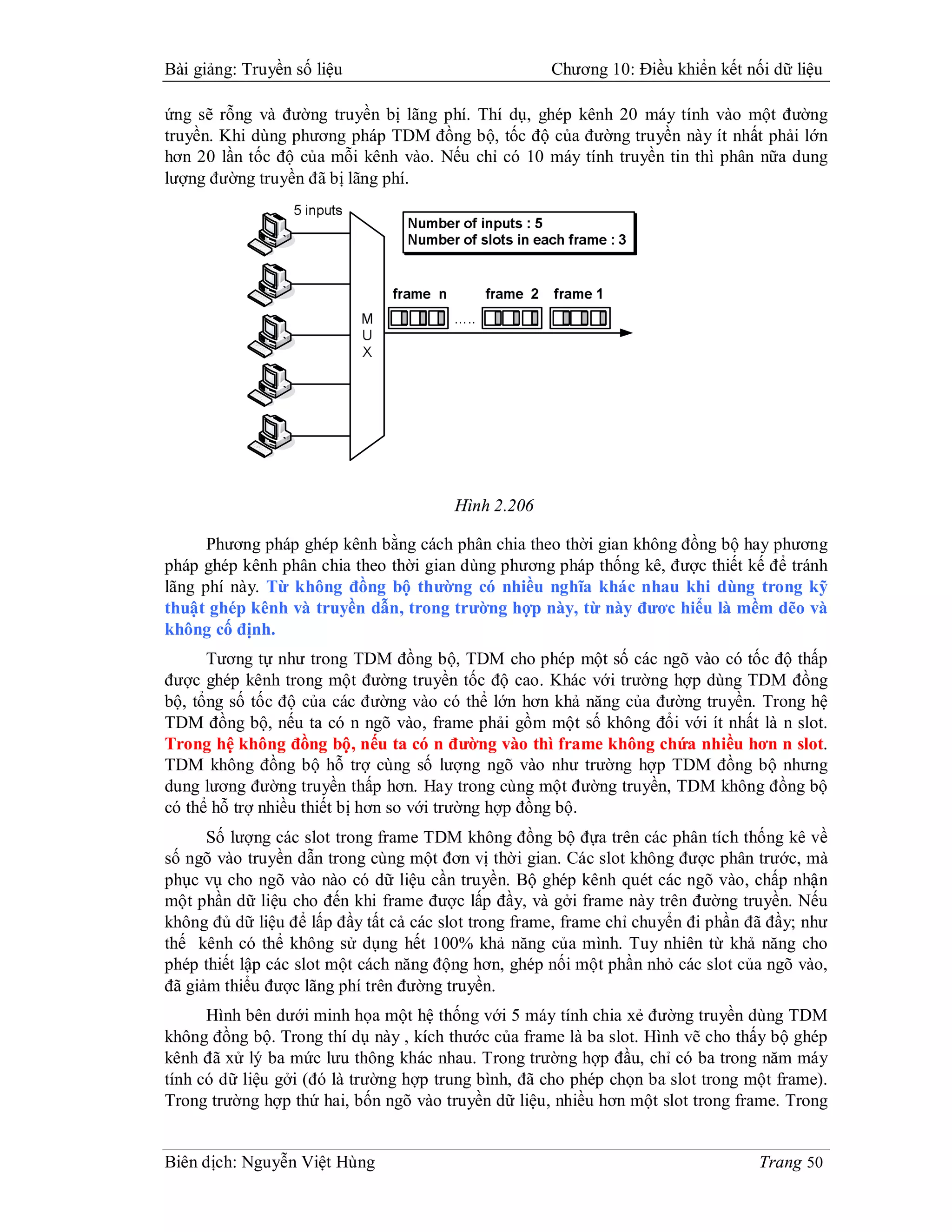 Bài giảng: Truyền số liệu                             Chương 10: Điều khiển kết nối dữ liệu

ứng sẽ rỗng và đường truyền bị lãng phí. Thí dụ, ghép kênh 20 máy tính vào một đường
truyền. Khi dùng phương pháp TDM đồng bộ, tốc độ của đường truyền này ít nhất phải lớn
hơn 20 lần tốc độ của mỗi kênh vào. Nếu chỉ có 10 máy tính truyền tin thì phân nữa dung
lượng đường truyền đã bị lãng phí.




                                        Hình 2.206

      Phương pháp ghép kênh bằng cách phân chia theo thời gian không đồng bộ hay phương
pháp ghép kênh phân chia theo thời gian dùng phương pháp thống kê, được thiết kế để tránh
lãng phí này. Từ không đồng bộ thường có nhiều nghĩa khác nhau khi dùng trong kỹ
thuật ghép kênh và truyền dẫn, trong trường hợp này, từ này đươc hiểu là mềm dẽo và
không cố định.
      Tương tự như trong TDM đồng bộ, TDM cho phép một số các ngõ vào có tốc độ thấp
được ghép kênh trong một đường truyền tốc độ cao. Khác với trường hợp dùng TDM đồng
bộ, tổng số tốc độ của các đường vào có thể lớn hơn khả năng của đường truyền. Trong hệ
TDM đồng bộ, nếu ta có n ngõ vào, frame phải gồm một số không đổi với ít nhất là n slot.
Trong hệ không đồng bộ, nếu ta có n đường vào thì frame không chứa nhiều hơn n slot.
TDM không đồng bộ hỗ trợ cùng số lượng ngõ vào như trường hợp TDM đồng bộ nhưng
dung lương đường truyền thấp hơn. Hay trong cùng một đường truyền, TDM không đồng bộ
có thể hỗ trợ nhiều thiết bị hơn so với trường hợp đồng bộ.
      Số lượng các slot trong frame TDM không đồng bộ đựa trên các phân tích thống kê về
số ngõ vào truyền dẫn trong cùng một đơn vị thời gian. Các slot không được phân trước, mà
phục vụ cho ngõ vào nào có dữ liệu cần truyền. Bộ ghép kênh quét các ngõ vào, chấp nhận
một phần dữ liệu cho đến khi frame được lấp đầy, và gởi frame này trên đường truyền. Nếu
không đủ dữ liệu để lấp đầy tất cả các slot trong frame, frame chỉ chuyển đi phần đã đầy; như
thế kênh có thể không sử dụng hết 100% khả năng của mình. Tuy nhiên từ khả năng cho
phép thiết lập các slot một cách năng động hơn, ghép nối một phần nhỏ các slot của ngõ vào,
đã giảm thiểu được lãng phí trên đường truyền.
      Hình bên dưới minh họa một hệ thống với 5 máy tính chia xẻ đường truyền dùng TDM
không đồng bộ. Trong thí dụ này , kích thước của frame là ba slot. Hình vẽ cho thấy bộ ghép
kênh đã xử lý ba mức lưu thông khác nhau. Trong trường hợp đầu, chỉ có ba trong năm máy
tính có dữ liệu gởi (đó là trường hợp trung bình, đã cho phép chọn ba slot trong một frame).
Trong trường hợp thứ hai, bốn ngõ vào truyền dữ liệu, nhiều hơn một slot trong frame. Trong


Biên dịch: Nguyễn Việt Hùng                                                        Trang 50
 