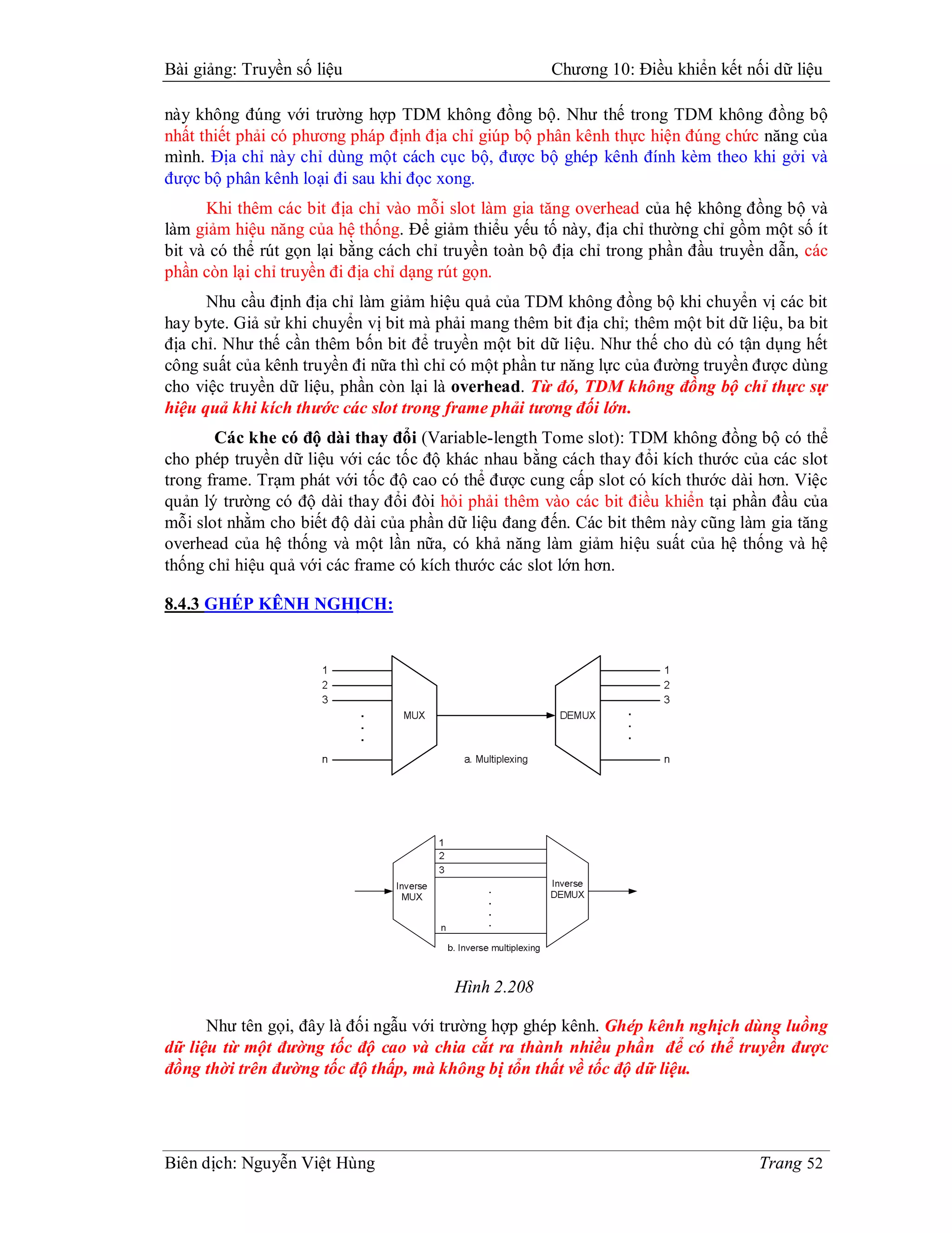 Bài giảng: Truyền số liệu                             Chương 10: Điều khiển kết nối dữ liệu

này không đúng với trường hợp TDM không đồng bộ. Như thế trong TDM không đồng bộ
nhất thiết phải có phương pháp định địa chỉ giúp bộ phân kênh thực hiện đúng chức năng của
mình. Địa chỉ này chỉ dùng một cách cục bộ, được bộ ghép kênh đính kèm theo khi gởi và
được bộ phân kênh loại đi sau khi đọc xong.
      Khi thêm các bit địa chỉ vào mỗi slot làm gia tăng overhead của hệ không đồng bộ và
làm giảm hiệu năng của hệ thống. Để giảm thiểu yếu tố này, địa chỉ thường chỉ gồm một số ít
bit và có thể rút gọn lại bằng cách chỉ truyền toàn bộ địa chỉ trong phần đầu truyền dẫn, các
phần còn lại chỉ truyền đi địa chỉ dạng rút gọn.
      Nhu cầu định địa chỉ làm giảm hiệu quả của TDM không đồng bộ khi chuyển vị các bit
hay byte. Giả sử khi chuyển vị bit mà phải mang thêm bit địa chỉ; thêm một bit dữ liệu, ba bit
địa chỉ. Như thế cần thêm bốn bit để truyền một bit dữ liệu. Như thế cho dù có tận dụng hết
công suất của kênh truyền đi nữa thì chỉ có một phần tư năng lực của đường truyền được dùng
cho việc truyền dữ liệu, phần còn lại là overhead. Từ đó, TDM không đồng bộ chỉ thực sự
hiệu quả khi kích thước các slot trong frame phải tương đối lớn.
       Các khe có độ dài thay đổi (Variable-length Tome slot): TDM không đồng bộ có thể
cho phép truyền dữ liệu với các tốc độ khác nhau bằng cách thay đổi kích thước của các slot
trong frame. Trạm phát với tốc độ cao có thể được cung cấp slot có kích thước dài hơn. Việc
quản lý trường có độ dài thay đổi đòi hỏi phải thêm vào các bit điều khiển tại phần đầu của
mỗi slot nhằm cho biết độ dài của phần dữ liệu đang đến. Các bit thêm này cũng làm gia tăng
overhead của hệ thống và một lần nữa, có khả năng làm giảm hiệu suất của hệ thống và hệ
thống chỉ hiệu quả với các frame có kích thước các slot lớn hơn.

8.4.3 GHÉP KÊNH NGHỊCH:




                                         Hình 2.208

      Như tên gọi, đây là đối ngẫu với trường hợp ghép kênh. Ghép kênh nghịch dùng luồng
dữ liệu từ một đường tốc độ cao và chia cắt ra thành nhiều phần để có thể truyền được
đồng thời trên đường tốc độ thấp, mà không bị tổn thất về tốc độ dữ liệu.




Biên dịch: Nguyễn Việt Hùng                                                         Trang 52
 