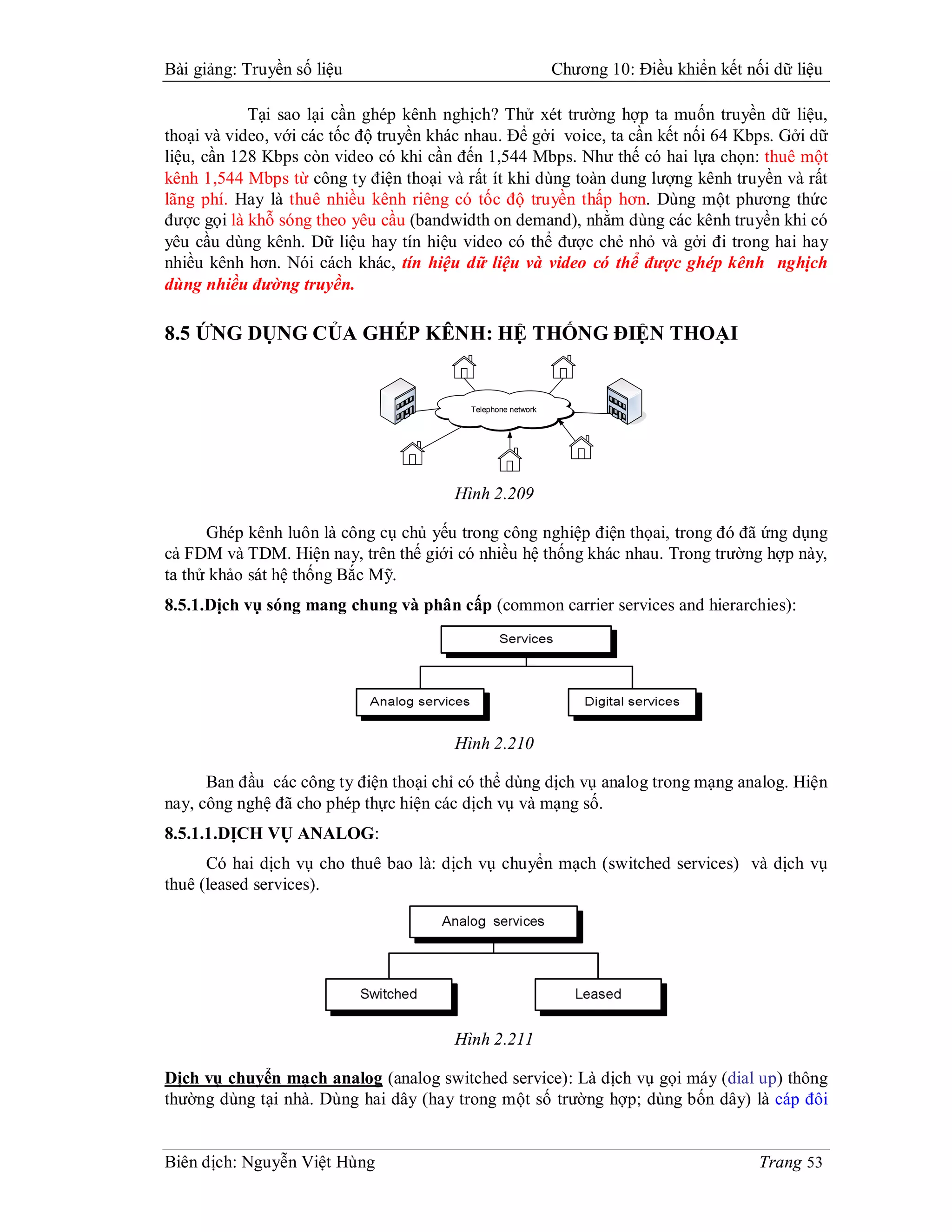 Bài giảng: Truyền số liệu                                     Chương 10: Điều khiển kết nối dữ liệu

            Tại sao lại cần ghép kênh nghịch? Thử xét trường hợp ta muốn truyền dữ liệu,
thoại và video, với các tốc độ truyền khác nhau. Để gởi voice, ta cần kết nối 64 Kbps. Gởi dữ
liệu, cần 128 Kbps còn video có khi cần đến 1,544 Mbps. Như thế có hai lựa chọn: thuê một
kênh 1,544 Mbps từ công ty điện thoại và rất ít khi dùng toàn dung lượng kênh truyền và rất
lãng phí. Hay là thuê nhiều kênh riêng có tốc độ truyền thấp hơn. Dùng một phương thức
được gọi là khỗ sóng theo yêu cầu (bandwidth on demand), nhằm dùng các kênh truyền khi có
yêu cầu dùng kênh. Dữ liệu hay tín hiệu video có thể được chẻ nhỏ và gởi đi trong hai hay
nhiều kênh hơn. Nói cách khác, tín hiệu dữ liệu và video có thể được ghép kênh nghịch
dùng nhiều đường truyền.

8.5 ỨNG DỤNG CỦA GHÉP KÊNH: HỆ THỐNG ĐIỆN THOẠI


                                          Telephone network




                                        Hình 2.209

      Ghép kênh luôn là công cụ chủ yếu trong công nghiệp điện thọai, trong đó đã ứng dụng
cả FDM và TDM. Hiện nay, trên thế giới có nhiều hệ thống khác nhau. Trong trường hợp này,
ta thử khảo sát hệ thống Bắc Mỹ.
8.5.1.Dịch vụ sóng mang chung và phân cấp (common carrier services and hierarchies):




                                        Hình 2.210

      Ban đầu các công ty điện thoại chỉ có thể dùng dịch vụ analog trong mạng analog. Hiện
nay, công nghệ đã cho phép thực hiện các dịch vụ và mạng số.
8.5.1.1.DỊCH VỤ ANALOG:
      Có hai dịch vụ cho thuê bao là: dịch vụ chuyển mạch (switched services) và dịch vụ
thuê (leased services).




                                        Hình 2.211

Dịch vụ chuyển mạch analog (analog switched service): Là dịch vụ gọi máy (dial up) thông
thường dùng tại nhà. Dùng hai dây (hay trong một số trường hợp; dùng bốn dây) là cáp đôi


Biên dịch: Nguyễn Việt Hùng                                                               Trang 53
 