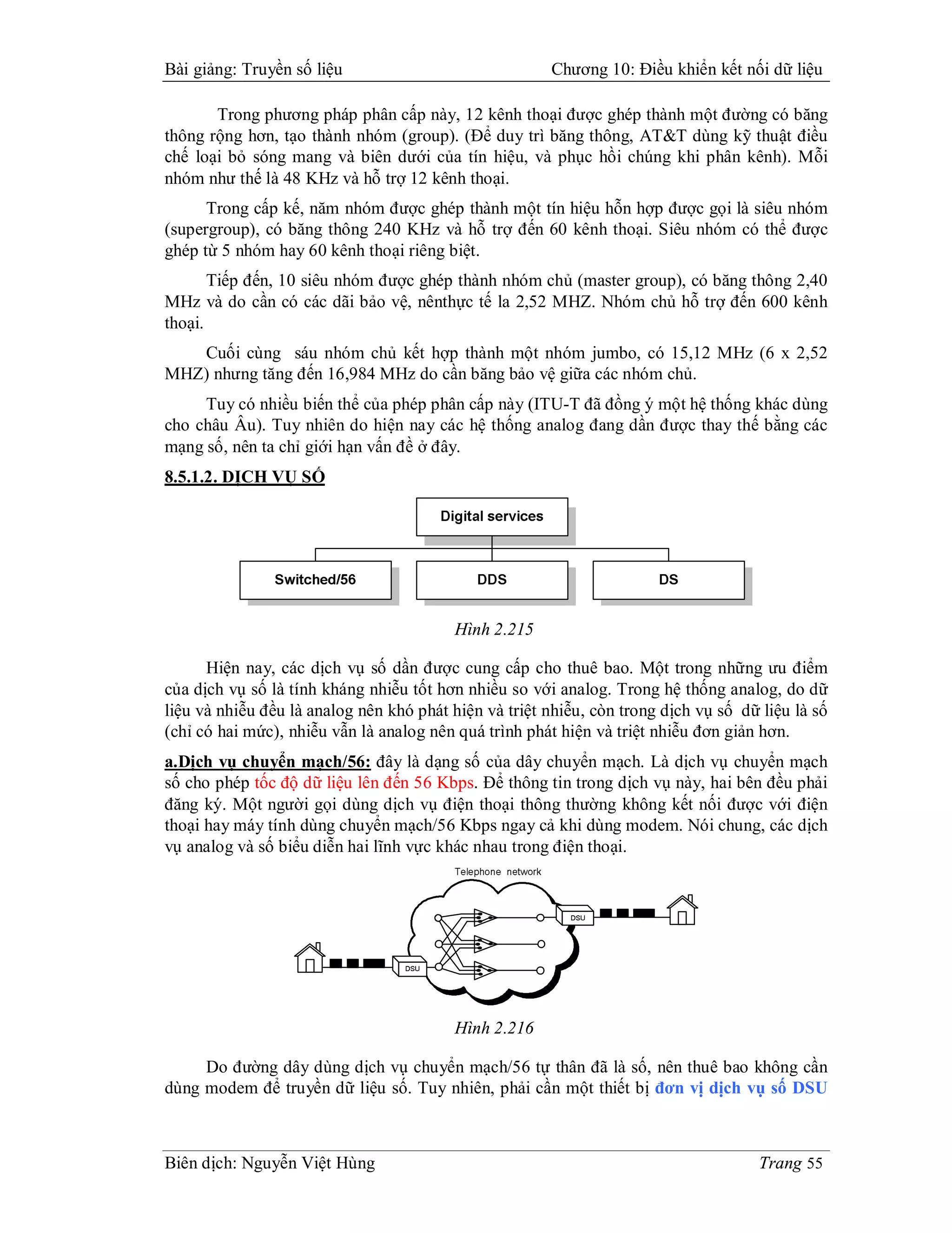 Bài giảng: Truyền số liệu                              Chương 10: Điều khiển kết nối dữ liệu

       Trong phương pháp phân cấp này, 12 kênh thoại được ghép thành một đường có băng
thông rộng hơn, tạo thành nhóm (group). (Để duy trì băng thông, AT&T dùng kỹ thuật điều
chế loại bỏ sóng mang và biên dưới của tín hiệu, và phục hồi chúng khi phân kênh). Mỗi
nhóm như thế là 48 KHz và hỗ trợ 12 kênh thoại.
      Trong cấp kế, năm nhóm được ghép thành một tín hiệu hỗn hợp được gọi là siêu nhóm
(supergroup), có băng thông 240 KHz và hỗ trợ đến 60 kênh thoại. Siêu nhóm có thể được
ghép từ 5 nhóm hay 60 kênh thoại riêng biệt.
       Tiếp đến, 10 siêu nhóm được ghép thành nhóm chủ (master group), có băng thông 2,40
MHz và do cần có các dãi bảo vệ, nênthực tế la 2,52 MHZ. Nhóm chủ hỗ trợ đến 600 kênh
thoại.
   Cuối cùng sáu nhóm chủ kết hợp thành một nhóm jumbo, có 15,12 MHz (6 x 2,52
MHZ) nhưng tăng đến 16,984 MHz do cần băng bảo vệ giữa các nhóm chủ.
     Tuy có nhiều biến thể của phép phân cấp này (ITU-T đã đồng ý một hệ thống khác dùng
cho châu Âu). Tuy nhiên do hiện nay các hệ thống analog đang dần được thay thế bằng các
mạng số, nên ta chỉ giới hạn vấn đề ở đây.
8.5.1.2. DỊCH VỤ SỐ




                                         Hình 2.215

      Hiện nay, các dịch vụ số dần được cung cấp cho thuê bao. Một trong những ưu điểm
của dịch vụ số là tính kháng nhiễu tốt hơn nhiều so với analog. Trong hệ thống analog, do dữ
liệu và nhiễu đều là analog nên khó phát hiện và triệt nhiễu, còn trong dịch vụ số dữ liệu là số
(chỉ có hai mức), nhiễu vẫn là analog nên quá trình phát hiện và triệt nhiễu đơn giản hơn.
a.Dịch vụ chuyển mạch/56: đây là dạng số của dây chuyển mạch. Là dịch vụ chuyển mạch
số cho phép tốc độ dữ liệu lên đến 56 Kbps. Để thông tin trong dịch vụ này, hai bên đều phải
đăng ký. Một người gọi dùng dịch vụ điện thoại thông thường không kết nối được với điện
thoại hay máy tính dùng chuyển mạch/56 Kbps ngay cả khi dùng modem. Nói chung, các dịch
vụ analog và số biểu diễn hai lĩnh vực khác nhau trong điện thoại.




                                         Hình 2.216

     Do đường dây dùng dịch vụ chuyển mạch/56 tự thân đã là số, nên thuê bao không cần
dùng modem để truyền dữ liệu số. Tuy nhiên, phải cần một thiết bị đơn vị dịch vụ số DSU



Biên dịch: Nguyễn Việt Hùng                                                           Trang 55
 