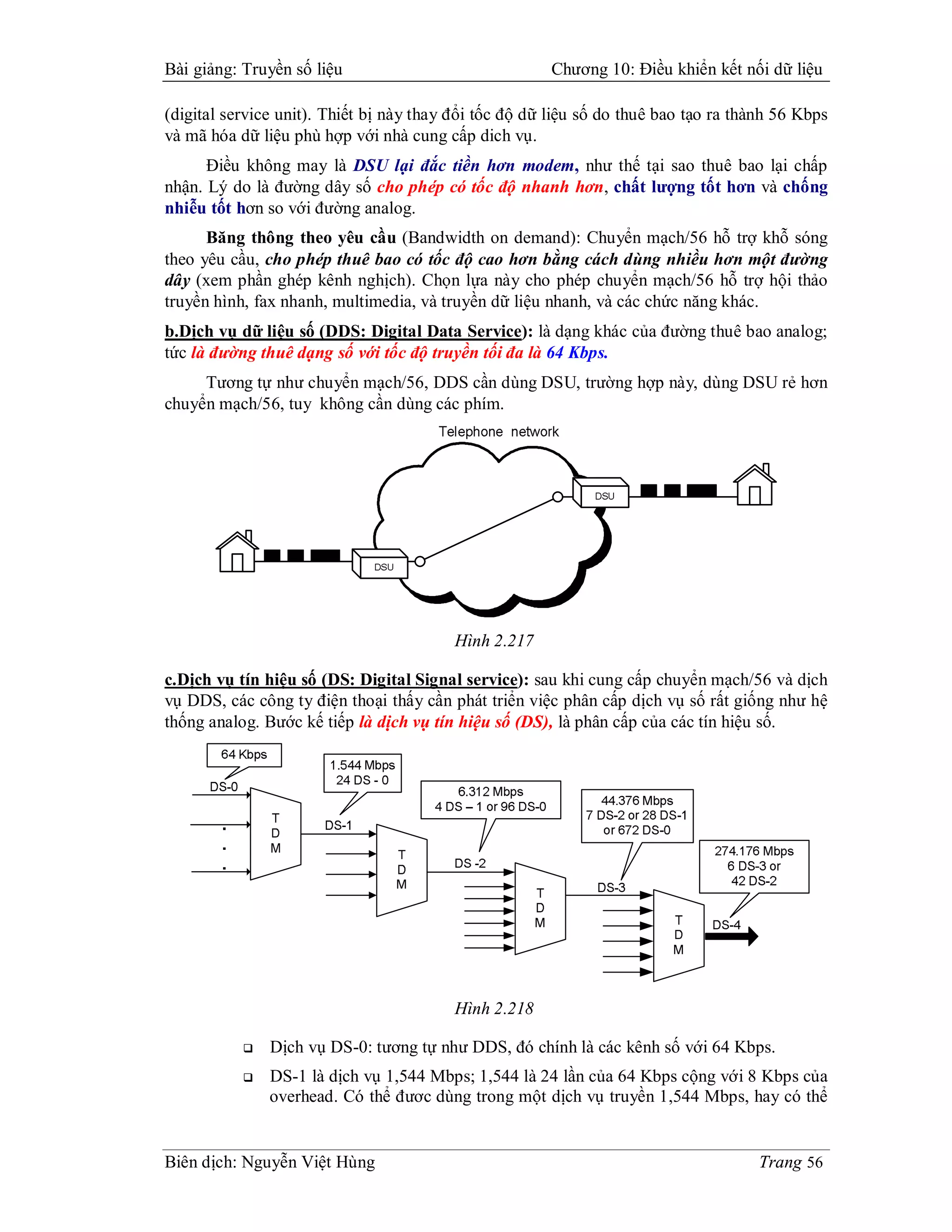 Bài giảng: Truyền số liệu                              Chương 10: Điều khiển kết nối dữ liệu

(digital service unit). Thiết bị này thay đổi tốc độ dữ liệu số do thuê bao tạo ra thành 56 Kbps
và mã hóa dữ liệu phù hợp với nhà cung cấp dich vụ.
      Điều không may là DSU lại đắc tiền hơn modem, như thế tại sao thuê bao lại chấp
nhận. Lý do là đường dây số cho phép có tốc độ nhanh hơn, chất lượng tốt hơn và chống
nhiễu tốt hơn so với đường analog.
      Băng thông theo yêu cầu (Bandwidth on demand): Chuyển mạch/56 hỗ trợ khỗ sóng
theo yêu cầu, cho phép thuê bao có tốc độ cao hơn bằng cách dùng nhiều hơn một đường
dây (xem phần ghép kênh nghịch). Chọn lựa này cho phép chuyển mạch/56 hỗ trợ hội thảo
truyền hình, fax nhanh, multimedia, và truyền dữ liệu nhanh, và các chức năng khác.
b.Dịch vụ dữ liệu số (DDS: Digital Data Service): là dạng khác của đường thuê bao analog;
tức là đường thuê dạng số với tốc độ truyền tối đa là 64 Kbps.
     Tương tự như chuyển mạch/56, DDS cần dùng DSU, trường hợp này, dùng DSU rẻ hơn
chuyển mạch/56, tuy không cần dùng các phím.




                                         Hình 2.217

c.Dịch vụ tín hiệu số (DS: Digital Signal service): sau khi cung cấp chuyển mạch/56 và dịch
vụ DDS, các công ty điện thoại thấy cần phát triển việc phân cấp dịch vụ số rất giống như hệ
thống analog. Bước kế tiếp là dịch vụ tín hiệu số (DS), là phân cấp của các tín hiệu số.




                                         Hình 2.218

              Dịch vụ DS-0: tương tự như DDS, đó chính là các kênh số với 64 Kbps.
              DS-1 là dịch vụ 1,544 Mbps; 1,544 là 24 lần của 64 Kbps cộng với 8 Kbps của
               overhead. Có thể đươc dùng trong một dịch vụ truyền 1,544 Mbps, hay có thể


Biên dịch: Nguyễn Việt Hùng                                                           Trang 56
 