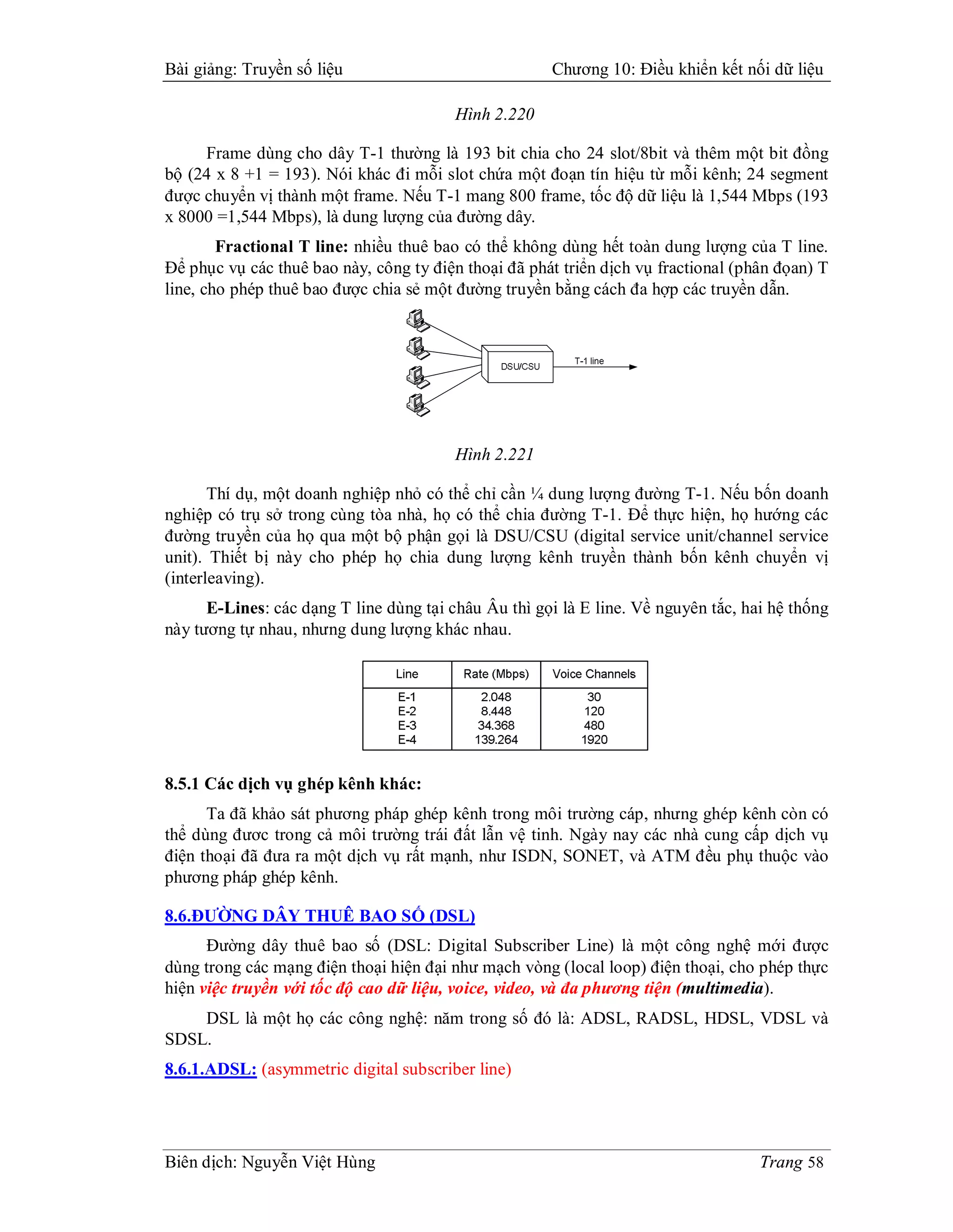 Bài giảng: Truyền số liệu                             Chương 10: Điều khiển kết nối dữ liệu

                                         Hình 2.220

     Frame dùng cho dây T-1 thường là 193 bit chia cho 24 slot/8bit và thêm một bit đồng
bộ (24 x 8 +1 = 193). Nói khác đi mỗi slot chứa một đoạn tín hiệu từ mỗi kênh; 24 segment
được chuyển vị thành một frame. Nếu T-1 mang 800 frame, tốc độ dữ liệu là 1,544 Mbps (193
x 8000 =1,544 Mbps), là dung lượng của đường dây.
        Fractional T line: nhiều thuê bao có thể không dùng hết toàn dung lượng của T line.
Để phục vụ các thuê bao này, công ty điện thoại đã phát triển dịch vụ fractional (phân đọan) T
line, cho phép thuê bao được chia sẻ một đường truyền bằng cách đa hợp các truyền dẫn.




                                         Hình 2.221

       Thí dụ, một doanh nghiệp nhỏ có thể chỉ cần ¼ dung lượng đường T-1. Nếu bốn doanh
nghiệp có trụ sở trong cùng tòa nhà, họ có thể chia đường T-1. Để thực hiện, họ hướng các
đường truyền của họ qua một bộ phận gọi là DSU/CSU (digital service unit/channel service
unit). Thiết bị này cho phép họ chia dung lượng kênh truyền thành bốn kênh chuyển vị
(interleaving).
      E-Lines: các dạng T line dùng tại châu Âu thì gọi là E line. Về nguyên tắc, hai hệ thống
này tương tự nhau, nhưng dung lượng khác nhau.




8.5.1 Các dịch vụ ghép kênh khác:
      Ta đã khảo sát phương pháp ghép kênh trong môi trường cáp, nhưng ghép kênh còn có
thể dùng đươc trong cả môi trường trái đất lẫn vệ tinh. Ngày nay các nhà cung cấp dịch vụ
điện thoại đã đưa ra một dịch vụ rất mạnh, như ISDN, SONET, và ATM đều phụ thuộc vào
phương pháp ghép kênh.

8.6.ĐƯỜNG DÂY THUÊ BAO SỐ (DSL)
      Đường dây thuê bao số (DSL: Digital Subscriber Line) là một công nghệ mới được
dùng trong các mạng điện thoại hiện đại như mạch vòng (local loop) điện thoại, cho phép thực
hiện việc truyền với tốc độ cao dữ liệu, voice, video, và đa phương tiện (multimedia).
    DSL là một họ các công nghệ: năm trong số đó là: ADSL, RADSL, HDSL, VDSL và
SDSL.
8.6.1.ADSL: (asymmetric digital subscriber line)




Biên dịch: Nguyễn Việt Hùng                                                         Trang 58
 