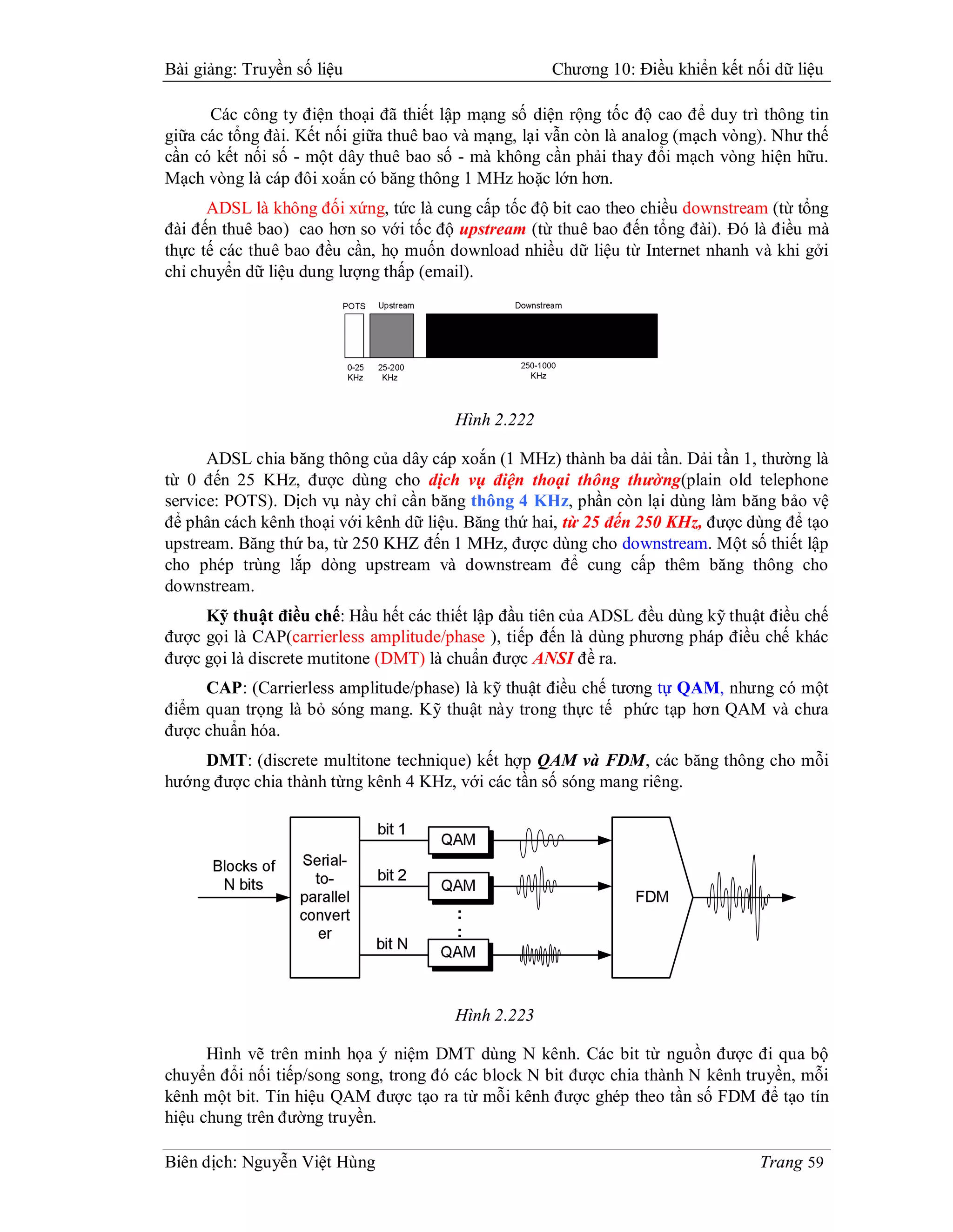 Bài giảng: Truyền số liệu                            Chương 10: Điều khiển kết nối dữ liệu

      Các công ty điện thoại đã thiết lập mạng số diện rộng tốc độ cao để duy trì thông tin
giữa các tổng đài. Kết nối giữa thuê bao và mạng, lại vẫn còn là analog (mạch vòng). Như thế
cần có kết nối số - một dây thuê bao số - mà không cần phải thay đổi mạch vòng hiện hữu.
Mạch vòng là cáp đôi xoắn có băng thông 1 MHz hoặc lớn hơn.
      ADSL là không đối xứng, tức là cung cấp tốc độ bit cao theo chiều downstream (từ tổng
đài đến thuê bao) cao hơn so với tốc độ upstream (từ thuê bao đến tổng đài). Đó là điều mà
thực tế các thuê bao đều cần, họ muốn download nhiều dữ liệu từ Internet nhanh và khi gởi
chỉ chuyển dữ liệu dung lượng thấp (email).




                                        Hình 2.222

      ADSL chia băng thông của dây cáp xoắn (1 MHz) thành ba dải tần. Dải tần 1, thường là
từ 0 đến 25 KHz, được dùng cho dịch vụ điện thoại thông thường(plain old telephone
service: POTS). Dịch vụ này chỉ cần băng thông 4 KHz, phần còn lại dùng làm băng bảo vệ
để phân cách kênh thoại với kênh dữ liệu. Băng thứ hai, từ 25 đến 250 KHz, được dùng để tạo
upstream. Băng thứ ba, từ 250 KHZ đến 1 MHz, được dùng cho downstream. Một số thiết lập
cho phép trùng lắp dòng upstream và downstream để cung cấp thêm băng thông cho
downstream.
     Kỹ thuật điều chế: Hầu hết các thiết lập đầu tiên của ADSL đều dùng kỹ thuật điều chế
được gọi là CAP(carrierless amplitude/phase ), tiếp đến là dùng phương pháp điều chế khác
được gọi là discrete mutitone (DMT) là chuẩn được ANSI đề ra.
     CAP: (Carrierless amplitude/phase) là kỹ thuật điều chế tương tự QAM, nhưng có một
điểm quan trọng là bỏ sóng mang. Kỹ thuật này trong thực tế phức tạp hơn QAM và chưa
được chuẩn hóa.
     DMT: (discrete multitone technique) kết hợp QAM và FDM, các băng thông cho mỗi
hướng được chia thành từng kênh 4 KHz, với các tần số sóng mang riêng.




                                        Hình 2.223

      Hình vẽ trên minh họa ý niệm DMT dùng N kênh. Các bit từ nguồn được đi qua bộ
chuyển đổi nối tiếp/song song, trong đó các block N bit được chia thành N kênh truyền, mỗi
kênh một bit. Tín hiệu QAM được tạo ra từ mỗi kênh được ghép theo tần số FDM để tạo tín
hiệu chung trên đường truyền.

Biên dịch: Nguyễn Việt Hùng                                                       Trang 59
 
