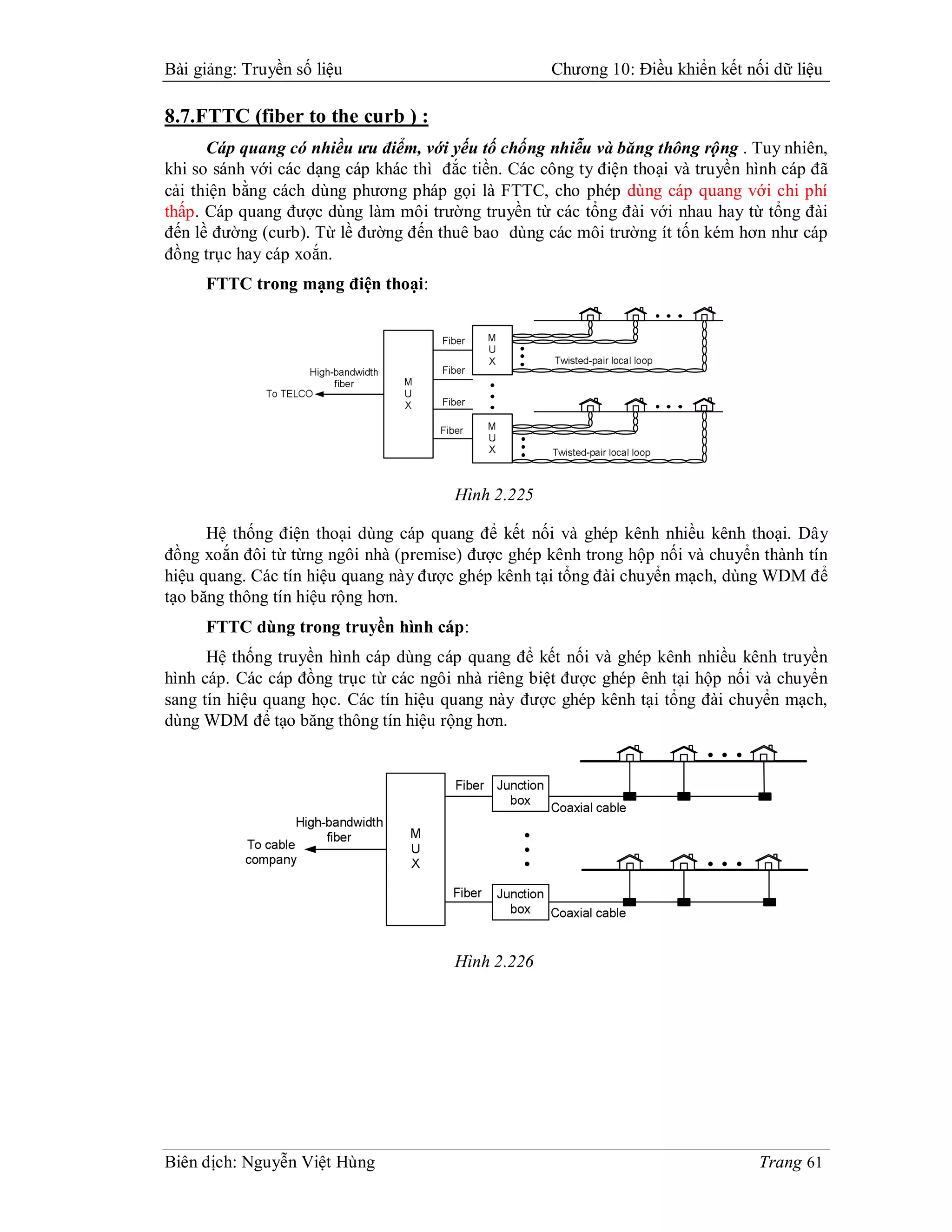 Bài giảng: Truyền số liệu                            Chương 10: Điều khiển kết nối dữ liệu

8.7.FTTC (fiber to the curb ) :
      Cáp quang có nhiều ưu điểm, với yếu tố chống nhiễu và băng thông rộng . Tuy nhiên,
khi so sánh với các dạng cáp khác thì đắc tiền. Các công ty điện thoại và truyền hình cáp đã
cải thiện bằng cách dùng phương pháp gọi là FTTC, cho phép dùng cáp quang với chi phí
thấp. Cáp quang được dùng làm môi trường truyền từ các tổng đài với nhau hay từ tổng đài
đến lề đường (curb). Từ lề đường đến thuê bao dùng các môi trường ít tốn kém hơn như cáp
đồng trục hay cáp xoắn.
     FTTC trong mạng điện thoại:




                                        Hình 2.225

      Hệ thống điện thoại dùng cáp quang để kết nối và ghép kênh nhiều kênh thoại. Dây
đồng xoắn đôi từ từng ngôi nhà (premise) được ghép kênh trong hộp nối và chuyển thành tín
hiệu quang. Các tín hiệu quang này được ghép kênh tại tổng đài chuyển mạch, dùng WDM để
tạo băng thông tín hiệu rộng hơn.
     FTTC dùng trong truyền hình cáp:
      Hệ thống truyền hình cáp dùng cáp quang để kết nối và ghép kênh nhiều kênh truyền
hình cáp. Các cáp đồng trục từ các ngôi nhà riêng biệt được ghép ênh tại hộp nối và chuyển
sang tín hiệu quang học. Các tín hiệu quang này được ghép kênh tại tổng đài chuyển mạch,
dùng WDM để tạo băng thông tín hiệu rộng hơn.




                                        Hình 2.226




Biên dịch: Nguyễn Việt Hùng                                                       Trang 61
 