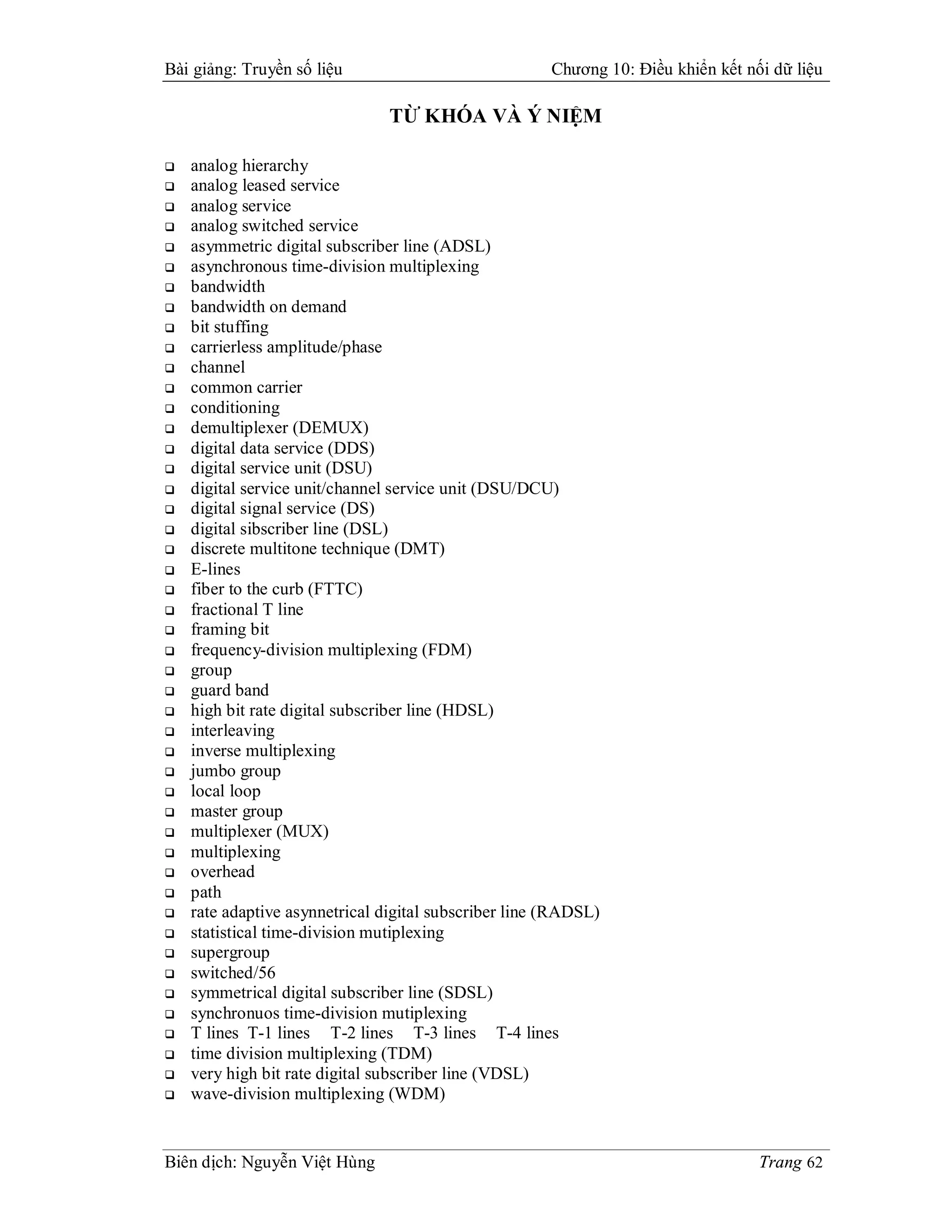 Bài giảng: Truyền số liệu                              Chương 10: Điều khiển kết nối dữ liệu

                                TỪ KHÓA VÀ Ý NIỆM

   analog hierarchy
   analog leased service
   analog service
   analog switched service
   asymmetric digital subscriber line (ADSL)
   asynchronous time-division multiplexing
   bandwidth
   bandwidth on demand
   bit stuffing
   carrierless amplitude/phase
   channel
   common carrier
   conditioning
   demultiplexer (DEMUX)
   digital data service (DDS)
   digital service unit (DSU)
   digital service unit/channel service unit (DSU/DCU)
   digital signal service (DS)
   digital sibscriber line (DSL)
   discrete multitone technique (DMT)
   E-lines
   fiber to the curb (FTTC)
   fractional T line
   framing bit
   frequency-division multiplexing (FDM)
   group
   guard band
   high bit rate digital subscriber line (HDSL)
   interleaving
   inverse multiplexing
   jumbo group
   local loop
   master group
   multiplexer (MUX)
   multiplexing
   overhead
   path
   rate adaptive asynnetrical digital subscriber line (RADSL)
   statistical time-division mutiplexing
   supergroup
   switched/56
   symmetrical digital subscriber line (SDSL)
   synchronuos time-division mutiplexing
   T lines T-1 lines T-2 lines T-3 lines T-4 lines
   time division multiplexing (TDM)
   very high bit rate digital subscriber line (VDSL)
   wave-division multiplexing (WDM)


Biên dịch: Nguyễn Việt Hùng                                                        Trang 62
 