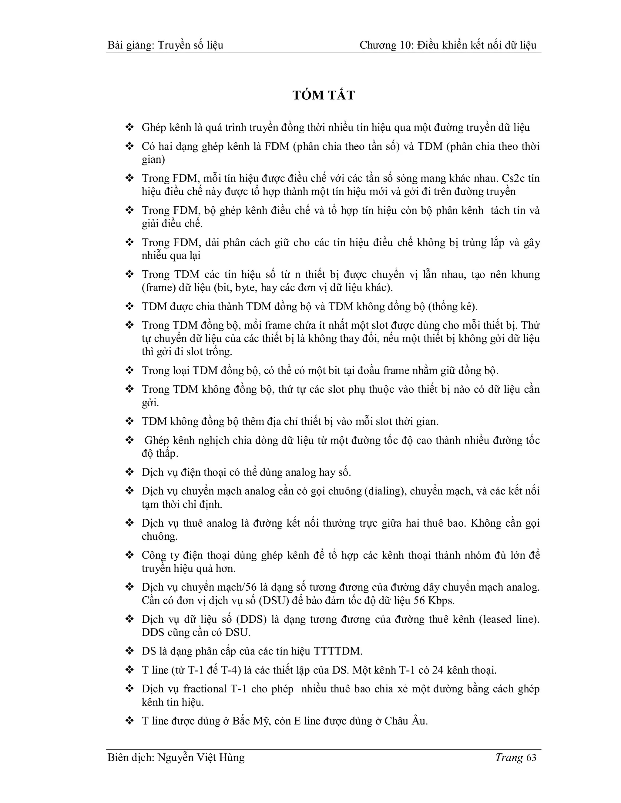 Bài giảng: Truyền số liệu                            Chương 10: Điều khiển kết nối dữ liệu



                                       TÓM TẮT

    Ghép kênh là quá trình truyền đồng thời nhiều tín hiệu qua một đường truyền dữ liệu
    Có hai dạng ghép kênh là FDM (phân chia theo tần số) và TDM (phân chia theo thời
     gian)
    Trong FDM, mỗi tín hiệu được điều chế với các tần số sóng mang khác nhau. Cs2c tín
     hiệu điều chế này được tổ hợp thành một tín hiệu mới và gởi đi trên đường truyền
    Trong FDM, bộ ghép kênh điều chế và tổ hợp tín hiệu còn bộ phân kênh tách tín và
     giải điều chế.
    Trong FDM, dải phân cách giữ cho các tín hiệu điều chế không bị trùng lắp và gây
     nhiễu qua lại
    Trong TDM các tín hiệu số từ n thiết bị được chuyển vị lẫn nhau, tạo nên khung
     (frame) dữ liệu (bit, byte, hay các đơn vị dữ liệu khác).
    TDM được chia thành TDM đồng bộ và TDM không đồng bộ (thống kê).
    Trong TDM đồng bộ, mổi frame chứa ít nhất một slot được dùng cho mỗi thiết bị. Thứ
     tự chuyển dữ liệu của các thiết bị là không thay đổi, nếu một thiết bị không gởi dữ liệu
     thì gởi đi slot trống.
    Trong loại TDM đồng bộ, có thể có một bit tại đoầu frame nhằm giữ đồng bộ.
    Trong TDM không đồng bộ, thứ tự các slot phụ thuộc vào thiết bị nào có dữ liệu cần
     gởi.
    TDM không đồng bộ thêm địa chỉ thiết bị vào mỗi slot thời gian.
    Ghép kênh nghịch chia dòng dữ liệu từ một đường tốc độ cao thành nhiều đường tốc
     độ thấp.
    Dịch vụ điện thoại có thể dùng analog hay số.
    Dịch vụ chuyển mạch analog cần có gọi chuông (dialing), chuyển mạch, và các kết nối
     tạm thời chỉ định.
    Dịch vụ thuê analog là đường kết nối thường trực giữa hai thuê bao. Không cần gọi
     chuông.
    Công ty điện thoại dùng ghép kênh để tổ hợp các kênh thoại thành nhóm đủ lớn để
     truyền hiệu quả hơn.
    Dịch vụ chuyển mạch/56 là dạng số tương đương của đường dây chuyển mạch analog.
     Cần có đơn vị dịch vụ số (DSU) để bảo đảm tốc độ dữ liệu 56 Kbps.
    Dịch vụ dữ liệu số (DDS) là dạng tương đương của đường thuê kênh (leased line).
     DDS cũng cần có DSU.
    DS là dạng phân cấp của các tín hiệu TTTTDM.
    T line (từ T-1 đế T-4) là các thiết lập của DS. Một kênh T-1 có 24 kênh thoại.
    Dịch vụ fractional T-1 cho phép nhiều thuê bao chia xẻ một đường bằng cách ghép
     kênh tín hiệu.
    T line được dùng ở Bắc Mỹ, còn E line được dùng ở Châu Âu.


Biên dịch: Nguyễn Việt Hùng                                                        Trang 63
 