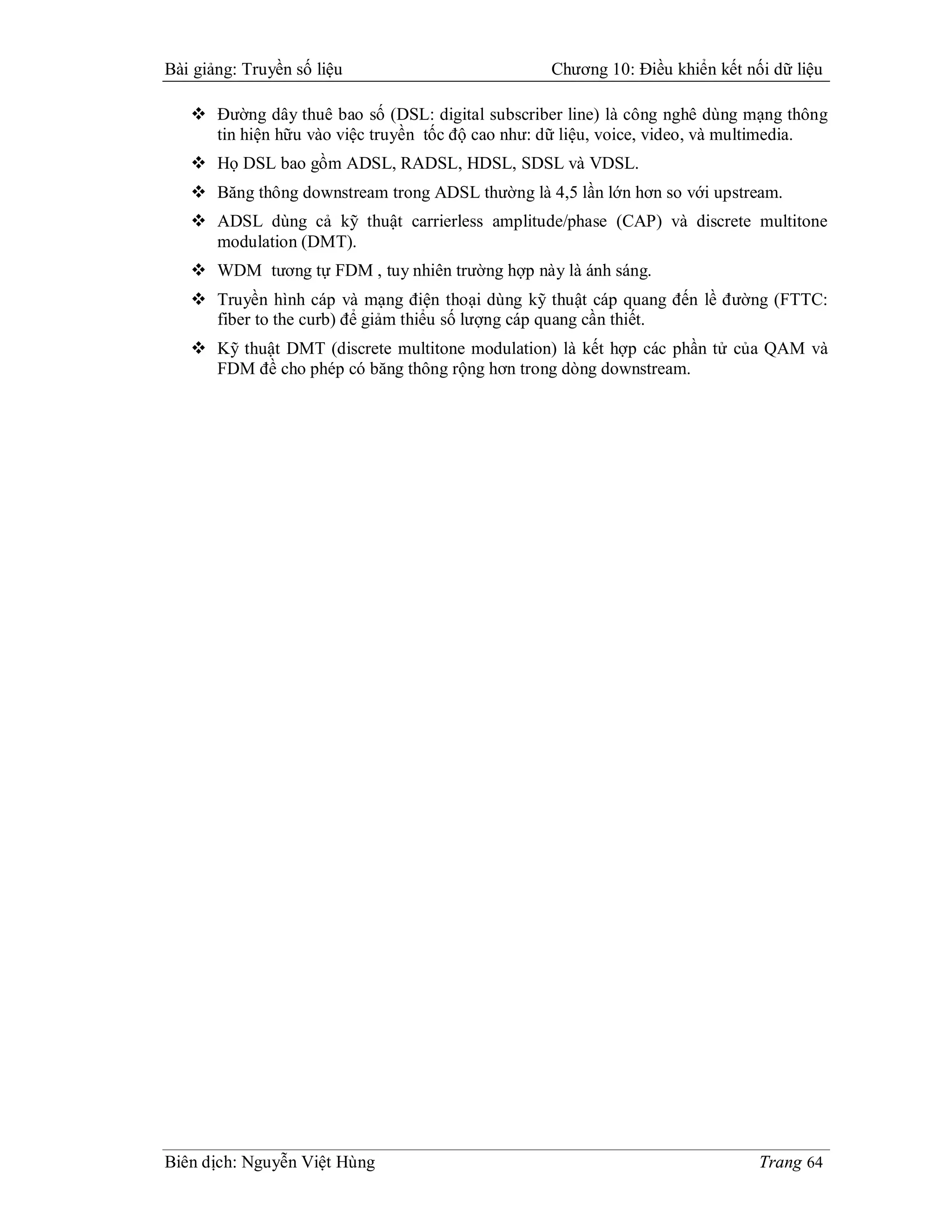 Bài giảng: Truyền số liệu                         Chương 10: Điều khiển kết nối dữ liệu

    Đường dây thuê bao số (DSL: digital subscriber line) là công nghê dùng mạng thông
     tin hiện hữu vào việc truyền tốc độ cao như: dữ liệu, voice, video, và multimedia.
    Họ DSL bao gồm ADSL, RADSL, HDSL, SDSL và VDSL.
    Băng thông downstream trong ADSL thường là 4,5 lần lớn hơn so với upstream.
    ADSL dùng cả kỹ thuật carrierless amplitude/phase (CAP) và discrete multitone
     modulation (DMT).
    WDM tương tự FDM , tuy nhiên trường hợp này là ánh sáng.
    Truyền hình cáp và mạng điện thoại dùng kỹ thuật cáp quang đến lề đường (FTTC:
     fiber to the curb) để giảm thiểu số lượng cáp quang cần thiết.
    Kỹ thuật DMT (discrete multitone modulation) là kết hợp các phần tử của QAM và
     FDM đề cho phép có băng thông rộng hơn trong dòng downstream.




Biên dịch: Nguyễn Việt Hùng                                                   Trang 64
 