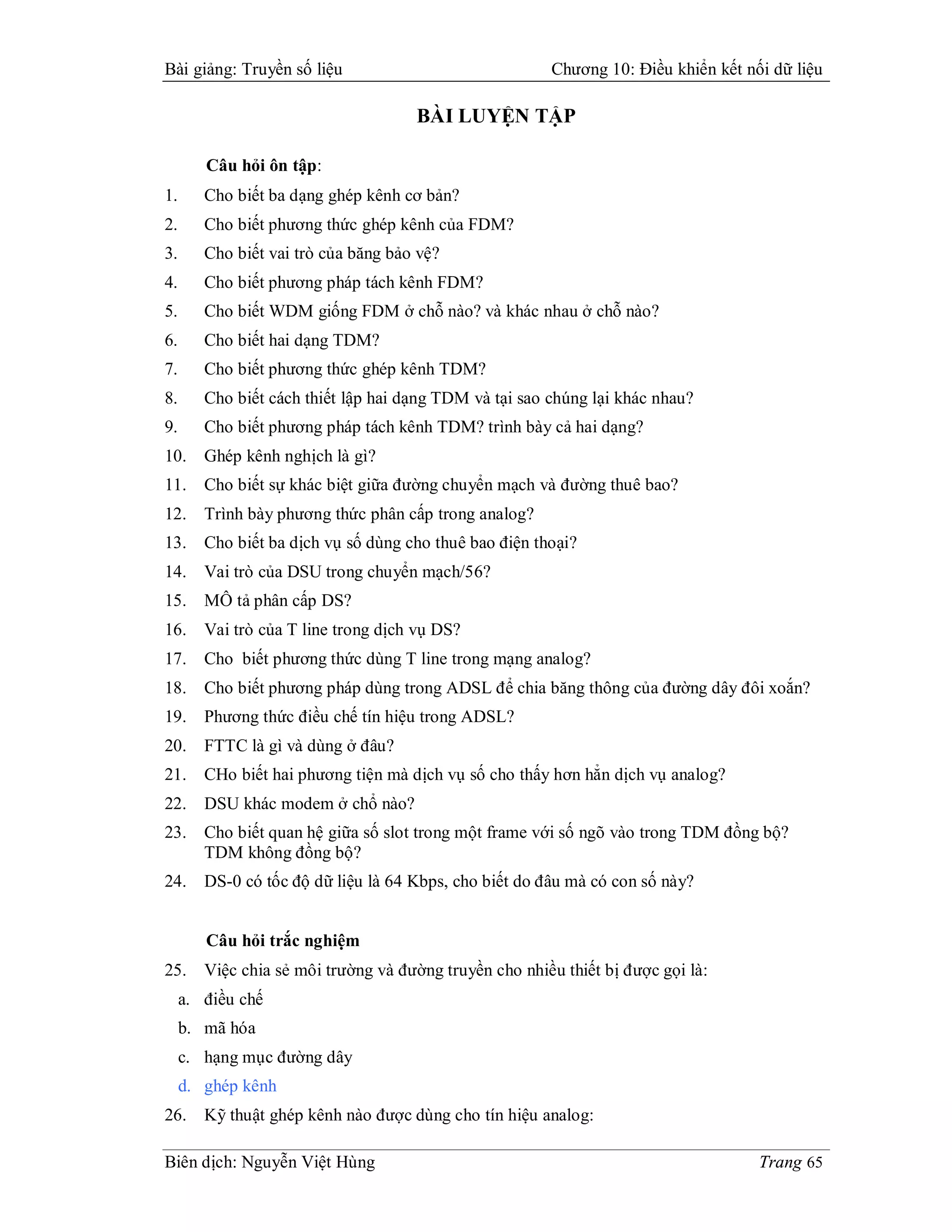 Bài giảng: Truyền số liệu                               Chương 10: Điều khiển kết nối dữ liệu

                                     BÀI LUYỆN TẬP

        Câu hỏi ôn tập:
1.      Cho biết ba dạng ghép kênh cơ bản?
2.      Cho biết phương thức ghép kênh của FDM?
3.      Cho biết vai trò của băng bảo vệ?
4.      Cho biết phương pháp tách kênh FDM?
5.      Cho biết WDM giống FDM ở chỗ nào? và khác nhau ở chỗ nào?
6.      Cho biết hai dạng TDM?
7.      Cho biết phương thức ghép kênh TDM?
8.      Cho biết cách thiết lập hai dạng TDM và tại sao chúng lại khác nhau?
9.      Cho biết phương pháp tách kênh TDM? trình bày cả hai dạng?
10.     Ghép kênh nghịch là gì?
11.     Cho biết sự khác biệt giữa đường chuyển mạch và đường thuê bao?
12.     Trình bày phương thức phân cấp trong analog?
13.     Cho biết ba dịch vụ số dùng cho thuê bao điện thoại?
14.     Vai trò của DSU trong chuyển mạch/56?
15.     MÔ tả phân cấp DS?
16.     Vai trò của T line trong dịch vụ DS?
17.     Cho biết phương thức dùng T line trong mạng analog?
18.     Cho biết phương pháp dùng trong ADSL để chia băng thông của đường dây đôi xoắn?
19.     Phương thức điều chế tín hiệu trong ADSL?
20.     FTTC là gì và dùng ở đâu?
21.     CHo biết hai phương tiện mà dịch vụ số cho thấy hơn hẳn dịch vụ analog?
22.     DSU khác modem ở chổ nào?
23.     Cho biết quan hệ giữa số slot trong một frame với số ngõ vào trong TDM đồng bộ?
        TDM không đồng bộ?
24.     DS-0 có tốc độ dữ liệu là 64 Kbps, cho biết do đâu mà có con số này?


        Câu hỏi trắc nghiệm
25.     Việc chia sẻ môi trường và đường truyền cho nhiều thiết bị được gọi là:
     a. điều chế
     b. mã hóa
     c. hạng mục đường dây
     d. ghép kênh
26.     Kỹ thuật ghép kênh nào được dùng cho tín hiệu analog:

Biên dịch: Nguyễn Việt Hùng                                                         Trang 65
 