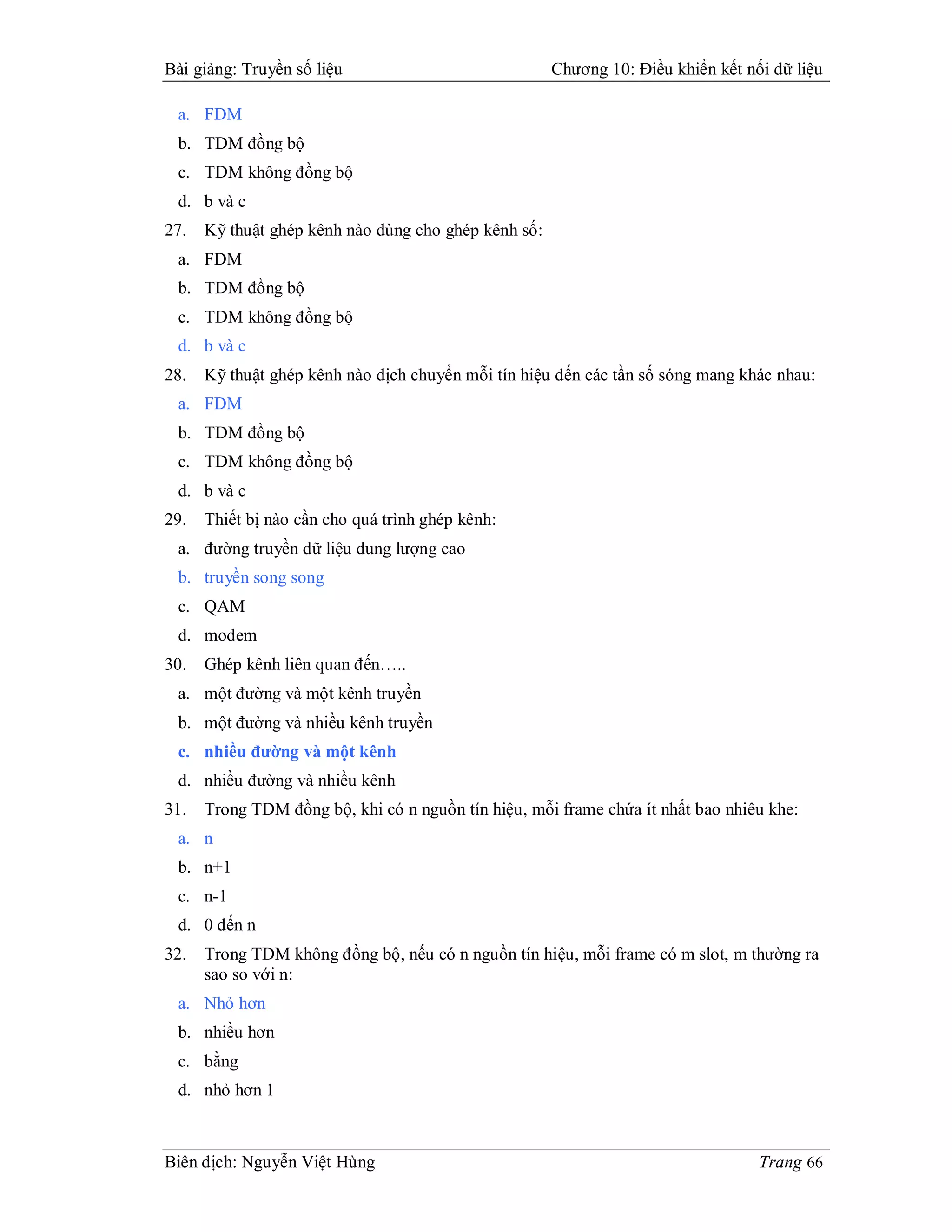 Bài giảng: Truyền số liệu                             Chương 10: Điều khiển kết nối dữ liệu

 a. FDM
 b. TDM đồng bộ
 c. TDM không đồng bộ
 d. b và c
27.   Kỹ thuật ghép kênh nào dùng cho ghép kênh số:
 a. FDM
 b. TDM đồng bộ
 c. TDM không đồng bộ
 d. b và c
28.   Kỹ thuật ghép kênh nào dịch chuyển mỗi tín hiệu đến các tần số sóng mang khác nhau:
 a. FDM
 b. TDM đồng bộ
 c. TDM không đồng bộ
 d. b và c
29.   Thiết bị nào cần cho quá trình ghép kênh:
 a. đường truyền dữ liệu dung lượng cao
 b. truyền song song
 c. QAM
 d. modem
30.   Ghép kênh liên quan đến…..
 a. một đường và một kênh truyền
 b. một đường và nhiều kênh truyền
 c. nhiều đường và một kênh
 d. nhiều đường và nhiều kênh
31.   Trong TDM đồng bộ, khi có n nguồn tín hiệu, mỗi frame chứa ít nhất bao nhiêu khe:
 a. n
 b. n+1
 c. n-1
 d. 0 đến n
32.   Trong TDM không đồng bộ, nếu có n nguồn tín hiệu, mỗi frame có m slot, m thường ra
      sao so với n:
 a. Nhỏ hơn
 b. nhiều hơn
 c. bằng
 d. nhỏ hơn 1



Biên dịch: Nguyễn Việt Hùng                                                       Trang 66
 