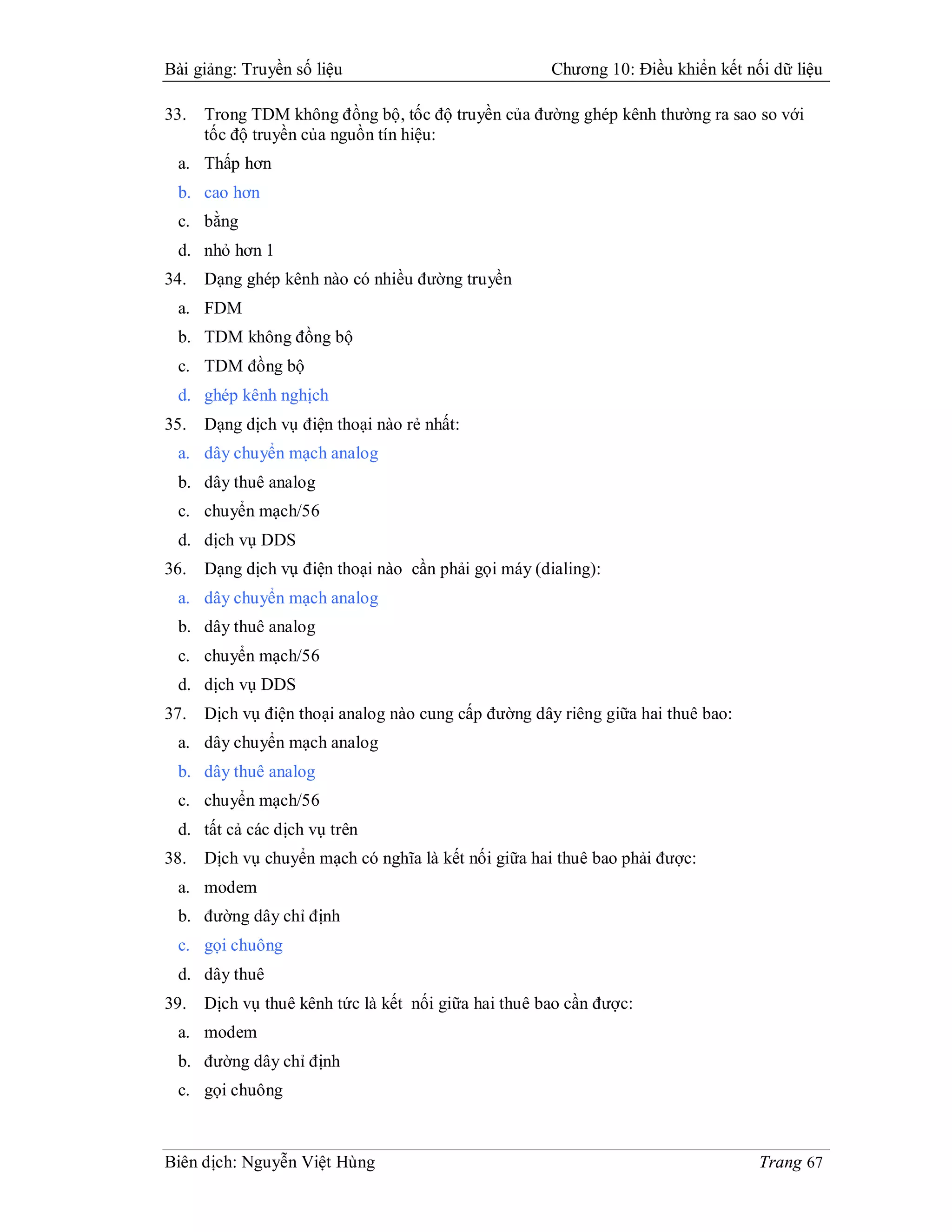 Bài giảng: Truyền số liệu                             Chương 10: Điều khiển kết nối dữ liệu

33.   Trong TDM không đồng bộ, tốc độ truyền của đường ghép kênh thường ra sao so với
      tốc độ truyền của nguồn tín hiệu:
 a. Thấp hơn
 b. cao hơn
 c. bằng
 d. nhỏ hơn 1
34.   Dạng ghép kênh nào có nhiều đường truyền
 a. FDM
 b. TDM không đồng bộ
 c. TDM đồng bộ
 d. ghép kênh nghịch
35.   Dạng dịch vụ điện thoại nào rẻ nhất:
 a. dây chuyển mạch analog
 b. dây thuê analog
 c. chuyển mạch/56
 d. dịch vụ DDS
36.   Dạng dịch vụ điện thoại nào cần phải gọi máy (dialing):
 a. dây chuyển mạch analog
 b. dây thuê analog
 c. chuyển mạch/56
 d. dịch vụ DDS
37.   Dịch vụ điện thoại analog nào cung cấp đường dây riêng giữa hai thuê bao:
 a. dây chuyển mạch analog
 b. dây thuê analog
 c. chuyển mạch/56
 d. tất cả các dịch vụ trên
38.   Dịch vụ chuyển mạch có nghĩa là kết nối giữa hai thuê bao phải được:
 a. modem
 b. đường dây chỉ định
 c. gọi chuông
 d. dây thuê
39.   Dịch vụ thuê kênh tức là kết nối giữa hai thuê bao cần được:
 a. modem
 b. đường dây chỉ định
 c. gọi chuông



Biên dịch: Nguyễn Việt Hùng                                                       Trang 67
 